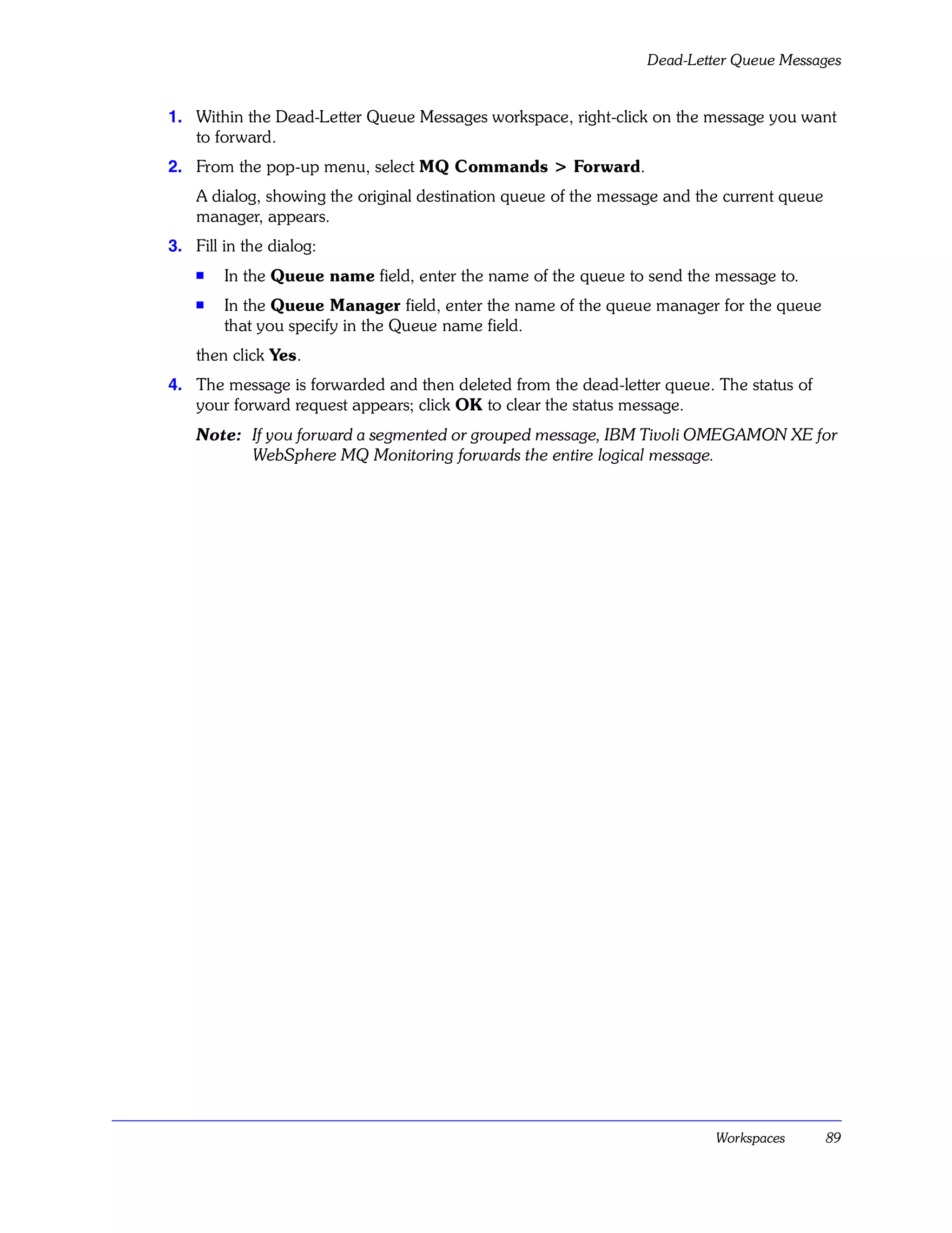 Dead-Letter Queue Messages


1. Within the Dead-Letter Queue Messages workspace, right-click on the message you want
   to forward.
2. From the pop-up menu, select MQ Commands > Forward.
    A dialog, showing the original destination queue of the message and the current queue
    manager, appears.
3. Fill in the dialog:
    s   In the Queue name field, enter the name of the queue to send the message to.
    s   In the Queue Manager field, enter the name of the queue manager for the queue
        that you specify in the Queue name field.
    then click Yes.
4. The message is forwarded and then deleted from the dead-letter queue. The status of
   your forward request appears; click OK to clear the status message.
    Note: If you forward a segmented or grouped message, IBM Tivoli OMEGAMON XE for
          WebSphere MQ Monitoring forwards the entire logical message.




                                                                          Workspaces        89
 