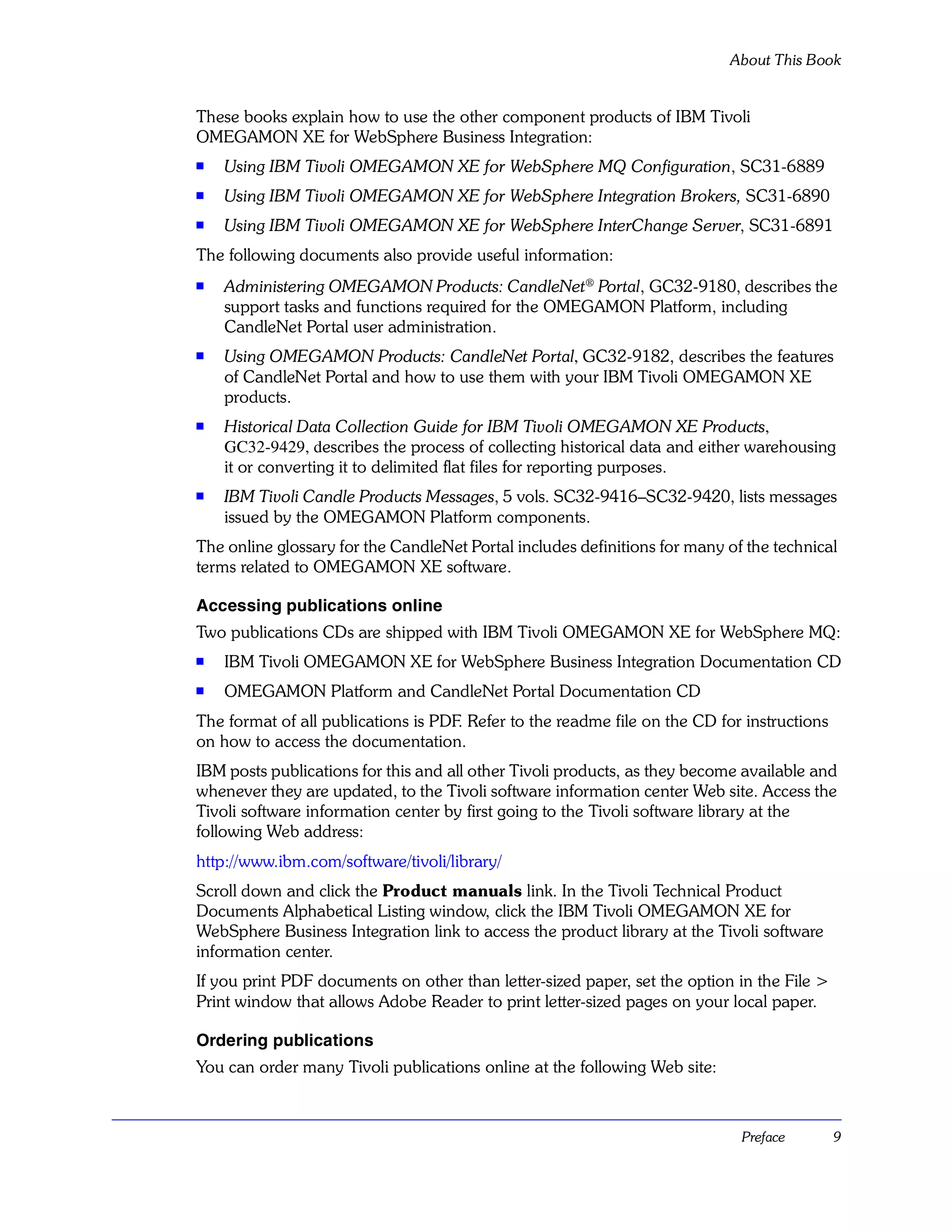 About This Book


These books explain how to use the other component products of IBM Tivoli
OMEGAMON XE for WebSphere Business Integration:
s   Using IBM Tivoli OMEGAMON XE for WebSphere MQ Configuration, SC31-6889
s   Using IBM Tivoli OMEGAMON XE for WebSphere Integration Brokers, SC31-6890
s   Using IBM Tivoli OMEGAMON XE for WebSphere InterChange Server, SC31-6891
The following documents also provide useful information:
s   Administering OMEGAMON Products: CandleNet® Portal, GC32-9180, describes the
    support tasks and functions required for the OMEGAMON Platform, including
    CandleNet Portal user administration.
s   Using OMEGAMON Products: CandleNet Portal, GC32-9182, describes the features
    of CandleNet Portal and how to use them with your IBM Tivoli OMEGAMON XE
    products.
s   Historical Data Collection Guide for IBM Tivoli OMEGAMON XE Products,
    GC32-9429, describes the process of collecting historical data and either warehousing
    it or converting it to delimited flat files for reporting purposes.
s   IBM Tivoli Candle Products Messages, 5 vols. SC32-9416–SC32-9420, lists messages
    issued by the OMEGAMON Platform components.
The online glossary for the CandleNet Portal includes definitions for many of the technical
terms related to OMEGAMON XE software.

Accessing publications online
Two publications CDs are shipped with IBM Tivoli OMEGAMON XE for WebSphere MQ:
s   IBM Tivoli OMEGAMON XE for WebSphere Business Integration Documentation CD
s   OMEGAMON Platform and CandleNet Portal Documentation CD
The format of all publications is PDF. Refer to the readme file on the CD for instructions
on how to access the documentation.
IBM posts publications for this and all other Tivoli products, as they become available and
whenever they are updated, to the Tivoli software information center Web site. Access the
Tivoli software information center by first going to the Tivoli software library at the
following Web address:
http://www.ibm.com/software/tivoli/library/
Scroll down and click the Product manuals link. In the Tivoli Technical Product
Documents Alphabetical Listing window, click the IBM Tivoli OMEGAMON XE for
WebSphere Business Integration link to access the product library at the Tivoli software
information center.
If you print PDF documents on other than letter-sized paper, set the option in the File >
Print window that allows Adobe Reader to print letter-sized pages on your local paper.

Ordering publications
You can order many Tivoli publications online at the following Web site:



                                                                             Preface         9
 