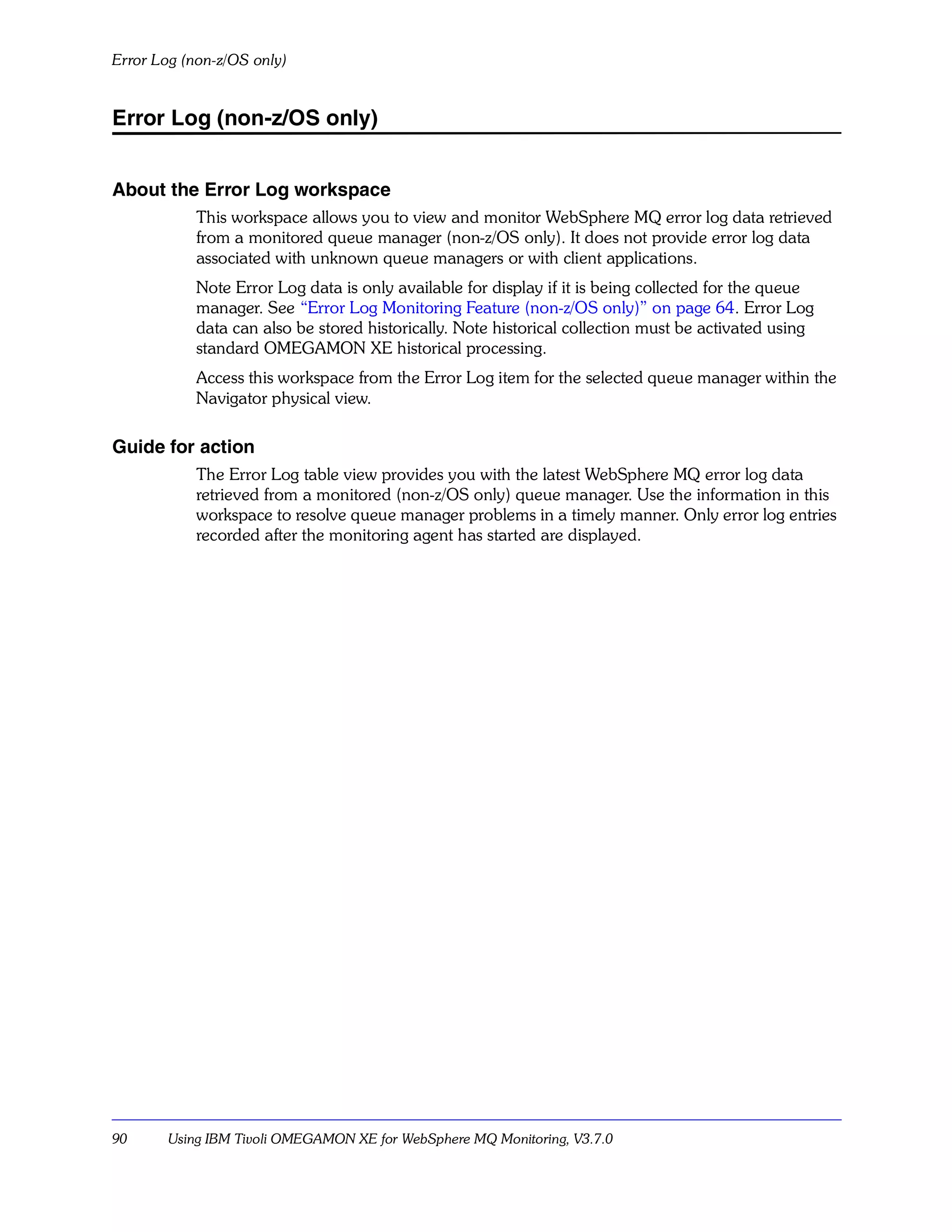 Error Log (non-z/OS only)


Error Log (non-z/OS only)


About the Error Log workspace
            This workspace allows you to view and monitor WebSphere MQ error log data retrieved
            from a monitored queue manager (non-z/OS only). It does not provide error log data
            associated with unknown queue managers or with client applications.
            Note Error Log data is only available for display if it is being collected for the queue
            manager. See “Error Log Monitoring Feature (non-z/OS only)” on page 64. Error Log
            data can also be stored historically. Note historical collection must be activated using
            standard OMEGAMON XE historical processing.
            Access this workspace from the Error Log item for the selected queue manager within the
            Navigator physical view.

Guide for action
            The Error Log table view provides you with the latest WebSphere MQ error log data
            retrieved from a monitored (non-z/OS only) queue manager. Use the information in this
            workspace to resolve queue manager problems in a timely manner. Only error log entries
            recorded after the monitoring agent has started are displayed.




90      Using IBM Tivoli OMEGAMON XE for WebSphere MQ Monitoring, V3.7.0
 