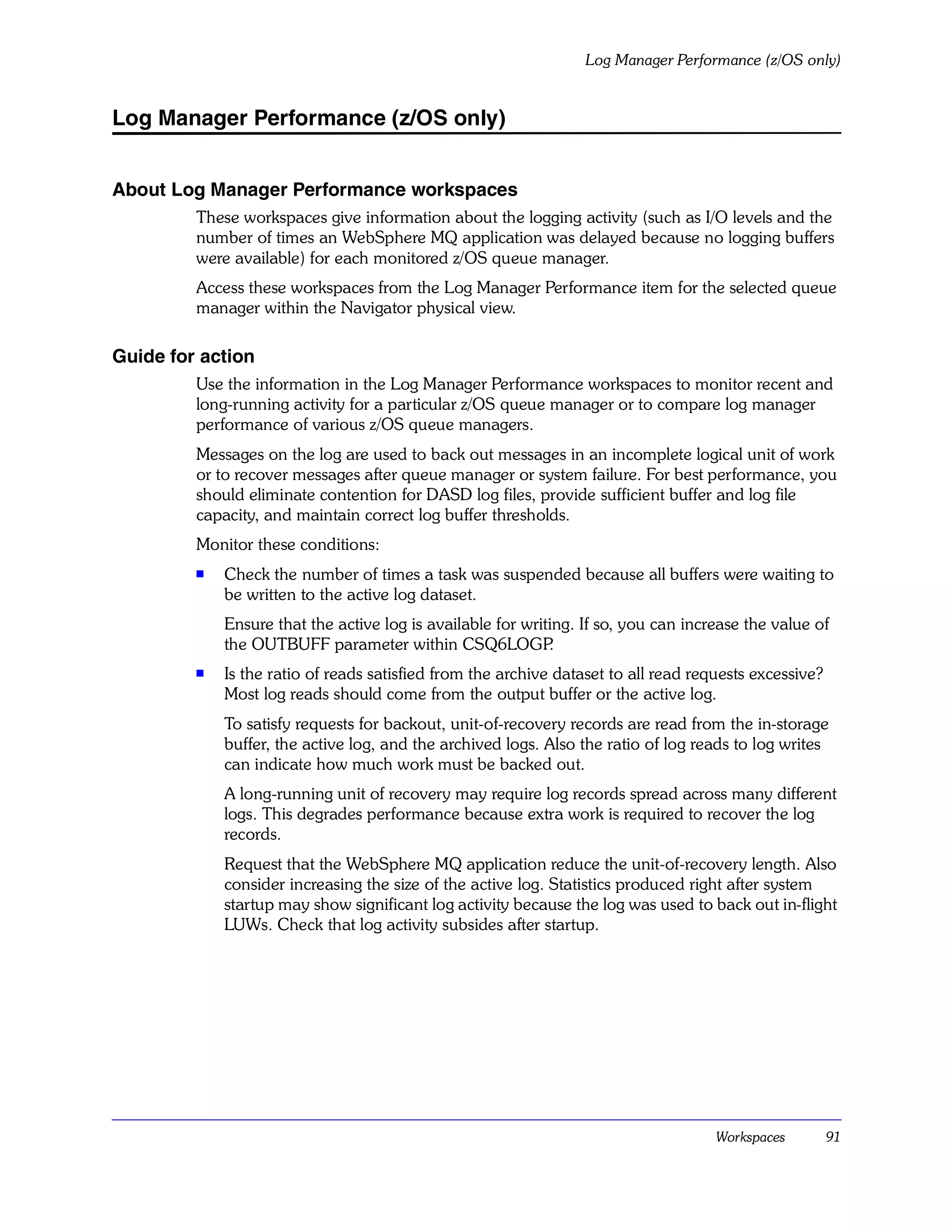 Log Manager Performance (z/OS only)


Log Manager Performance (z/OS only)


About Log Manager Performance workspaces
         These workspaces give information about the logging activity (such as I/O levels and the
         number of times an WebSphere MQ application was delayed because no logging buffers
         were available) for each monitored z/OS queue manager.
         Access these workspaces from the Log Manager Performance item for the selected queue
         manager within the Navigator physical view.

Guide for action
         Use the information in the Log Manager Performance workspaces to monitor recent and
         long-running activity for a particular z/OS queue manager or to compare log manager
         performance of various z/OS queue managers.
         Messages on the log are used to back out messages in an incomplete logical unit of work
         or to recover messages after queue manager or system failure. For best performance, you
         should eliminate contention for DASD log files, provide sufficient buffer and log file
         capacity, and maintain correct log buffer thresholds.
         Monitor these conditions:
         s
             Check the number of times a task was suspended because all buffers were waiting to
             be written to the active log dataset.
             Ensure that the active log is available for writing. If so, you can increase the value of
             the OUTBUFF parameter within CSQ6LOGP           .
         s
             Is the ratio of reads satisfied from the archive dataset to all read requests excessive?
             Most log reads should come from the output buffer or the active log.
             To satisfy requests for backout, unit-of-recovery records are read from the in-storage
             buffer, the active log, and the archived logs. Also the ratio of log reads to log writes
             can indicate how much work must be backed out.
             A long-running unit of recovery may require log records spread across many different
             logs. This degrades performance because extra work is required to recover the log
             records.
             Request that the WebSphere MQ application reduce the unit-of-recovery length. Also
             consider increasing the size of the active log. Statistics produced right after system
             startup may show significant log activity because the log was used to back out in-flight
             LUWs. Check that log activity subsides after startup.




                                                                                     Workspaces         91
 