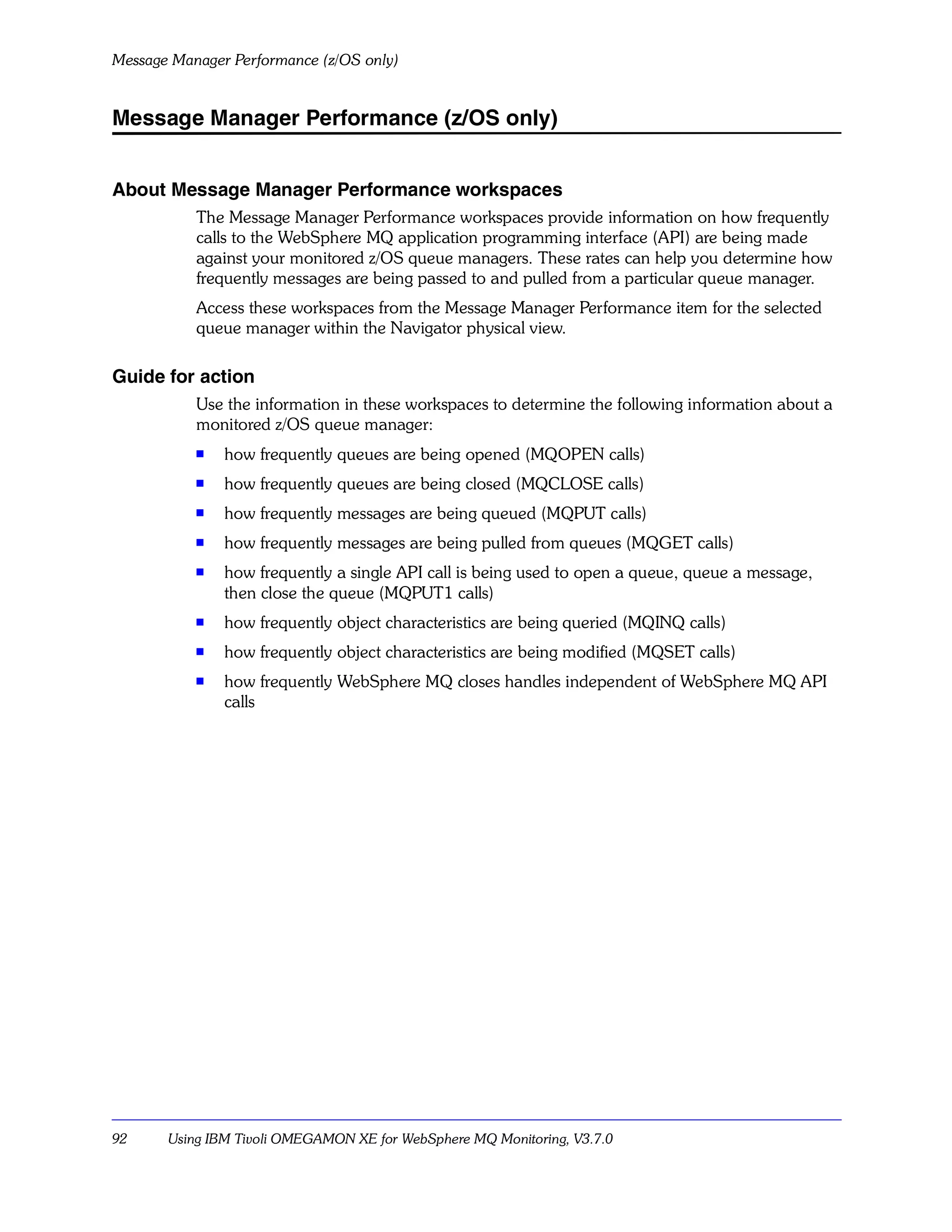 Message Manager Performance (z/OS only)


Message Manager Performance (z/OS only)


About Message Manager Performance workspaces
           The Message Manager Performance workspaces provide information on how frequently
           calls to the WebSphere MQ application programming interface (API) are being made
           against your monitored z/OS queue managers. These rates can help you determine how
           frequently messages are being passed to and pulled from a particular queue manager.
           Access these workspaces from the Message Manager Performance item for the selected
           queue manager within the Navigator physical view.

Guide for action
           Use the information in these workspaces to determine the following information about a
           monitored z/OS queue manager:
           s   how frequently queues are being opened (MQOPEN calls)
           s   how frequently queues are being closed (MQCLOSE calls)
           s   how frequently messages are being queued (MQPUT calls)
           s
               how frequently messages are being pulled from queues (MQGET calls)
           s
               how frequently a single API call is being used to open a queue, queue a message,
               then close the queue (MQPUT1 calls)
           s   how frequently object characteristics are being queried (MQINQ calls)
           s   how frequently object characteristics are being modified (MQSET calls)
           s   how frequently WebSphere MQ closes handles independent of WebSphere MQ API
               calls




92     Using IBM Tivoli OMEGAMON XE for WebSphere MQ Monitoring, V3.7.0
 