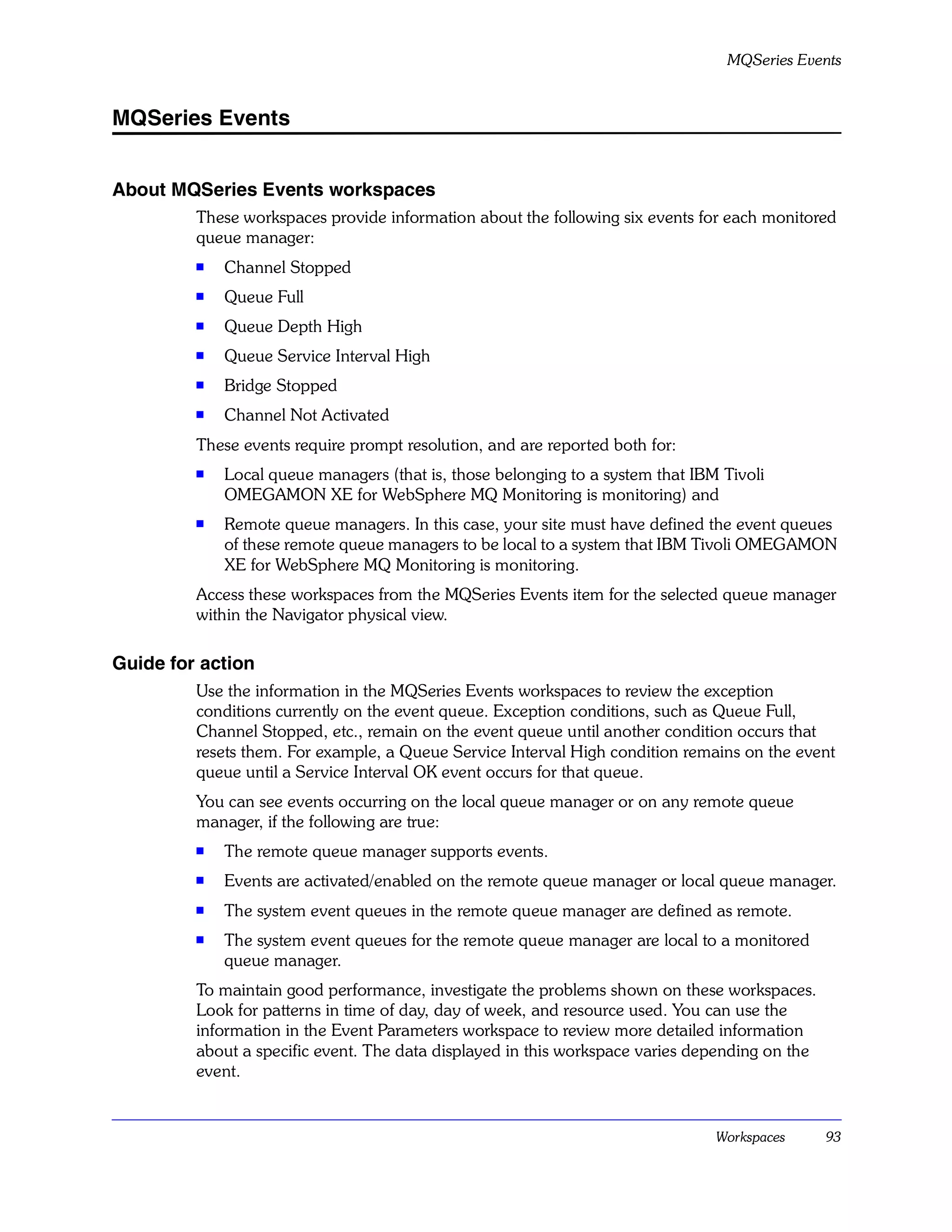 MQSeries Events


MQSeries Events


About MQSeries Events workspaces
         These workspaces provide information about the following six events for each monitored
         queue manager:
         s
             Channel Stopped
         s
             Queue Full
         s
             Queue Depth High
         s   Queue Service Interval High
         s
             Bridge Stopped
         s   Channel Not Activated
         These events require prompt resolution, and are reported both for:
         s   Local queue managers (that is, those belonging to a system that IBM Tivoli
             OMEGAMON XE for WebSphere MQ Monitoring is monitoring) and
         s
             Remote queue managers. In this case, your site must have defined the event queues
             of these remote queue managers to be local to a system that IBM Tivoli OMEGAMON
             XE for WebSphere MQ Monitoring is monitoring.
         Access these workspaces from the MQSeries Events item for the selected queue manager
         within the Navigator physical view.

Guide for action
         Use the information in the MQSeries Events workspaces to review the exception
         conditions currently on the event queue. Exception conditions, such as Queue Full,
         Channel Stopped, etc., remain on the event queue until another condition occurs that
         resets them. For example, a Queue Service Interval High condition remains on the event
         queue until a Service Interval OK event occurs for that queue.
         You can see events occurring on the local queue manager or on any remote queue
         manager, if the following are true:
         s
             The remote queue manager supports events.
         s   Events are activated/enabled on the remote queue manager or local queue manager.
         s
             The system event queues in the remote queue manager are defined as remote.
         s   The system event queues for the remote queue manager are local to a monitored
             queue manager.
         To maintain good performance, investigate the problems shown on these workspaces.
         Look for patterns in time of day, day of week, and resource used. You can use the
         information in the Event Parameters workspace to review more detailed information
         about a specific event. The data displayed in this workspace varies depending on the
         event.


                                                                                Workspaces      93
 