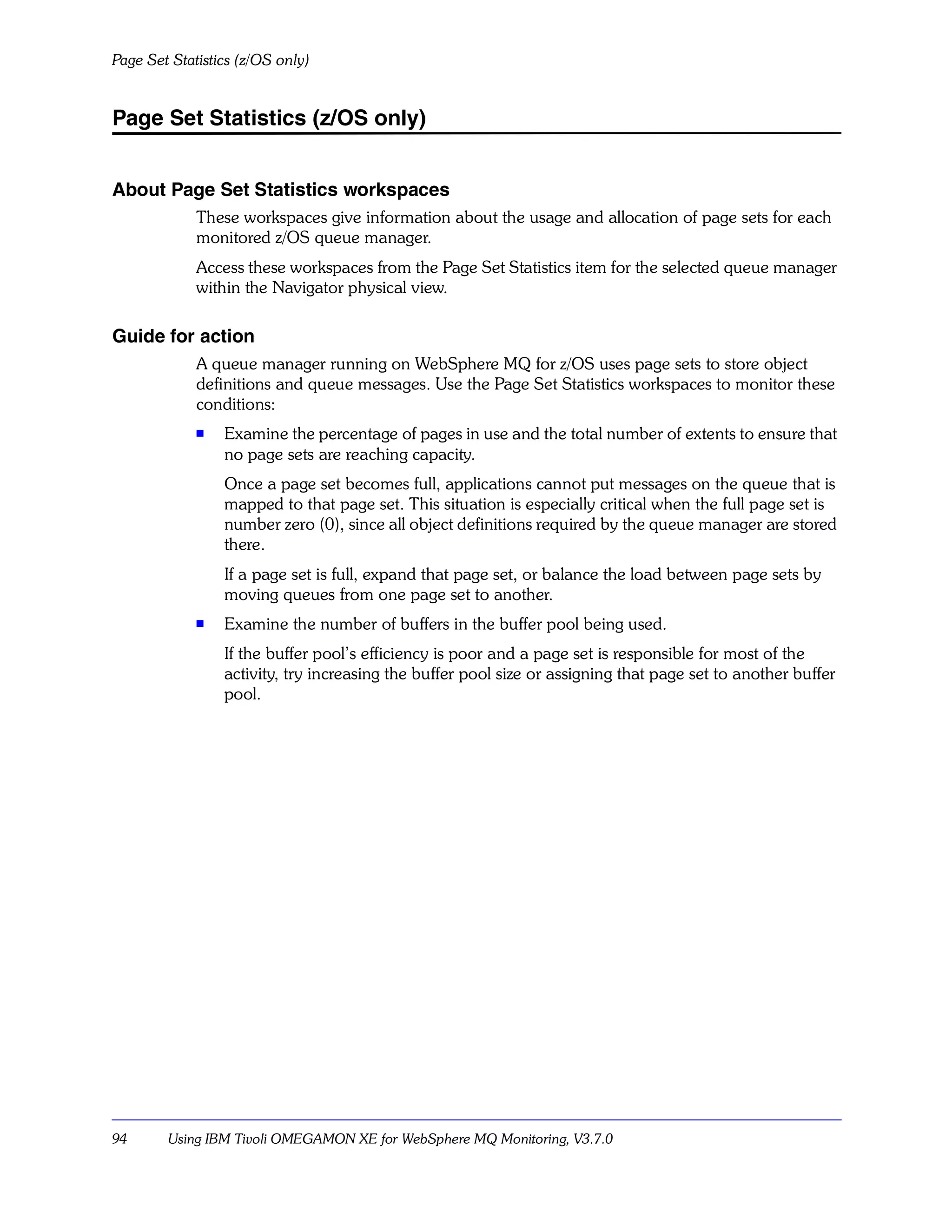 Page Set Statistics (z/OS only)


Page Set Statistics (z/OS only)


About Page Set Statistics workspaces
             These workspaces give information about the usage and allocation of page sets for each
             monitored z/OS queue manager.
             Access these workspaces from the Page Set Statistics item for the selected queue manager
             within the Navigator physical view.

Guide for action
             A queue manager running on WebSphere MQ for z/OS uses page sets to store object
             definitions and queue messages. Use the Page Set Statistics workspaces to monitor these
             conditions:
             s   Examine the percentage of pages in use and the total number of extents to ensure that
                 no page sets are reaching capacity.
                 Once a page set becomes full, applications cannot put messages on the queue that is
                 mapped to that page set. This situation is especially critical when the full page set is
                 number zero (0), since all object definitions required by the queue manager are stored
                 there.
                 If a page set is full, expand that page set, or balance the load between page sets by
                 moving queues from one page set to another.
             s   Examine the number of buffers in the buffer pool being used.
                 If the buffer pool’s efficiency is poor and a page set is responsible for most of the
                 activity, try increasing the buffer pool size or assigning that page set to another buffer
                 pool.




94      Using IBM Tivoli OMEGAMON XE for WebSphere MQ Monitoring, V3.7.0
 