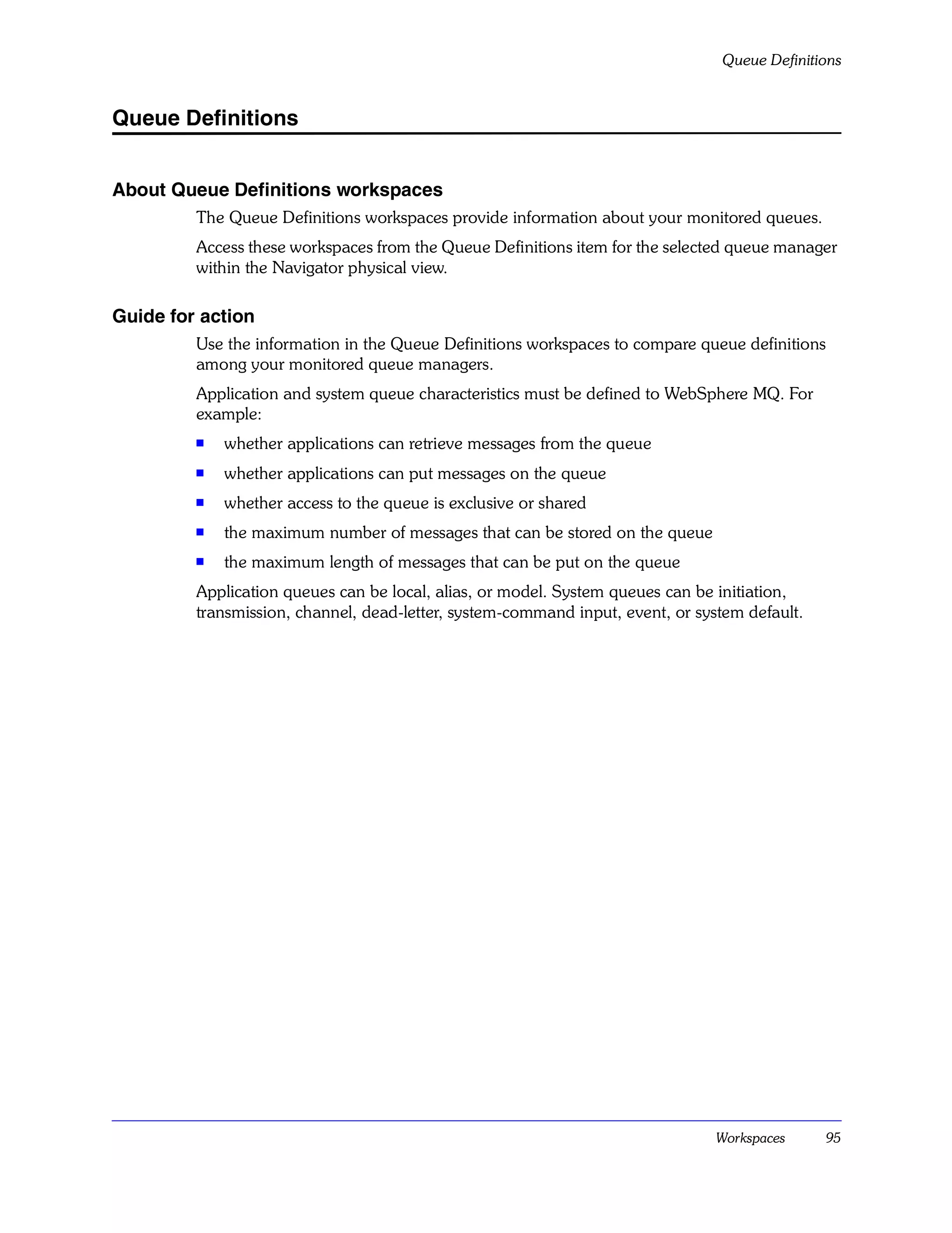 Queue Definitions


Queue Definitions


About Queue Definitions workspaces
         The Queue Definitions workspaces provide information about your monitored queues.
         Access these workspaces from the Queue Definitions item for the selected queue manager
         within the Navigator physical view.

Guide for action
         Use the information in the Queue Definitions workspaces to compare queue definitions
         among your monitored queue managers.
         Application and system queue characteristics must be defined to WebSphere MQ. For
         example:
         s   whether applications can retrieve messages from the queue
         s   whether applications can put messages on the queue
         s   whether access to the queue is exclusive or shared
         s   the maximum number of messages that can be stored on the queue
         s
             the maximum length of messages that can be put on the queue
         Application queues can be local, alias, or model. System queues can be initiation,
         transmission, channel, dead-letter, system-command input, event, or system default.




                                                                                Workspaces      95
 