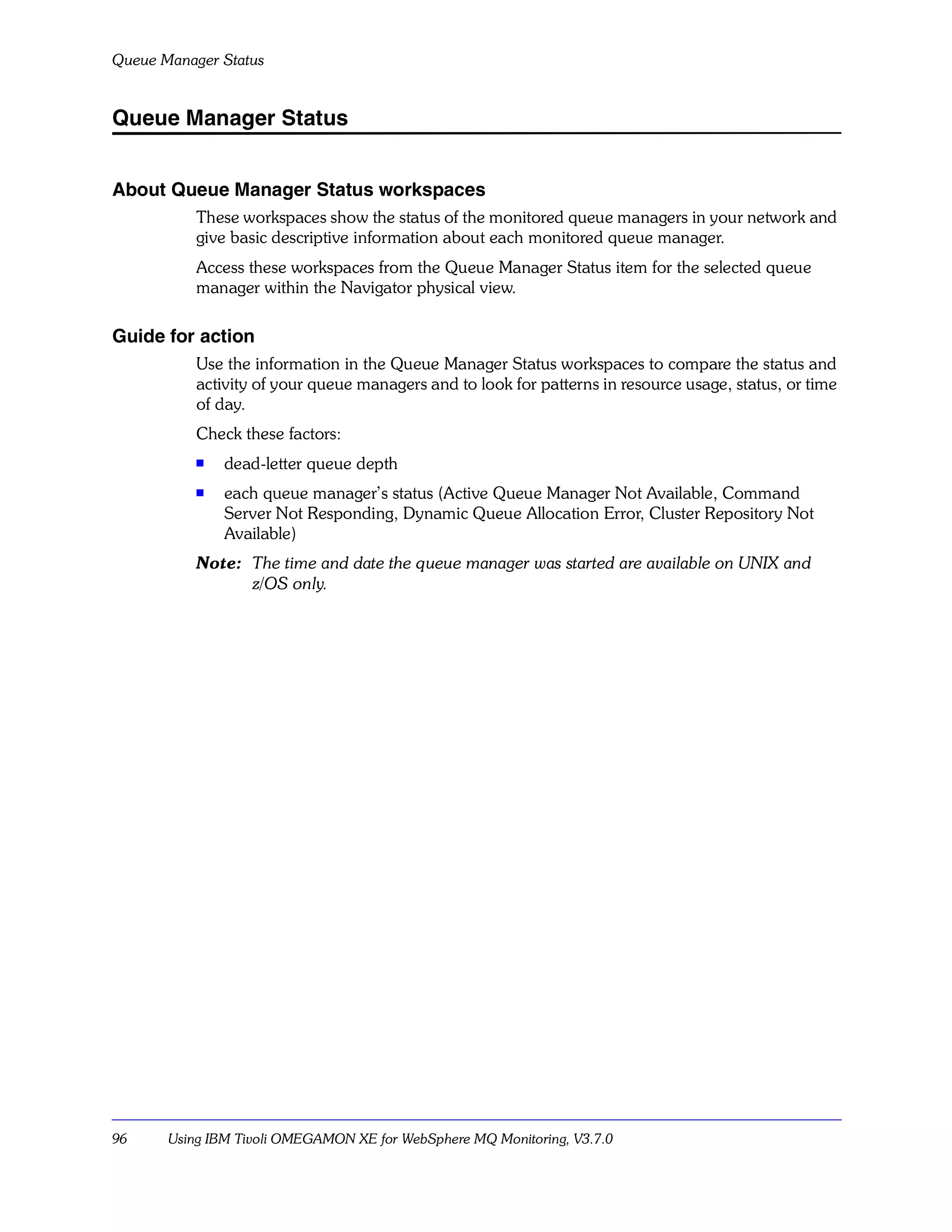 Queue Manager Status


Queue Manager Status


About Queue Manager Status workspaces
           These workspaces show the status of the monitored queue managers in your network and
           give basic descriptive information about each monitored queue manager.
           Access these workspaces from the Queue Manager Status item for the selected queue
           manager within the Navigator physical view.

Guide for action
           Use the information in the Queue Manager Status workspaces to compare the status and
           activity of your queue managers and to look for patterns in resource usage, status, or time
           of day.
           Check these factors:
           s   dead-letter queue depth
           s   each queue manager’s status (Active Queue Manager Not Available, Command
               Server Not Responding, Dynamic Queue Allocation Error, Cluster Repository Not
               Available)
           Note: The time and date the queue manager was started are available on UNIX and
                 z/OS only.




96     Using IBM Tivoli OMEGAMON XE for WebSphere MQ Monitoring, V3.7.0
 