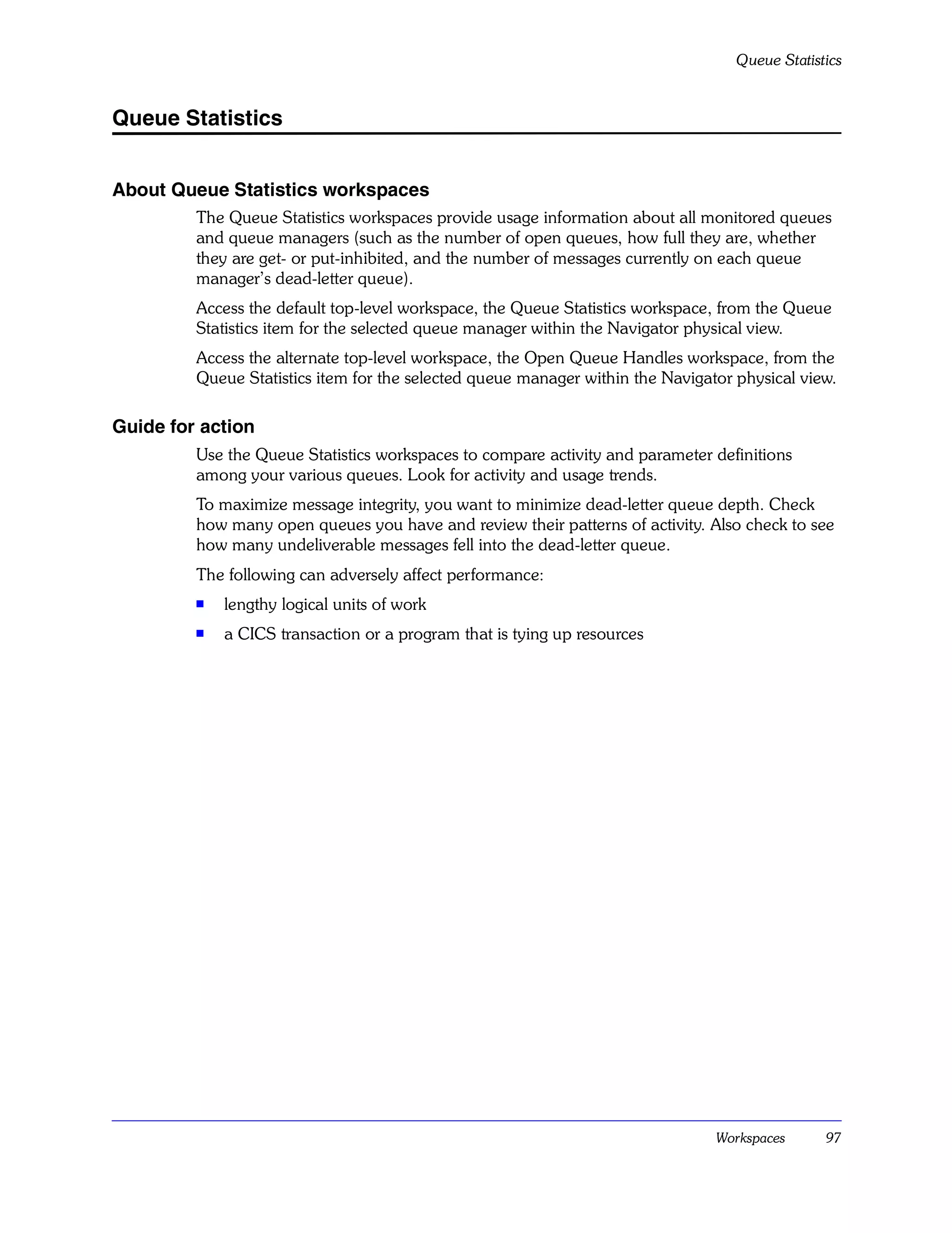 Queue Statistics


Queue Statistics


About Queue Statistics workspaces
         The Queue Statistics workspaces provide usage information about all monitored queues
         and queue managers (such as the number of open queues, how full they are, whether
         they are get- or put-inhibited, and the number of messages currently on each queue
         manager’s dead-letter queue).
         Access the default top-level workspace, the Queue Statistics workspace, from the Queue
         Statistics item for the selected queue manager within the Navigator physical view.
         Access the alternate top-level workspace, the Open Queue Handles workspace, from the
         Queue Statistics item for the selected queue manager within the Navigator physical view.

Guide for action
         Use the Queue Statistics workspaces to compare activity and parameter definitions
         among your various queues. Look for activity and usage trends.
         To maximize message integrity, you want to minimize dead-letter queue depth. Check
         how many open queues you have and review their patterns of activity. Also check to see
         how many undeliverable messages fell into the dead-letter queue.
         The following can adversely affect performance:
         s   lengthy logical units of work
         s   a CICS transaction or a program that is tying up resources




                                                                                Workspaces      97
 