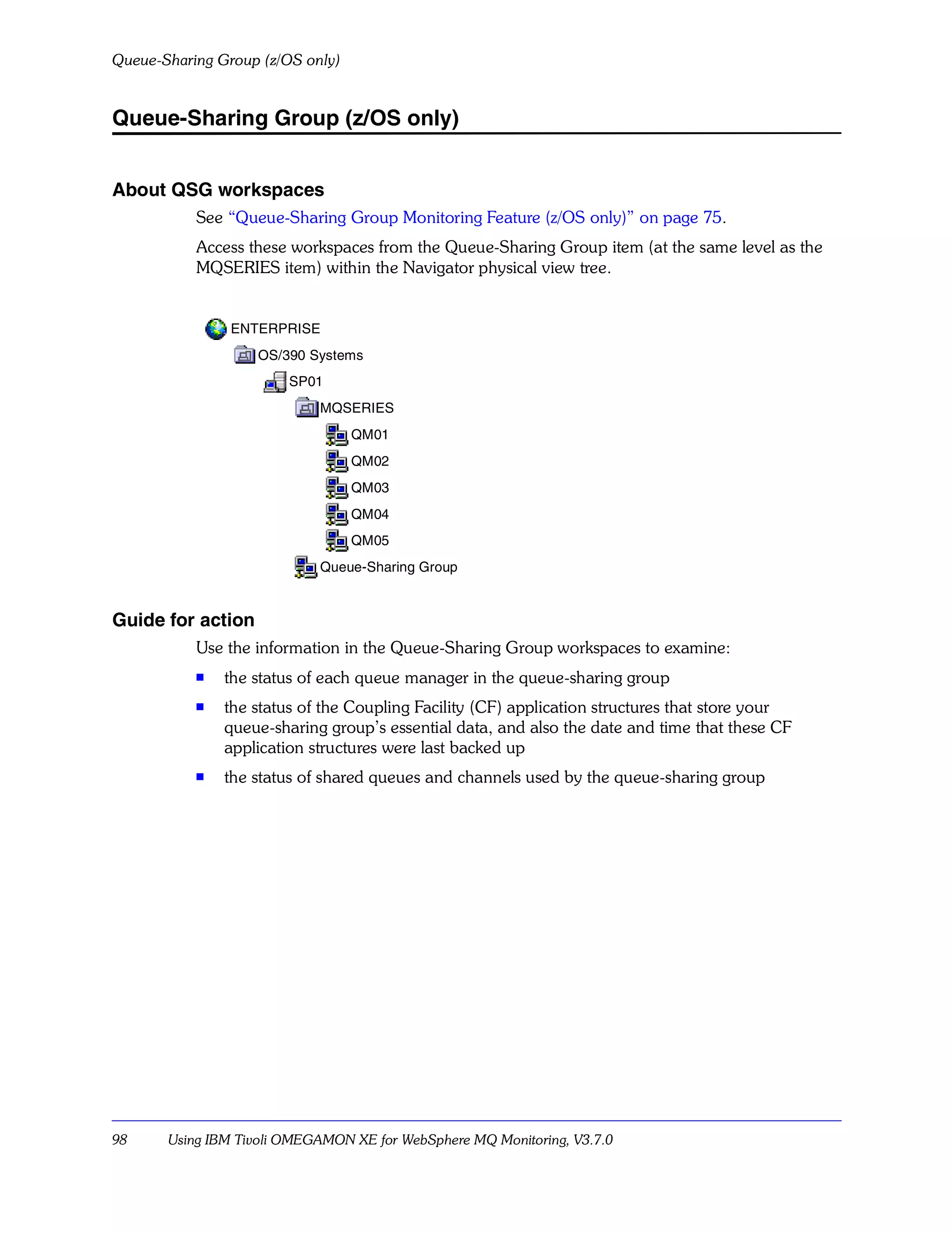 Queue-Sharing Group (z/OS only)


Queue-Sharing Group (z/OS only)


About QSG workspaces
           See “Queue-Sharing Group Monitoring Feature (z/OS only)” on page 75.
           Access these workspaces from the Queue-Sharing Group item (at the same level as the
           MQSERIES item) within the Navigator physical view tree.


                ENTERPRISE
                   OS/390 Systems
                        SP01
                            MQSERIES
                                  QM01
                                  QM02
                                  QM03
                                  QM04
                                  QM05
                            Queue-Sharing Group


Guide for action
           Use the information in the Queue-Sharing Group workspaces to examine:
           s
               the status of each queue manager in the queue-sharing group
           s   the status of the Coupling Facility (CF) application structures that store your
               queue-sharing group’s essential data, and also the date and time that these CF
               application structures were last backed up
           s
               the status of shared queues and channels used by the queue-sharing group




98     Using IBM Tivoli OMEGAMON XE for WebSphere MQ Monitoring, V3.7.0
 