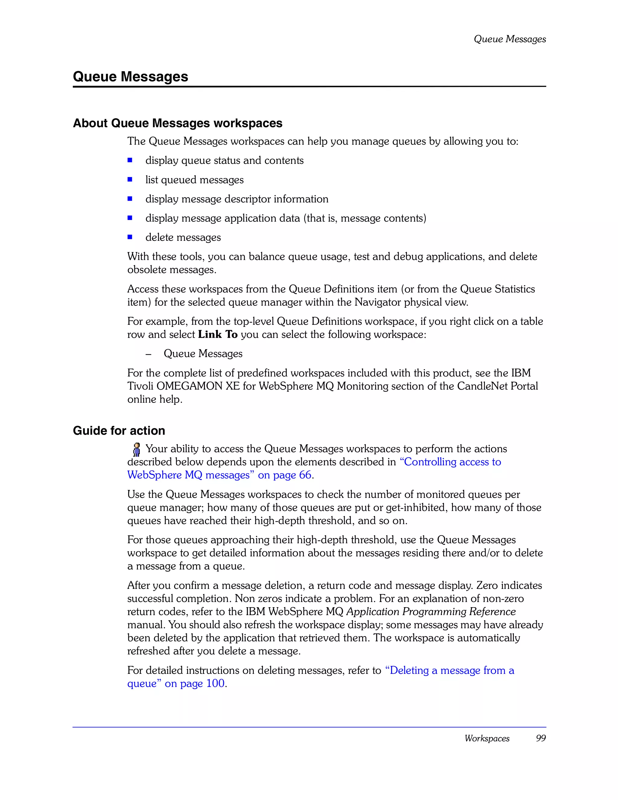 Queue Messages


Queue Messages


About Queue Messages workspaces
         The Queue Messages workspaces can help you manage queues by allowing you to:
         s   display queue status and contents
         s
             list queued messages
         s
             display message descriptor information
         s
             display message application data (that is, message contents)
         s   delete messages
         With these tools, you can balance queue usage, test and debug applications, and delete
         obsolete messages.
         Access these workspaces from the Queue Definitions item (or from the Queue Statistics
         item) for the selected queue manager within the Navigator physical view.
         For example, from the top-level Queue Definitions workspace, if you right click on a table
         row and select Link To you can select the following workspace:
             –   Queue Messages
         For the complete list of predefined workspaces included with this product, see the IBM
         Tivoli OMEGAMON XE for WebSphere MQ Monitoring section of the CandleNet Portal
         online help.

Guide for action
            Your ability to access the Queue Messages workspaces to perform the actions
         described below depends upon the elements described in “Controlling access to
         WebSphere MQ messages” on page 66.
         Use the Queue Messages workspaces to check the number of monitored queues per
         queue manager; how many of those queues are put or get-inhibited, how many of those
         queues have reached their high-depth threshold, and so on.
         For those queues approaching their high-depth threshold, use the Queue Messages
         workspace to get detailed information about the messages residing there and/or to delete
         a message from a queue.
         After you confirm a message deletion, a return code and message display. Zero indicates
         successful completion. Non zeros indicate a problem. For an explanation of non-zero
         return codes, refer to the IBM WebSphere MQ Application Programming Reference
         manual. You should also refresh the workspace display; some messages may have already
         been deleted by the application that retrieved them. The workspace is automatically
         refreshed after you delete a message.
         For detailed instructions on deleting messages, refer to “Deleting a message from a
         queue” on page 100.



                                                                                 Workspaces      99
 
