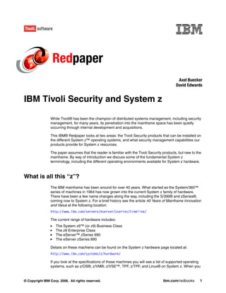Redpaper
                                                                                                Axel Buecker
                                                                                               David Edwards


IBM Tivoli Security and System z

                While Tivoli® has been the champion of distributed systems management, including security
                management, for many years, its penetration into the mainframe space has been quietly
                occurring through internal development and acquisitions.

                This IBM® Redpaper looks at two areas: the Tivoli Security products that can be installed on
                the different System z™ operating systems, and what security management capabilities our
                products provide for System z resources.

                The paper assumes that the reader is familiar with the Tivoli Security products, but new to the
                mainframe. By way of introduction we discuss some of the fundamental System z
                terminology, including the different operating environments available for System z hardware.



What is all this “z”?
                The IBM mainframe has been around for over 40 years. What started as the System/360™
                series of machines in 1964 has now grown into the current System z family of hardware.
                There have been a few name changes along the way, including the S/390® and zSeries®,
                coming now to System z. For a brief history see the article 40 Years of Mainframe Innovation
                and Value at the following location:
                http://www.ibm.com/servers/eserver/zseries/timeline/

                The current range of hardware includes:
                   The System z9™ (or z9) Business Class
                   The z9 Enterprise Class
                   The eServer™ zSeries 990
                   The eServer zSeries 890

                Details on these machiens can be found on the System z hardware page located at:
                http://www.ibm.com/systems/z/hardware/

                If you look at the specifications of these machines you will see a list of supported operating
                systems, such as z/OS®, z/VM®, z/VSE™, TPF, z/TPF, and Linux® on System z. When you


© Copyright IBM Corp. 2008. All rights reserved.                                       ibm.com/redbooks       1
 