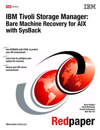 Front cover

IBM Tivoli Storage Manager:
Bare Machine Recovery for AIX
with SysBack

Use SYSBACK with ITSM, to protect
your AIX environment

Learn how to configure your
system for recovery

Secure your AIX server
environments




                                                       Barry Kadleck
                                                     David McFarlane
                                                  Pracha Pechsuksan
                                                        Wah Han Tan




ibm.com/redbooks                      Redpaper
 
