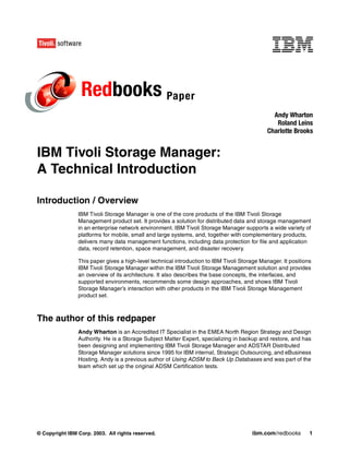 Redbooks Paper
                                                                                               Andy Wharton
                                                                                                Roland Leins
                                                                                             Charlotte Brooks


IBM Tivoli Storage Manager:
A Technical Introduction

Introduction / Overview
                IBM Tivoli Storage Manager is one of the core products of the IBM Tivoli Storage
                Management product set. It provides a solution for distributed data and storage management
                in an enterprise network environment. IBM Tivoli Storage Manager supports a wide variety of
                platforms for mobile, small and large systems, and, together with complementary products,
                delivers many data management functions, including data protection for file and application
                data, record retention, space management, and disaster recovery.

                This paper gives a high-level technical introduction to IBM Tivoli Storage Manager. It positions
                IBM Tivoli Storage Manager within the IBM Tivoli Storage Management solution and provides
                an overview of its architecture. It also describes the base concepts, the interfaces, and
                supported environments, recommends some design approaches, and shows IBM Tivoli
                Storage Manager’s interaction with other products in the IBM Tivoli Storage Management
                product set.



The author of this redpaper
                Andy Wharton is an Accredited IT Specialist in the EMEA North Region Strategy and Design
                Authority. He is a Storage Subject Matter Expert, specializing in backup and restore, and has
                been designing and implementing IBM Tivoli Storage Manager and ADSTAR Distributed
                Storage Manager solutions since 1995 for IBM internal, Strategic Outsourcing, and eBusiness
                Hosting. Andy is a previous author of Using ADSM to Back Up Databases and was part of the
                team which set up the original ADSM Certification tests.




© Copyright IBM Corp. 2003. All rights reserved.                                       ibm.com/redbooks        1
 