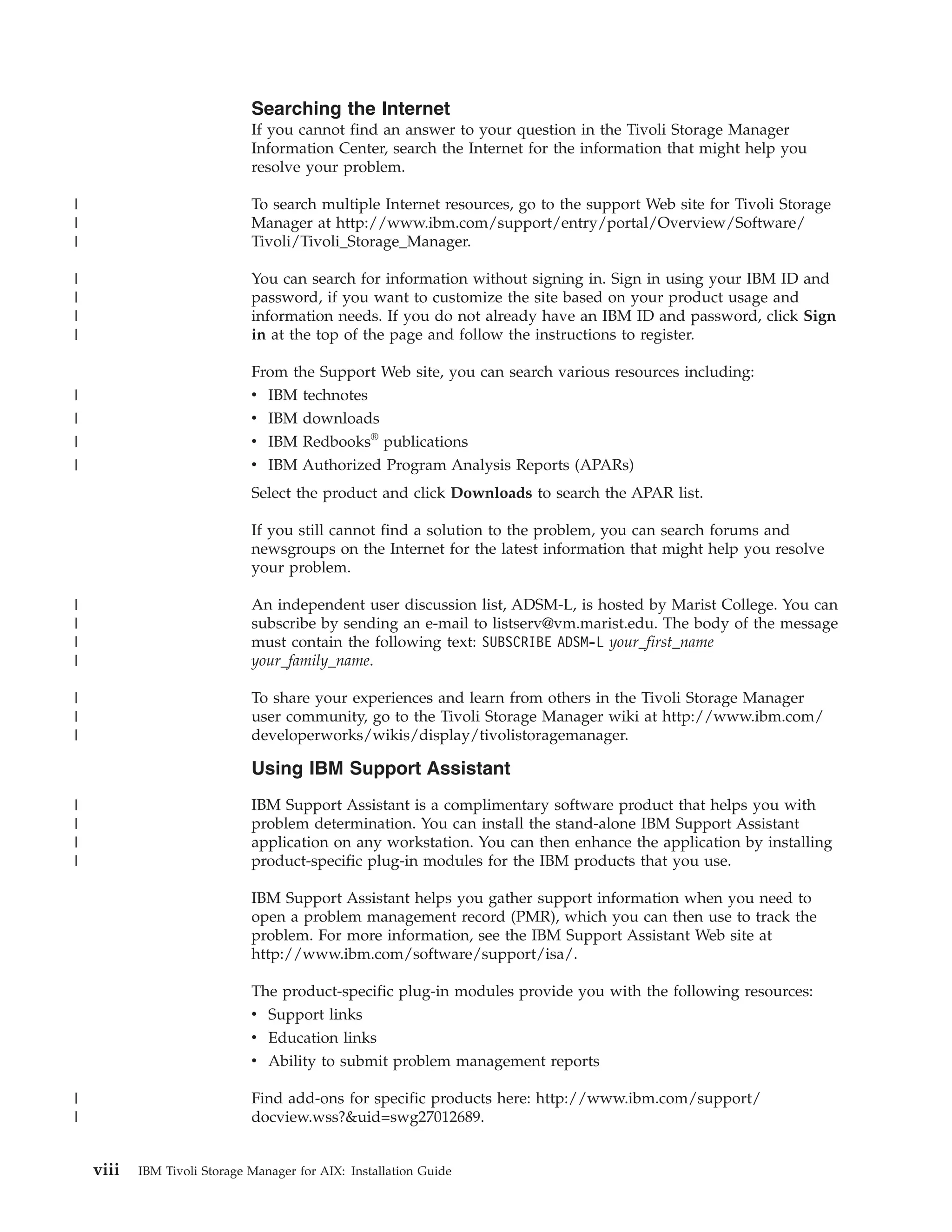 Searching the Internet
                              If you cannot find an answer to your question in the Tivoli Storage Manager
                              Information Center, search the Internet for the information that might help you
                              resolve your problem.

|                             To search multiple Internet resources, go to the support Web site for Tivoli Storage
|                             Manager at http://www.ibm.com/support/entry/portal/Overview/Software/
|                             Tivoli/Tivoli_Storage_Manager.

|                             You can search for information without signing in. Sign in using your IBM ID and
|                             password, if you want to customize the site based on your product usage and
|                             information needs. If you do not already have an IBM ID and password, click Sign
|                             in at the top of the page and follow the instructions to register.

                              From the Support Web site, you can search various resources including:
|                             v IBM technotes
|                             v IBM downloads
|                             v IBM Redbooks® publications
|                             v IBM Authorized Program Analysis Reports (APARs)
                              Select the product and click Downloads to search the APAR list.

                              If you still cannot find a solution to the problem, you can search forums and
                              newsgroups on the Internet for the latest information that might help you resolve
                              your problem.

|                             An independent user discussion list, ADSM-L, is hosted by Marist College. You can
|                             subscribe by sending an e-mail to listserv@vm.marist.edu. The body of the message
|                             must contain the following text: SUBSCRIBE ADSM-L your_first_name
|                             your_family_name.

|                             To share your experiences and learn from others in the Tivoli Storage Manager
|                             user community, go to the Tivoli Storage Manager wiki at http://www.ibm.com/
|                             developerworks/wikis/display/tivolistoragemanager.

                              Using IBM Support Assistant
|                             IBM Support Assistant is a complimentary software product that helps you with
|                             problem determination. You can install the stand-alone IBM Support Assistant
|                             application on any workstation. You can then enhance the application by installing
|                             product-specific plug-in modules for the IBM products that you use.

                              IBM Support Assistant helps you gather support information when you need to
                              open a problem management record (PMR), which you can then use to track the
                              problem. For more information, see the IBM Support Assistant Web site at
                              http://www.ibm.com/software/support/isa/.

                              The product-specific plug-in modules provide you with the following resources:
                              v Support links
                              v Education links
                              v Ability to submit problem management reports

|                             Find add-ons for specific products here: http://www.ibm.com/support/
|                             docview.wss?&uid=swg27012689.


    viii   IBM Tivoli Storage Manager for AIX: Installation Guide
 