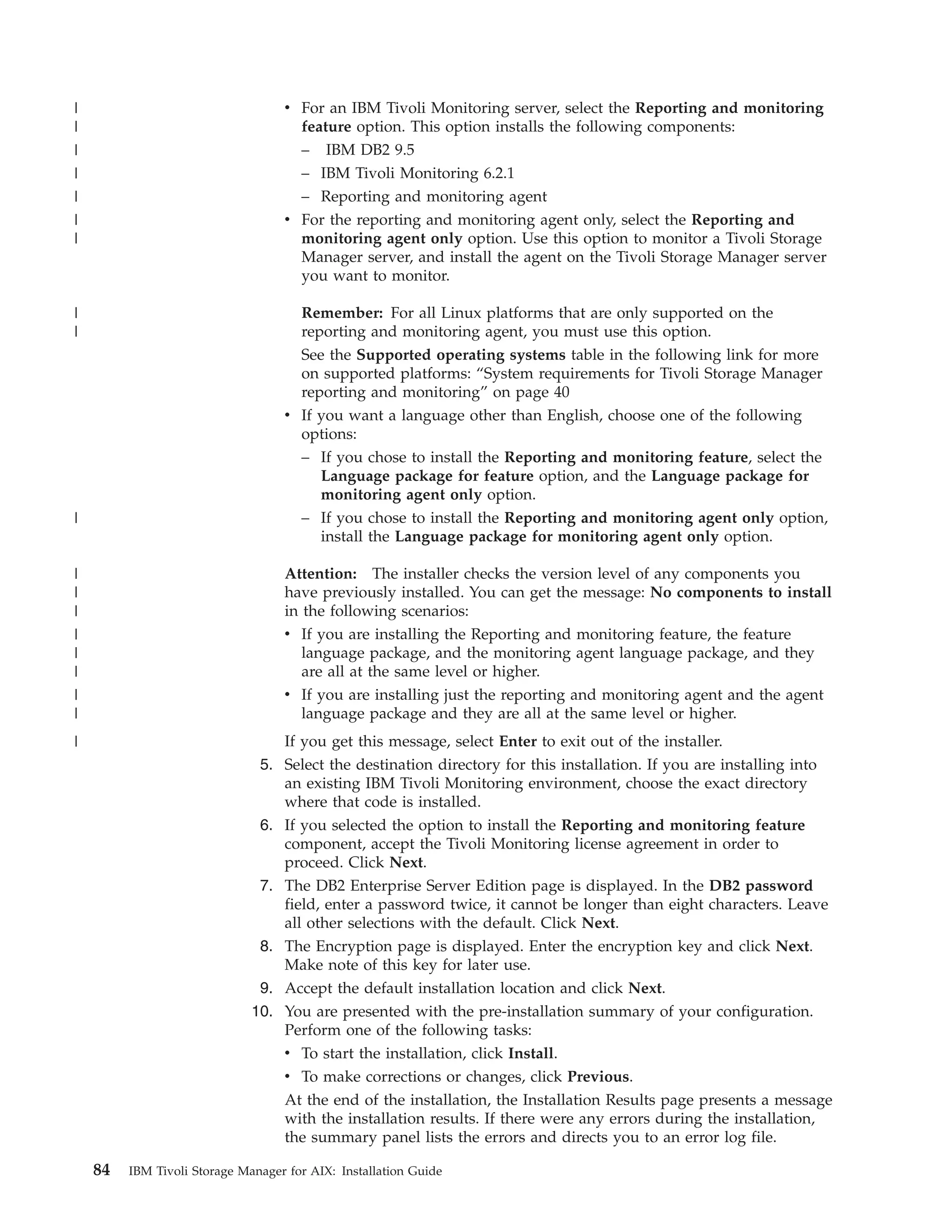 |                                  v For an IBM Tivoli Monitoring server, select the Reporting and monitoring
|                                    feature option. This option installs the following components:
|                                    – IBM DB2 9.5
|                                    – IBM Tivoli Monitoring 6.2.1
|                                    – Reporting and monitoring agent
|                                  v For the reporting and monitoring agent only, select the Reporting and
|                                    monitoring agent only option. Use this option to monitor a Tivoli Storage
                                     Manager server, and install the agent on the Tivoli Storage Manager server
                                     you want to monitor.

|                                    Remember: For all Linux platforms that are only supported on the
|                                    reporting and monitoring agent, you must use this option.
                                     See the Supported operating systems table in the following link for more
                                     on supported platforms: “System requirements for Tivoli Storage Manager
                                     reporting and monitoring” on page 40
                                   v If you want a language other than English, choose one of the following
                                     options:
                                     – If you chose to install the Reporting and monitoring feature, select the
                                        Language package for feature option, and the Language package for
                                        monitoring agent only option.
|                                    – If you chose to install the Reporting and monitoring agent only option,
                                        install the Language package for monitoring agent only option.

|                                  Attention: The installer checks the version level of any components you
|                                  have previously installed. You can get the message: No components to install
|                                  in the following scenarios:
|                                  v If you are installing the Reporting and monitoring feature, the feature
|                                     language package, and the monitoring agent language package, and they
|                                     are all at the same level or higher.
|                                  v If you are installing just the reporting and monitoring agent and the agent
|                                    language package and they are all at the same level or higher.
|                                 If you get this message, select Enter to exit out of the installer.
                               5. Select the destination directory for this installation. If you are installing into
                                  an existing IBM Tivoli Monitoring environment, choose the exact directory
                                  where that code is installed.
                               6. If you selected the option to install the Reporting and monitoring feature
                                  component, accept the Tivoli Monitoring license agreement in order to
                                  proceed. Click Next.
                               7. The DB2 Enterprise Server Edition page is displayed. In the DB2 password
                                  field, enter a password twice, it cannot be longer than eight characters. Leave
                                  all other selections with the default. Click Next.
                               8. The Encryption page is displayed. Enter the encryption key and click Next.
                                  Make note of this key for later use.
                               9. Accept the default installation location and click Next.
                              10. You are presented with the pre-installation summary of your configuration.
                                  Perform one of the following tasks:
                                  v To start the installation, click Install.
                                  v To make corrections or changes, click Previous.
                                   At the end of the installation, the Installation Results page presents a message
                                   with the installation results. If there were any errors during the installation,
                                   the summary panel lists the errors and directs you to an error log file.

    84   IBM Tivoli Storage Manager for AIX: Installation Guide
 