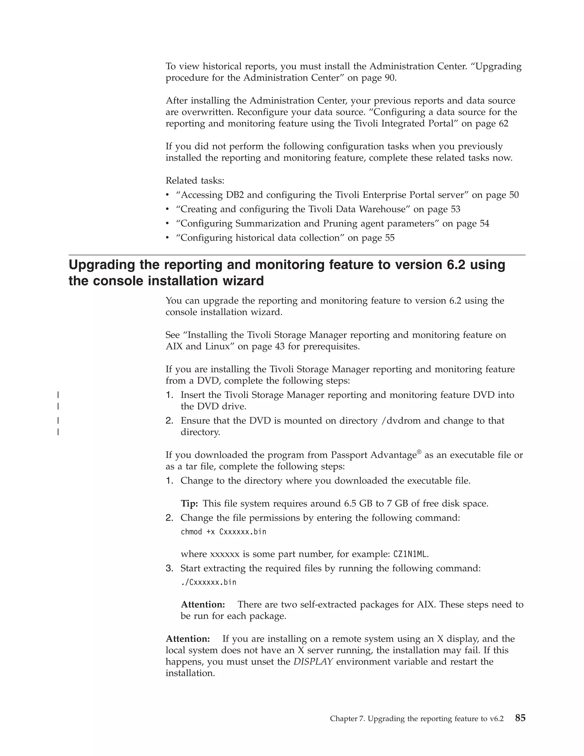 To view historical reports, you must install the Administration Center. “Upgrading
                  procedure for the Administration Center” on page 90.

                  After installing the Administration Center, your previous reports and data source
                  are overwritten. Reconfigure your data source. “Configuring a data source for the
                  reporting and monitoring feature using the Tivoli Integrated Portal” on page 62

                  If you did not perform the following configuration tasks when you previously
                  installed the reporting and monitoring feature, complete these related tasks now.

                  Related tasks:
                  v “Accessing DB2 and configuring the Tivoli Enterprise Portal server” on page 50
                  v “Creating and configuring the Tivoli Data Warehouse” on page 53
                  v “Configuring Summarization and Pruning agent parameters” on page 54
                  v “Configuring historical data collection” on page 55

    Upgrading the reporting and monitoring feature to version 6.2 using
    the console installation wizard
                  You can upgrade the reporting and monitoring feature to version 6.2 using the
                  console installation wizard.

                  See “Installing the Tivoli Storage Manager reporting and monitoring feature on
                  AIX and Linux” on page 43 for prerequisites.

                  If you are installing the Tivoli Storage Manager reporting and monitoring feature
                  from a DVD, complete the following steps:
|                 1. Insert the Tivoli Storage Manager reporting and monitoring feature DVD into
|                     the DVD drive.
|                 2. Ensure that the DVD is mounted on directory /dvdrom and change to that
|                     directory.

                  If you downloaded the program from Passport Advantage® as an executable file or
                  as a tar file, complete the following steps:
                  1. Change to the directory where you downloaded the executable file.

                     Tip: This file system requires around 6.5 GB to 7 GB of free disk space.
                  2. Change the file permissions by entering the following command:
                     chmod +x Cxxxxxx.bin

                     where xxxxxx is some part number, for example: CZ1N1ML.
                  3. Start extracting the required files by running the following command:
                     ./Cxxxxxx.bin

                     Attention: There are two self-extracted packages for AIX. These steps need to
                     be run for each package.

                  Attention: If you are installing on a remote system using an X display, and the
                  local system does not have an X server running, the installation may fail. If this
                  happens, you must unset the DISPLAY environment variable and restart the
                  installation.



                                                        Chapter 7. Upgrading the reporting feature to v6.2   85
 