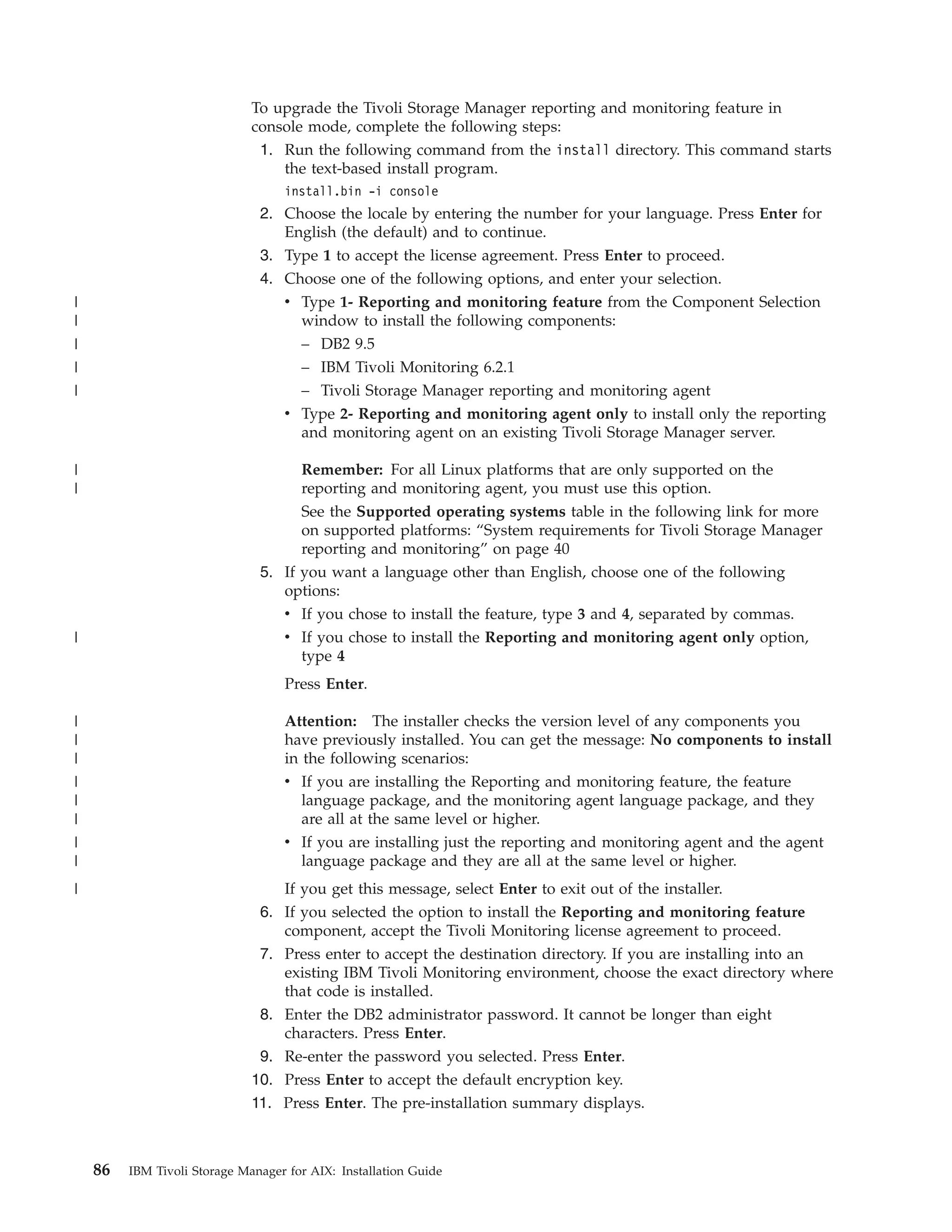 To upgrade the Tivoli Storage Manager reporting and monitoring feature in
                              console mode, complete the following steps:
                               1. Run the following command from the install directory. This command starts
                                  the text-based install program.
                                   install.bin -i console
                               2. Choose the locale by entering the number for your language. Press Enter for
                                  English (the default) and to continue.
                               3. Type 1 to accept the license agreement. Press Enter to proceed.
                               4. Choose one of the following options, and enter your selection.
|                                 v Type 1- Reporting and monitoring feature from the Component Selection
|                                   window to install the following components:
|                                   – DB2 9.5
|                                   – IBM Tivoli Monitoring 6.2.1
|                                   – Tivoli Storage Manager reporting and monitoring agent
                                  v Type 2- Reporting and monitoring agent only to install only the reporting
                                    and monitoring agent on an existing Tivoli Storage Manager server.

|                                    Remember: For all Linux platforms that are only supported on the
|                                    reporting and monitoring agent, you must use this option.
                                     See the Supported operating systems table in the following link for more
                                     on supported platforms: “System requirements for Tivoli Storage Manager
                                     reporting and monitoring” on page 40
                               5. If you want a language other than English, choose one of the following
                                  options:
                                  v If you chose to install the feature, type 3 and 4, separated by commas.
|                                 v If you chose to install the Reporting and monitoring agent only option,
                                     type 4
                                   Press Enter.

|                                  Attention: The installer checks the version level of any components you
|                                  have previously installed. You can get the message: No components to install
|                                  in the following scenarios:
|                                  v If you are installing the Reporting and monitoring feature, the feature
|                                     language package, and the monitoring agent language package, and they
|                                     are all at the same level or higher.
|                                  v If you are installing just the reporting and monitoring agent and the agent
|                                     language package and they are all at the same level or higher.
|                                 If you get this message, select Enter to exit out of the installer.
                               6. If you selected the option to install the Reporting and monitoring feature
                                  component, accept the Tivoli Monitoring license agreement to proceed.
                               7. Press enter to accept the destination directory. If you are installing into an
                                  existing IBM Tivoli Monitoring environment, choose the exact directory where
                                  that code is installed.
                               8. Enter the DB2 administrator password. It cannot be longer than eight
                                  characters. Press Enter.
                               9. Re-enter the password you selected. Press Enter.
                              10. Press Enter to accept the default encryption key.
                              11. Press Enter. The pre-installation summary displays.



    86   IBM Tivoli Storage Manager for AIX: Installation Guide
 
