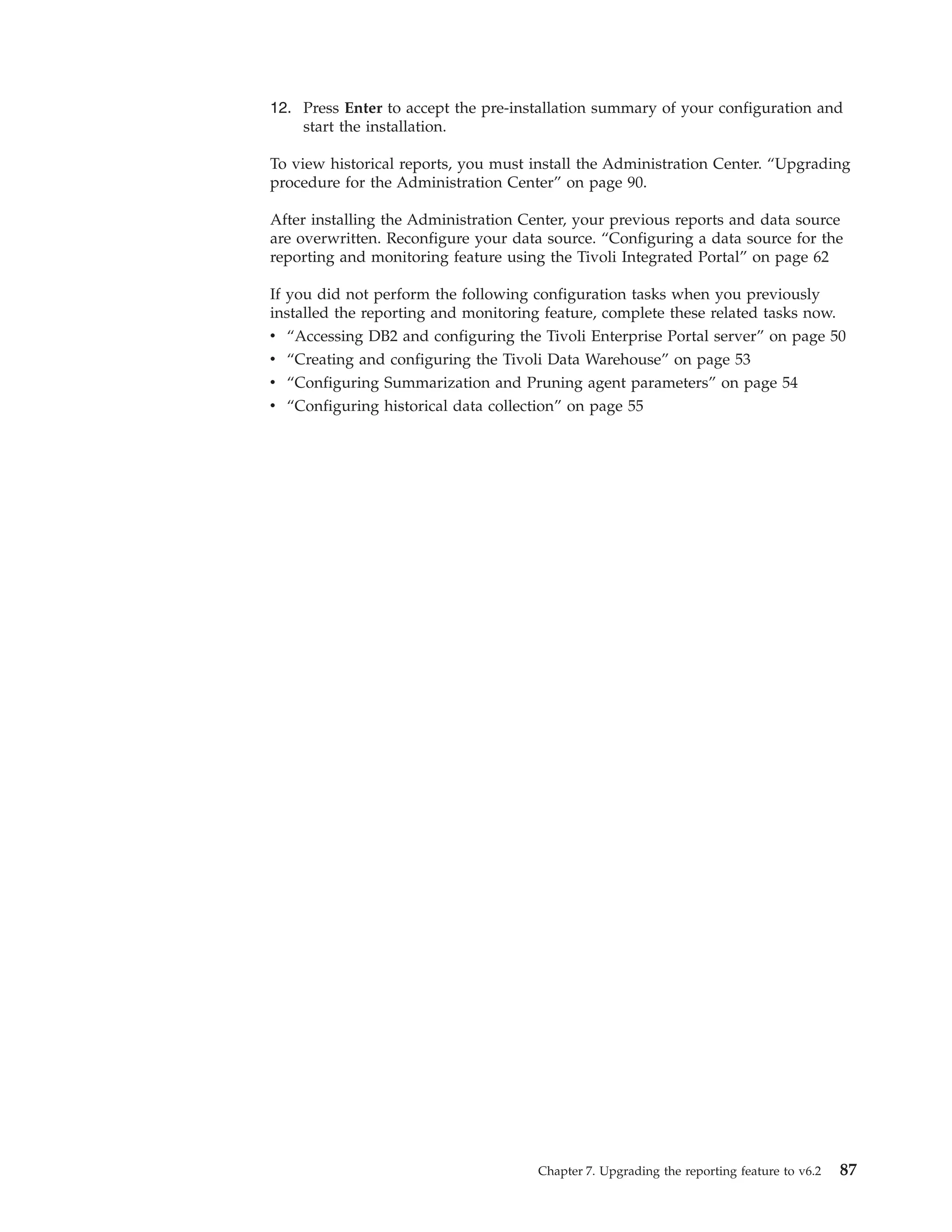 12. Press Enter to accept the pre-installation summary of your configuration and
    start the installation.

To view historical reports, you must install the Administration Center. “Upgrading
procedure for the Administration Center” on page 90.

After installing the Administration Center, your previous reports and data source
are overwritten. Reconfigure your data source. “Configuring a data source for the
reporting and monitoring feature using the Tivoli Integrated Portal” on page 62

If you did not perform the following configuration tasks when you previously
installed the reporting and monitoring feature, complete these related tasks now.
v “Accessing DB2 and configuring the Tivoli Enterprise Portal server” on page 50
v “Creating and configuring the Tivoli Data Warehouse” on page 53
v “Configuring Summarization and Pruning agent parameters” on page 54
v “Configuring historical data collection” on page 55




                                     Chapter 7. Upgrading the reporting feature to v6.2   87
 