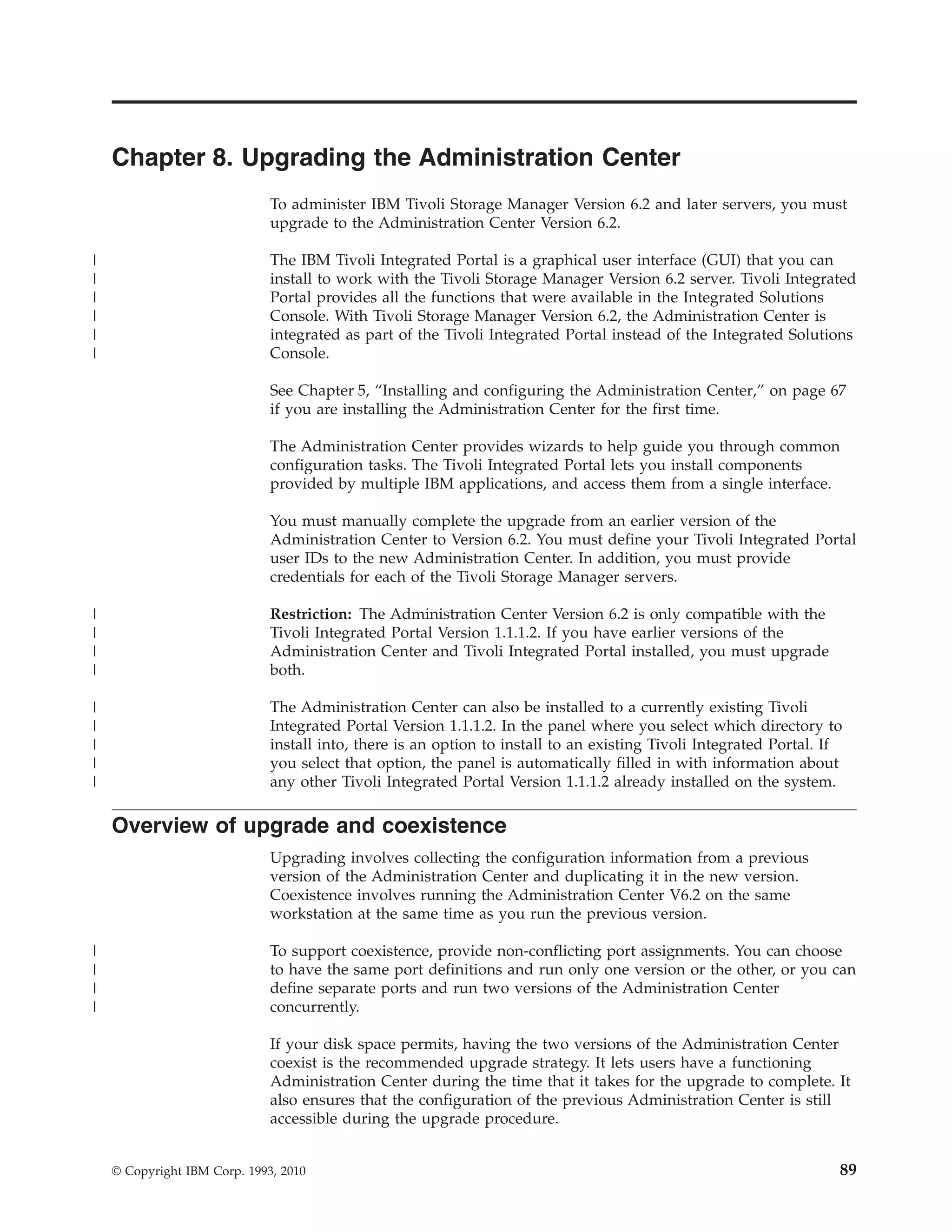 Chapter 8. Upgrading the Administration Center
                              To administer IBM Tivoli Storage Manager Version 6.2 and later servers, you must
                              upgrade to the Administration Center Version 6.2.

|                             The IBM Tivoli Integrated Portal is a graphical user interface (GUI) that you can
|                             install to work with the Tivoli Storage Manager Version 6.2 server. Tivoli Integrated
|                             Portal provides all the functions that were available in the Integrated Solutions
|                             Console. With Tivoli Storage Manager Version 6.2, the Administration Center is
|                             integrated as part of the Tivoli Integrated Portal instead of the Integrated Solutions
|                             Console.

                              See Chapter 5, “Installing and configuring the Administration Center,” on page 67
                              if you are installing the Administration Center for the first time.

                              The Administration Center provides wizards to help guide you through common
                              configuration tasks. The Tivoli Integrated Portal lets you install components
                              provided by multiple IBM applications, and access them from a single interface.

                              You must manually complete the upgrade from an earlier version of the
                              Administration Center to Version 6.2. You must define your Tivoli Integrated Portal
                              user IDs to the new Administration Center. In addition, you must provide
                              credentials for each of the Tivoli Storage Manager servers.

|                             Restriction: The Administration Center Version 6.2 is only compatible with the
|                             Tivoli Integrated Portal Version 1.1.1.2. If you have earlier versions of the
|                             Administration Center and Tivoli Integrated Portal installed, you must upgrade
|                             both.

|                             The Administration Center can also be installed to a currently existing Tivoli
|                             Integrated Portal Version 1.1.1.2. In the panel where you select which directory to
|                             install into, there is an option to install to an existing Tivoli Integrated Portal. If
|                             you select that option, the panel is automatically filled in with information about
|                             any other Tivoli Integrated Portal Version 1.1.1.2 already installed on the system.

    Overview of upgrade and coexistence
                              Upgrading involves collecting the configuration information from a previous
                              version of the Administration Center and duplicating it in the new version.
                              Coexistence involves running the Administration Center V6.2 on the same
                              workstation at the same time as you run the previous version.

|                             To support coexistence, provide non-conflicting port assignments. You can choose
|                             to have the same port definitions and run only one version or the other, or you can
|                             define separate ports and run two versions of the Administration Center
|                             concurrently.

                              If your disk space permits, having the two versions of the Administration Center
                              coexist is the recommended upgrade strategy. It lets users have a functioning
                              Administration Center during the time that it takes for the upgrade to complete. It
                              also ensures that the configuration of the previous Administration Center is still
                              accessible during the upgrade procedure.


    © Copyright IBM Corp. 1993, 2010                                                                                89
 