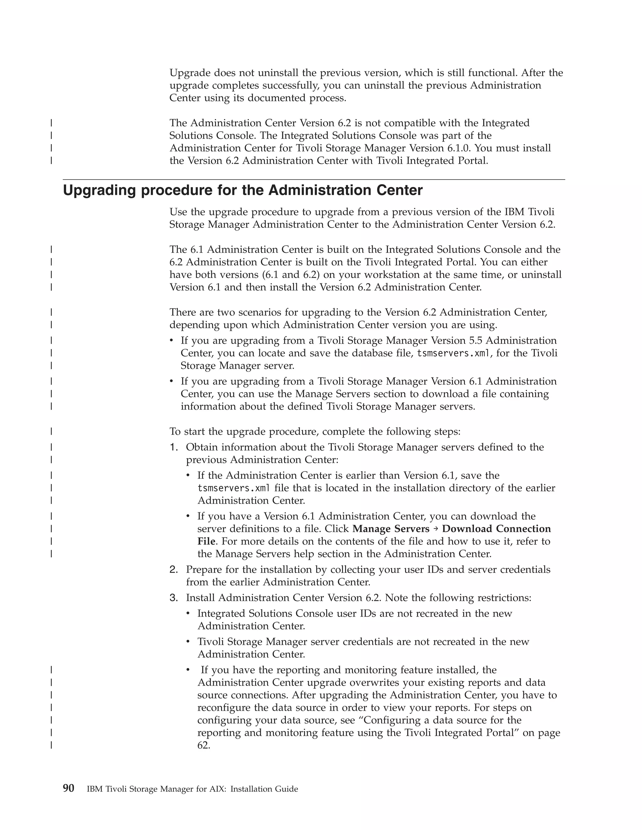Upgrade does not uninstall the previous version, which is still functional. After the
                              upgrade completes successfully, you can uninstall the previous Administration
                              Center using its documented process.

|                             The Administration Center Version 6.2 is not compatible with the Integrated
|                             Solutions Console. The Integrated Solutions Console was part of the
|                             Administration Center for Tivoli Storage Manager Version 6.1.0. You must install
|                             the Version 6.2 Administration Center with Tivoli Integrated Portal.

    Upgrading procedure for the Administration Center
                              Use the upgrade procedure to upgrade from a previous version of the IBM Tivoli
                              Storage Manager Administration Center to the Administration Center Version 6.2.

|                             The 6.1 Administration Center is built on the Integrated Solutions Console and the
|                             6.2 Administration Center is built on the Tivoli Integrated Portal. You can either
|                             have both versions (6.1 and 6.2) on your workstation at the same time, or uninstall
|                             Version 6.1 and then install the Version 6.2 Administration Center.

|                             There are two scenarios for upgrading to the Version 6.2 Administration Center,
|                             depending upon which Administration Center version you are using.
|                             v If you are upgrading from a Tivoli Storage Manager Version 5.5 Administration
|                               Center, you can locate and save the database file, tsmservers.xml, for the Tivoli
|                               Storage Manager server.
|                             v If you are upgrading from a Tivoli Storage Manager Version 6.1 Administration
|                               Center, you can use the Manage Servers section to download a file containing
|                               information about the defined Tivoli Storage Manager servers.

|                             To start the upgrade procedure, complete the following steps:
|                             1. Obtain information about the Tivoli Storage Manager servers defined to the
|                                previous Administration Center:
|                                v If the Administration Center is earlier than Version 6.1, save the
|                                   tsmservers.xml file that is located in the installation directory of the earlier
|                                   Administration Center.
|                                 v If you have a Version 6.1 Administration Center, you can download the
|                                   server definitions to a file. Click Manage Servers → Download Connection
|                                   File. For more details on the contents of the file and how to use it, refer to
|                                   the Manage Servers help section in the Administration Center.
                              2. Prepare for the installation by collecting your user IDs and server credentials
                                 from the earlier Administration Center.
                              3. Install Administration Center Version 6.2. Note the following restrictions:
                                 v Integrated Solutions Console user IDs are not recreated in the new
                                   Administration Center.
                                 v Tivoli Storage Manager server credentials are not recreated in the new
                                   Administration Center.
|                                v If you have the reporting and monitoring feature installed, the
|                                  Administration Center upgrade overwrites your existing reports and data
|                                  source connections. After upgrading the Administration Center, you have to
|                                  reconfigure the data source in order to view your reports. For steps on
|                                  configuring your data source, see “Configuring a data source for the
|                                  reporting and monitoring feature using the Tivoli Integrated Portal” on page
|                                  62.



    90   IBM Tivoli Storage Manager for AIX: Installation Guide
 