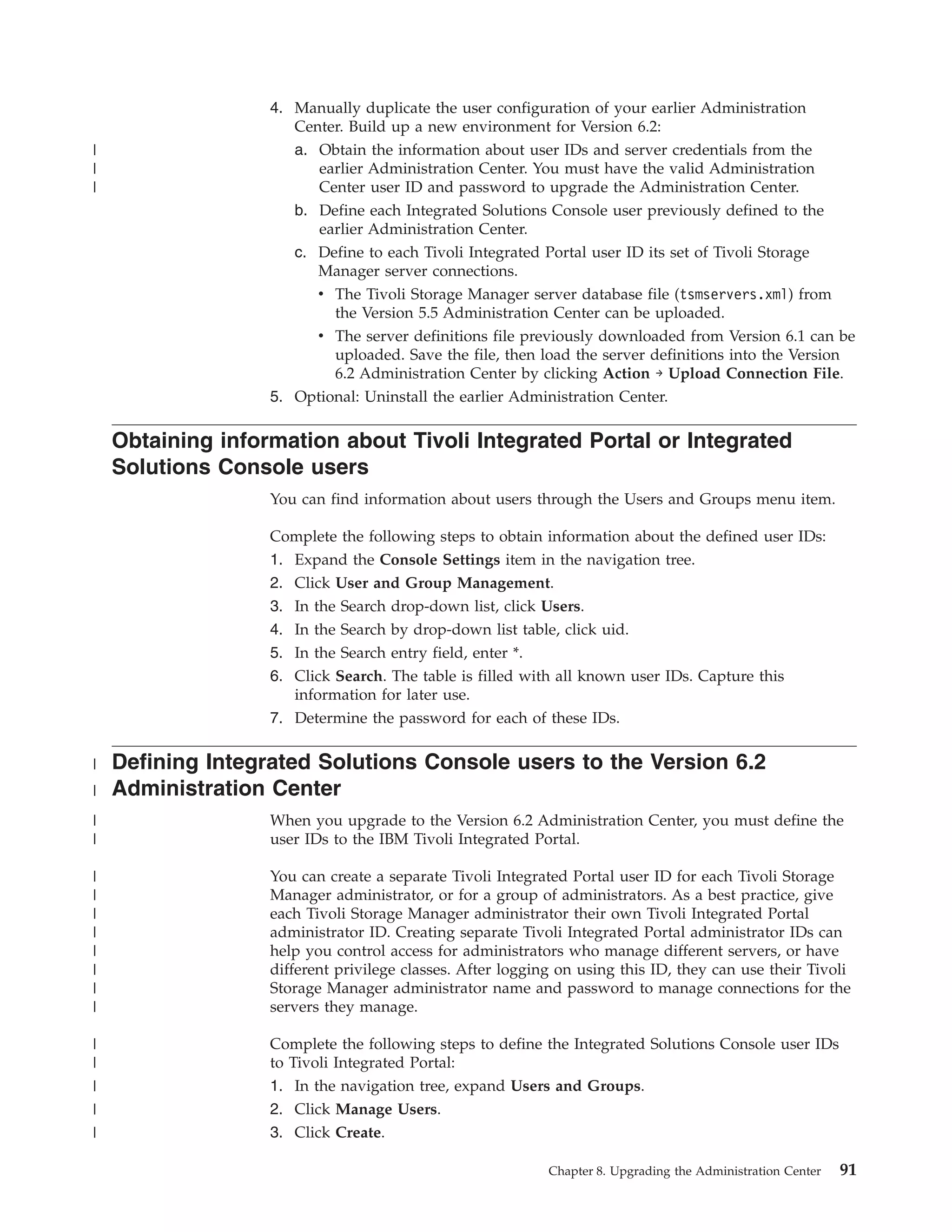 4. Manually duplicate the user configuration of your earlier Administration
                      Center. Build up a new environment for Version 6.2:
|                     a. Obtain the information about user IDs and server credentials from the
|                        earlier Administration Center. You must have the valid Administration
|                        Center user ID and password to upgrade the Administration Center.
                      b. Define each Integrated Solutions Console user previously defined to the
                         earlier Administration Center.
                      c. Define to each Tivoli Integrated Portal user ID its set of Tivoli Storage
                         Manager server connections.
                         v The Tivoli Storage Manager server database file (tsmservers.xml) from
                           the Version 5.5 Administration Center can be uploaded.
                         v The server definitions file previously downloaded from Version 6.1 can be
                           uploaded. Save the file, then load the server definitions into the Version
                           6.2 Administration Center by clicking Action → Upload Connection File.
                   5. Optional: Uninstall the earlier Administration Center.

    Obtaining information about Tivoli Integrated Portal or Integrated
    Solutions Console users
                   You can find information about users through the Users and Groups menu item.

                   Complete the following steps to obtain information about the defined user IDs:
                   1. Expand the Console Settings item in the navigation tree.
                   2. Click User and Group Management.
                   3. In the Search drop-down list, click Users.
                   4. In the Search by drop-down list table, click uid.
                   5. In the Search entry field, enter *.
                   6. Click Search. The table is filled with all known user IDs. Capture this
                      information for later use.
                   7. Determine the password for each of these IDs.

|   Defining Integrated Solutions Console users to the Version 6.2
|   Administration Center
|                  When you upgrade to the Version 6.2 Administration Center, you must define the
|                  user IDs to the IBM Tivoli Integrated Portal.

|                  You can create a separate Tivoli Integrated Portal user ID for each Tivoli Storage
|                  Manager administrator, or for a group of administrators. As a best practice, give
|                  each Tivoli Storage Manager administrator their own Tivoli Integrated Portal
|                  administrator ID. Creating separate Tivoli Integrated Portal administrator IDs can
|                  help you control access for administrators who manage different servers, or have
|                  different privilege classes. After logging on using this ID, they can use their Tivoli
|                  Storage Manager administrator name and password to manage connections for the
|                  servers they manage.

|                  Complete the following steps to define the Integrated Solutions Console user IDs
|                  to Tivoli Integrated Portal:
|                  1. In the navigation tree, expand Users and Groups.
|                  2. Click Manage Users.
|                  3. Click Create.

                                                            Chapter 8. Upgrading the Administration Center   91
 