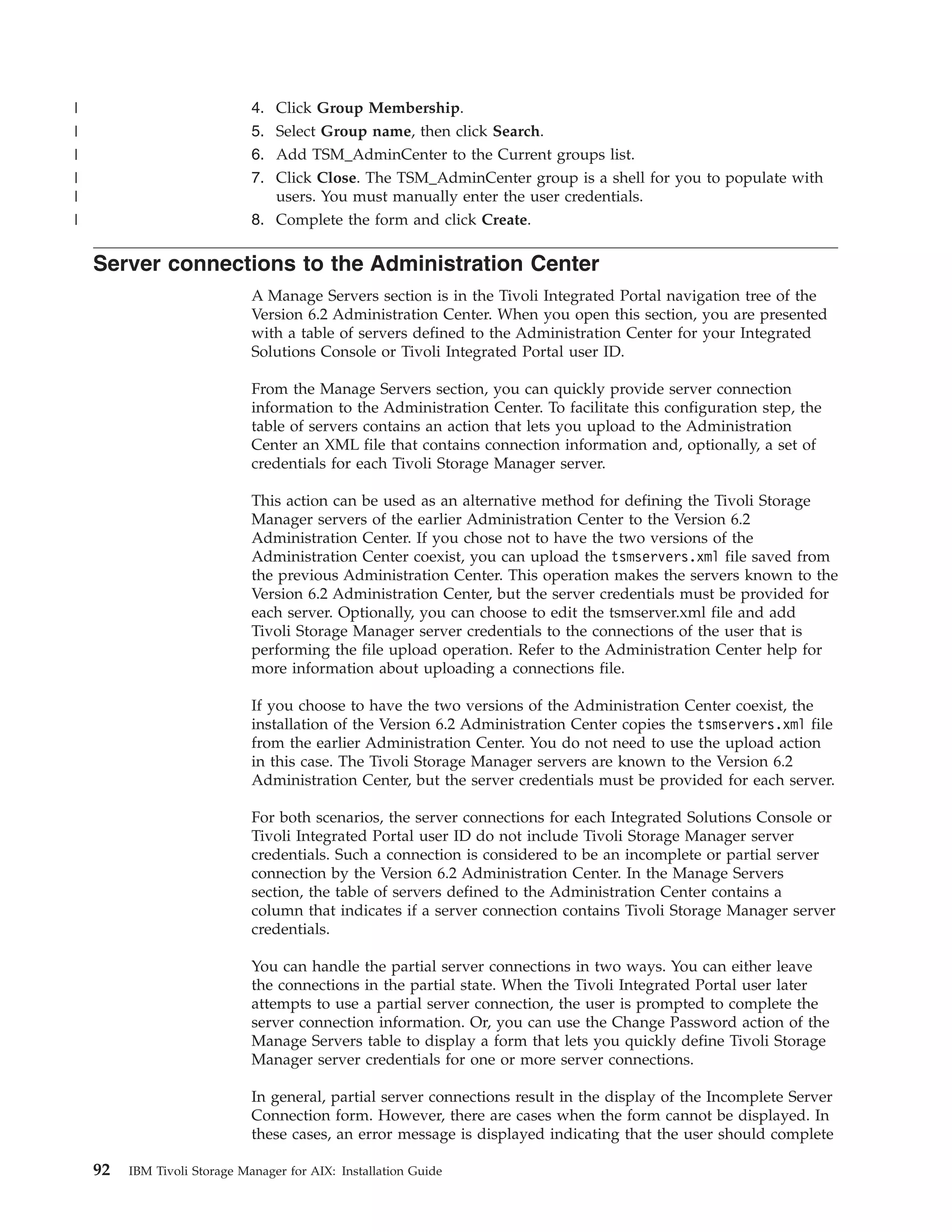|                             4. Click Group Membership.
|                             5. Select Group name, then click Search.
|                             6. Add TSM_AdminCenter to the Current groups list.
|                             7. Click Close. The TSM_AdminCenter group is a shell for you to populate with
|                                users. You must manually enter the user credentials.
|                             8. Complete the form and click Create.

    Server connections to the Administration Center
                              A Manage Servers section is in the Tivoli Integrated Portal navigation tree of the
                              Version 6.2 Administration Center. When you open this section, you are presented
                              with a table of servers defined to the Administration Center for your Integrated
                              Solutions Console or Tivoli Integrated Portal user ID.

                              From the Manage Servers section, you can quickly provide server connection
                              information to the Administration Center. To facilitate this configuration step, the
                              table of servers contains an action that lets you upload to the Administration
                              Center an XML file that contains connection information and, optionally, a set of
                              credentials for each Tivoli Storage Manager server.

                              This action can be used as an alternative method for defining the Tivoli Storage
                              Manager servers of the earlier Administration Center to the Version 6.2
                              Administration Center. If you chose not to have the two versions of the
                              Administration Center coexist, you can upload the tsmservers.xml file saved from
                              the previous Administration Center. This operation makes the servers known to the
                              Version 6.2 Administration Center, but the server credentials must be provided for
                              each server. Optionally, you can choose to edit the tsmserver.xml file and add
                              Tivoli Storage Manager server credentials to the connections of the user that is
                              performing the file upload operation. Refer to the Administration Center help for
                              more information about uploading a connections file.

                              If you choose to have the two versions of the Administration Center coexist, the
                              installation of the Version 6.2 Administration Center copies the tsmservers.xml file
                              from the earlier Administration Center. You do not need to use the upload action
                              in this case. The Tivoli Storage Manager servers are known to the Version 6.2
                              Administration Center, but the server credentials must be provided for each server.

                              For both scenarios, the server connections for each Integrated Solutions Console or
                              Tivoli Integrated Portal user ID do not include Tivoli Storage Manager server
                              credentials. Such a connection is considered to be an incomplete or partial server
                              connection by the Version 6.2 Administration Center. In the Manage Servers
                              section, the table of servers defined to the Administration Center contains a
                              column that indicates if a server connection contains Tivoli Storage Manager server
                              credentials.

                              You can handle the partial server connections in two ways. You can either leave
                              the connections in the partial state. When the Tivoli Integrated Portal user later
                              attempts to use a partial server connection, the user is prompted to complete the
                              server connection information. Or, you can use the Change Password action of the
                              Manage Servers table to display a form that lets you quickly define Tivoli Storage
                              Manager server credentials for one or more server connections.

                              In general, partial server connections result in the display of the Incomplete Server
                              Connection form. However, there are cases when the form cannot be displayed. In
                              these cases, an error message is displayed indicating that the user should complete

    92   IBM Tivoli Storage Manager for AIX: Installation Guide
 
