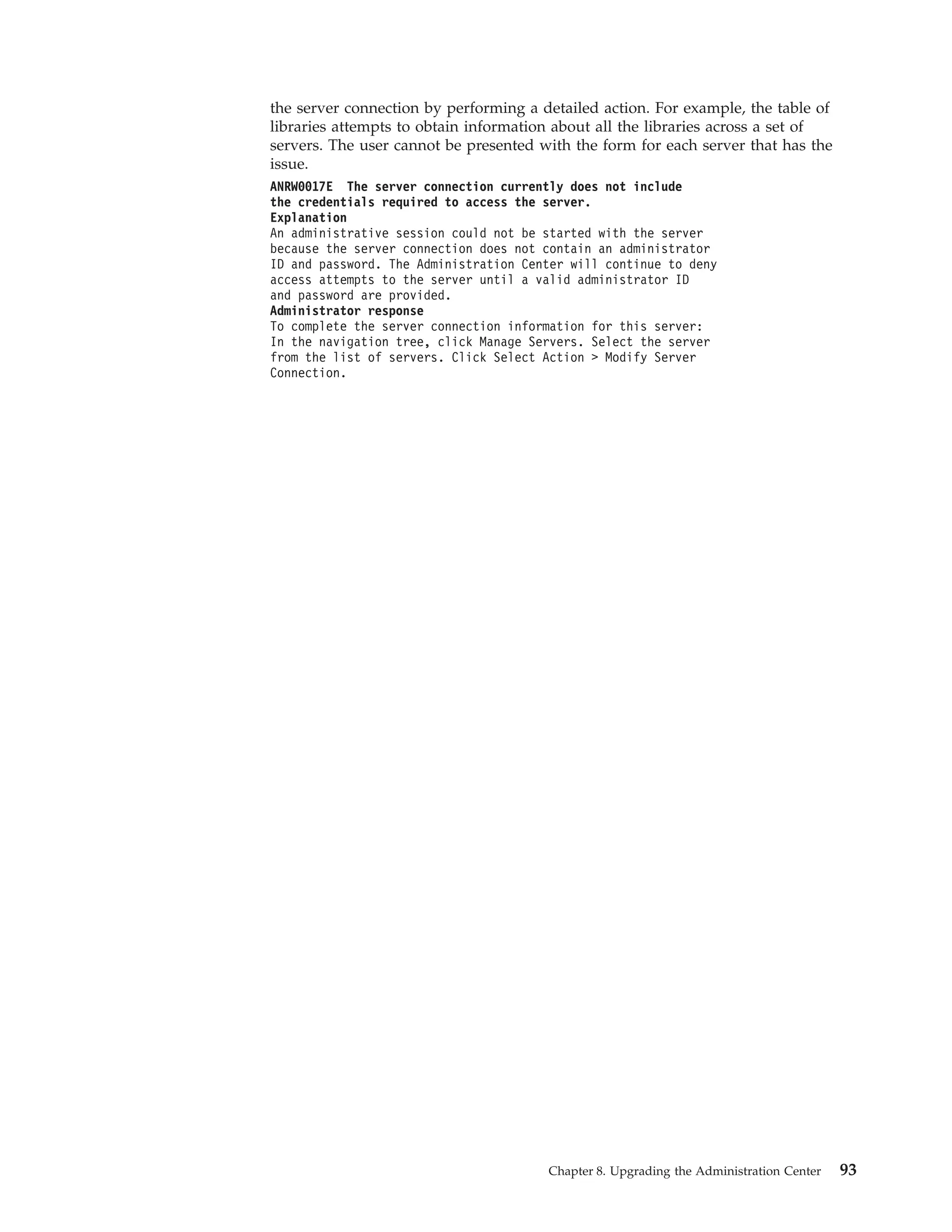 the server connection by performing a detailed action. For example, the table of
libraries attempts to obtain information about all the libraries across a set of
servers. The user cannot be presented with the form for each server that has the
issue.
ANRW0017E The server connection currently does not include
the credentials required to access the server.
Explanation
An administrative session could not be started with the server
because the server connection does not contain an administrator
ID and password. The Administration Center will continue to deny
access attempts to the server until a valid administrator ID
and password are provided.
Administrator response
To complete the server connection information for this server:
In the navigation tree, click Manage Servers. Select the server
from the list of servers. Click Select Action > Modify Server
Connection.




                                       Chapter 8. Upgrading the Administration Center   93
 