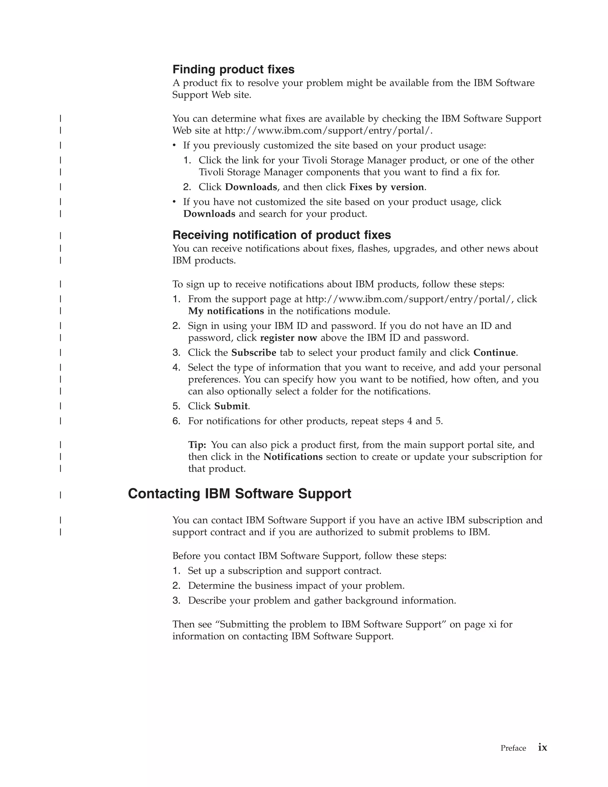 Finding product fixes
          A product fix to resolve your problem might be available from the IBM Software
          Support Web site.

|         You can determine what fixes are available by checking the IBM Software Support
|         Web site at http://www.ibm.com/support/entry/portal/.
|         v If you previously customized the site based on your product usage:
|           1. Click the link for your Tivoli Storage Manager product, or one of the other
|               Tivoli Storage Manager components that you want to find a fix for.
|           2. Click Downloads, and then click Fixes by version.
|         v If you have not customized the site based on your product usage, click
|           Downloads and search for your product.

|         Receiving notification of product fixes
|         You can receive notifications about fixes, flashes, upgrades, and other news about
|         IBM products.

|         To sign up to receive notifications about IBM products, follow these steps:
|         1. From the support page at http://www.ibm.com/support/entry/portal/, click
|            My notifications in the notifications module.
|         2. Sign in using your IBM ID and password. If you do not have an ID and
|            password, click register now above the IBM ID and password.
|         3. Click the Subscribe tab to select your product family and click Continue.
|         4. Select the type of information that you want to receive, and add your personal
|            preferences. You can specify how you want to be notified, how often, and you
|            can also optionally select a folder for the notifications.
|         5. Click Submit.
|         6. For notifications for other products, repeat steps 4 and 5.

|            Tip: You can also pick a product first, from the main support portal site, and
|            then click in the Notifications section to create or update your subscription for
|            that product.

|   Contacting IBM Software Support
|         You can contact IBM Software Support if you have an active IBM subscription and
|         support contract and if you are authorized to submit problems to IBM.

          Before you contact IBM Software Support, follow these steps:
          1. Set up a subscription and support contract.
          2. Determine the business impact of your problem.
          3. Describe your problem and gather background information.

          Then see “Submitting the problem to IBM Software Support” on page xi for
          information on contacting IBM Software Support.




                                                                                    Preface   ix
 
