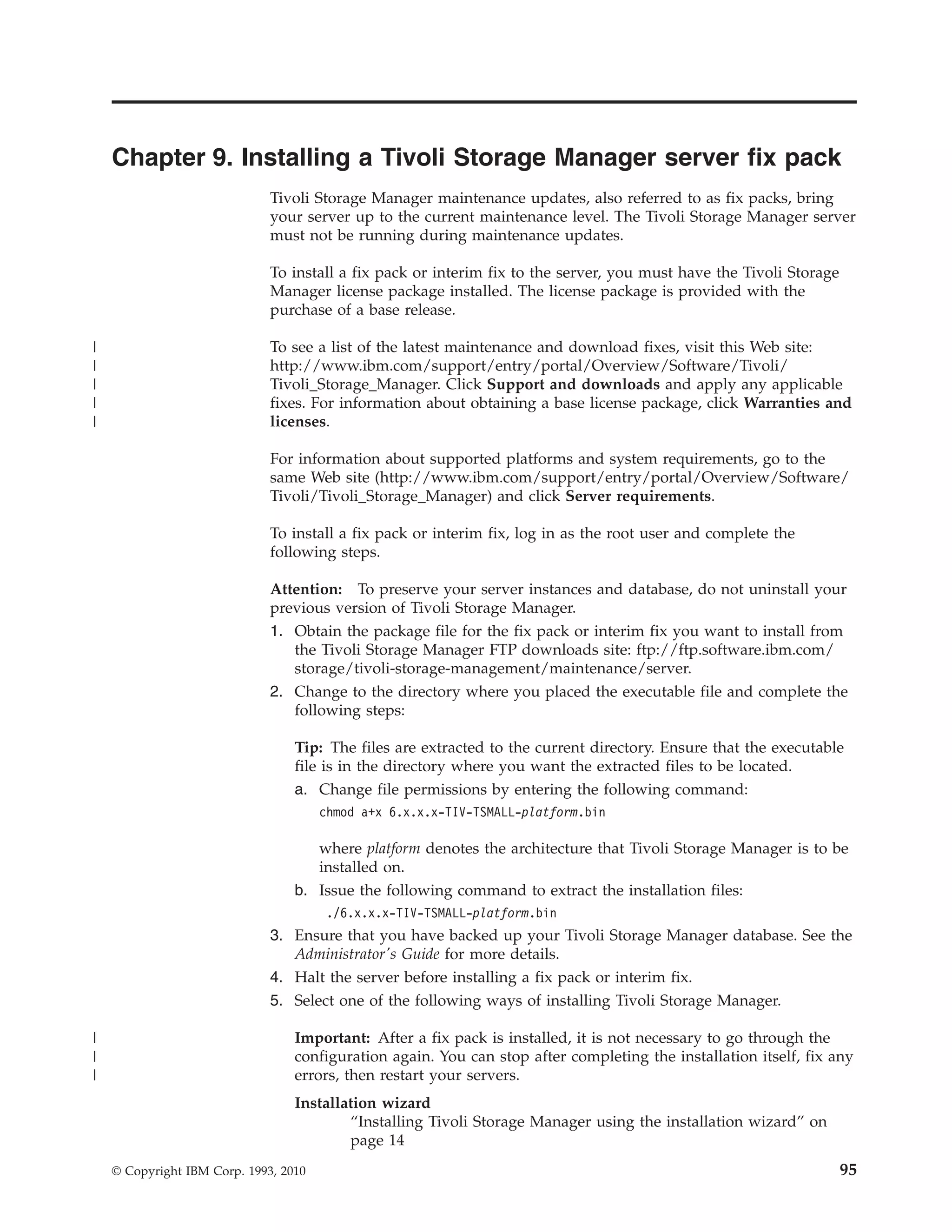 Chapter 9. Installing a Tivoli Storage Manager server fix pack
                              Tivoli Storage Manager maintenance updates, also referred to as fix packs, bring
                              your server up to the current maintenance level. The Tivoli Storage Manager server
                              must not be running during maintenance updates.

                              To install a fix pack or interim fix to the server, you must have the Tivoli Storage
                              Manager license package installed. The license package is provided with the
                              purchase of a base release.

|                             To see a list of the latest maintenance and download fixes, visit this Web site:
|                             http://www.ibm.com/support/entry/portal/Overview/Software/Tivoli/
|                             Tivoli_Storage_Manager. Click Support and downloads and apply any applicable
|                             fixes. For information about obtaining a base license package, click Warranties and
|                             licenses.

                              For information about supported platforms and system requirements, go to the
                              same Web site (http://www.ibm.com/support/entry/portal/Overview/Software/
                              Tivoli/Tivoli_Storage_Manager) and click Server requirements.

                              To install a fix pack or interim fix, log in as the root user and complete the
                              following steps.

                              Attention: To preserve your server instances and database, do not uninstall your
                              previous version of Tivoli Storage Manager.
                              1. Obtain the package file for the fix pack or interim fix you want to install from
                                 the Tivoli Storage Manager FTP downloads site: ftp://ftp.software.ibm.com/
                                 storage/tivoli-storage-management/maintenance/server.
                              2. Change to the directory where you placed the executable file and complete the
                                 following steps:

                                  Tip: The files are extracted to the current directory. Ensure that the executable
                                  file is in the directory where you want the extracted files to be located.
                                  a. Change file permissions by entering the following command:
                                       chmod a+x 6.x.x.x-TIV-TSMALL-platform.bin

                                     where platform denotes the architecture that Tivoli Storage Manager is to be
                                     installed on.
                                  b. Issue the following command to extract the installation files:
                                       ./6.x.x.x-TIV-TSMALL-platform.bin
                              3. Ensure that you have backed up your Tivoli Storage Manager database. See the
                                 Administrator's Guide for more details.
                              4. Halt the server before installing a fix pack or interim fix.
                              5. Select one of the following ways of installing Tivoli Storage Manager.

|                                 Important: After a fix pack is installed, it is not necessary to go through the
|                                 configuration again. You can stop after completing the installation itself, fix any
|                                 errors, then restart your servers.
                                  Installation wizard
                                          “Installing Tivoli Storage Manager using the installation wizard” on
                                          page 14
    © Copyright IBM Corp. 1993, 2010                                                                                 95
 