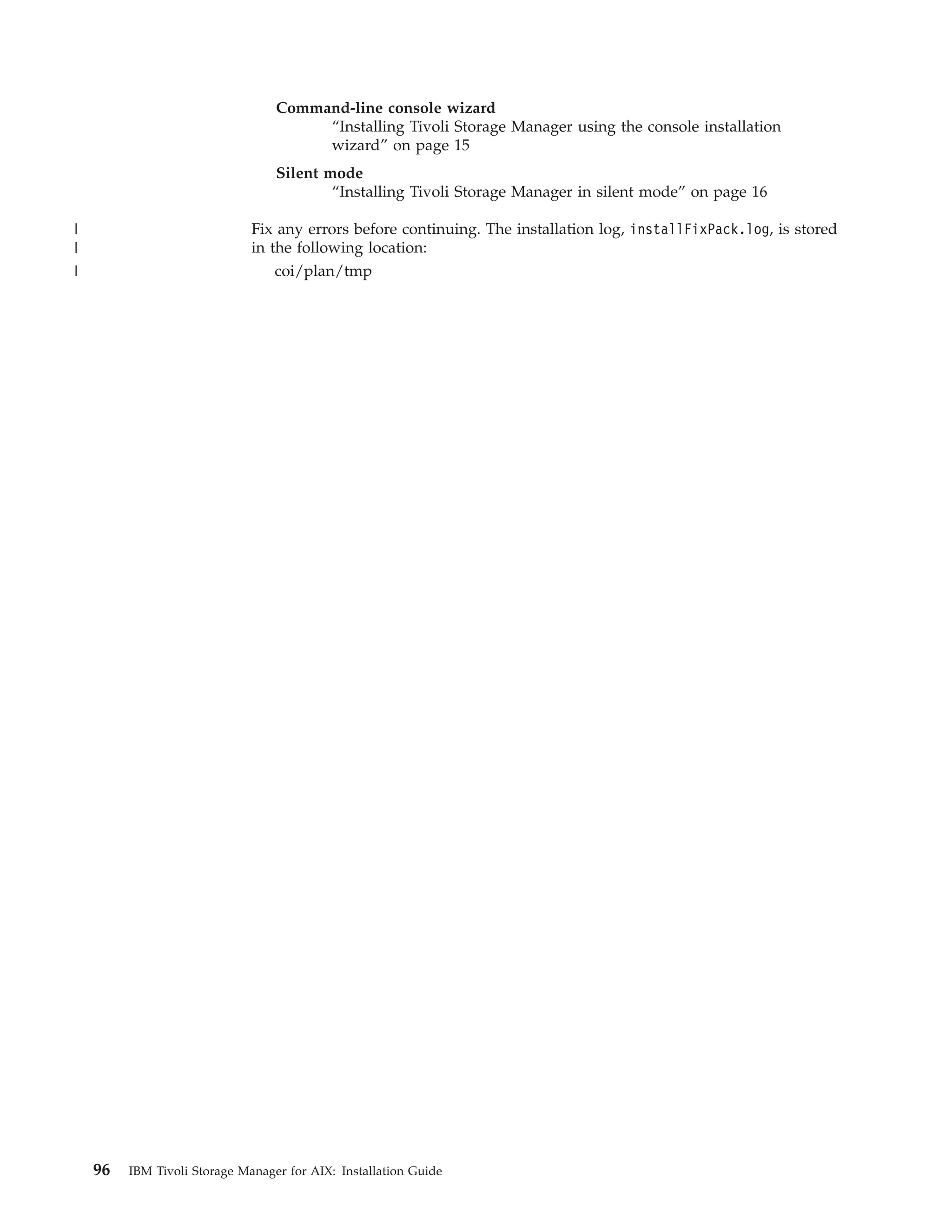 Command-line console wizard
                                       “Installing Tivoli Storage Manager using the console installation
                                       wizard” on page 15
                                  Silent mode
                                          “Installing Tivoli Storage Manager in silent mode” on page 16

|                             Fix any errors before continuing. The installation log, installFixPack.log, is stored
|                             in the following location:
|                                 coi/plan/tmp




    96   IBM Tivoli Storage Manager for AIX: Installation Guide
 