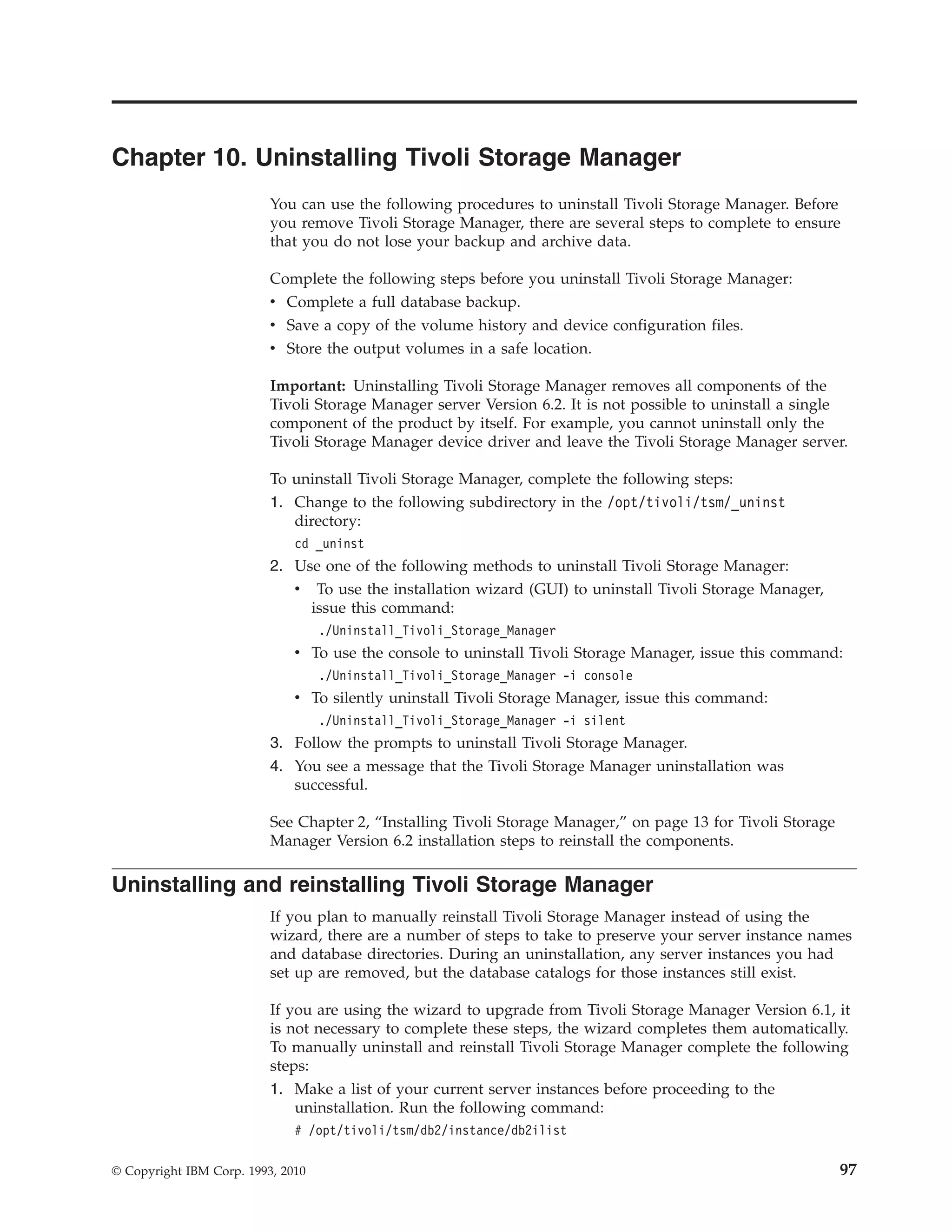 Chapter 10. Uninstalling Tivoli Storage Manager
                          You can use the following procedures to uninstall Tivoli Storage Manager. Before
                          you remove Tivoli Storage Manager, there are several steps to complete to ensure
                          that you do not lose your backup and archive data.

                          Complete the following steps before you uninstall Tivoli Storage Manager:
                          v Complete a full database backup.
                          v Save a copy of the volume history and device configuration files.
                          v Store the output volumes in a safe location.

                          Important: Uninstalling Tivoli Storage Manager removes all components of the
                          Tivoli Storage Manager server Version 6.2. It is not possible to uninstall a single
                          component of the product by itself. For example, you cannot uninstall only the
                          Tivoli Storage Manager device driver and leave the Tivoli Storage Manager server.

                          To uninstall Tivoli Storage Manager, complete the following steps:
                          1. Change to the following subdirectory in the /opt/tivoli/tsm/_uninst
                             directory:
                              cd _uninst
                          2. Use one of the following methods to uninstall Tivoli Storage Manager:
                             v To use the installation wizard (GUI) to uninstall Tivoli Storage Manager,
                               issue this command:
                                   ./Uninstall_Tivoli_Storage_Manager
                              v To use the console to uninstall Tivoli Storage Manager, issue this command:
                                   ./Uninstall_Tivoli_Storage_Manager -i console
                              v To silently uninstall Tivoli Storage Manager, issue this command:
                                   ./Uninstall_Tivoli_Storage_Manager -i silent
                          3. Follow the prompts to uninstall Tivoli Storage Manager.
                          4. You see a message that the Tivoli Storage Manager uninstallation was
                             successful.

                          See Chapter 2, “Installing Tivoli Storage Manager,” on page 13 for Tivoli Storage
                          Manager Version 6.2 installation steps to reinstall the components.

Uninstalling and reinstalling Tivoli Storage Manager
                          If you plan to manually reinstall Tivoli Storage Manager instead of using the
                          wizard, there are a number of steps to take to preserve your server instance names
                          and database directories. During an uninstallation, any server instances you had
                          set up are removed, but the database catalogs for those instances still exist.

                          If you are using the wizard to upgrade from Tivoli Storage Manager Version 6.1, it
                          is not necessary to complete these steps, the wizard completes them automatically.
                          To manually uninstall and reinstall Tivoli Storage Manager complete the following
                          steps:
                          1. Make a list of your current server instances before proceeding to the
                              uninstallation. Run the following command:
                              # /opt/tivoli/tsm/db2/instance/db2ilist

© Copyright IBM Corp. 1993, 2010                                                                              97
 