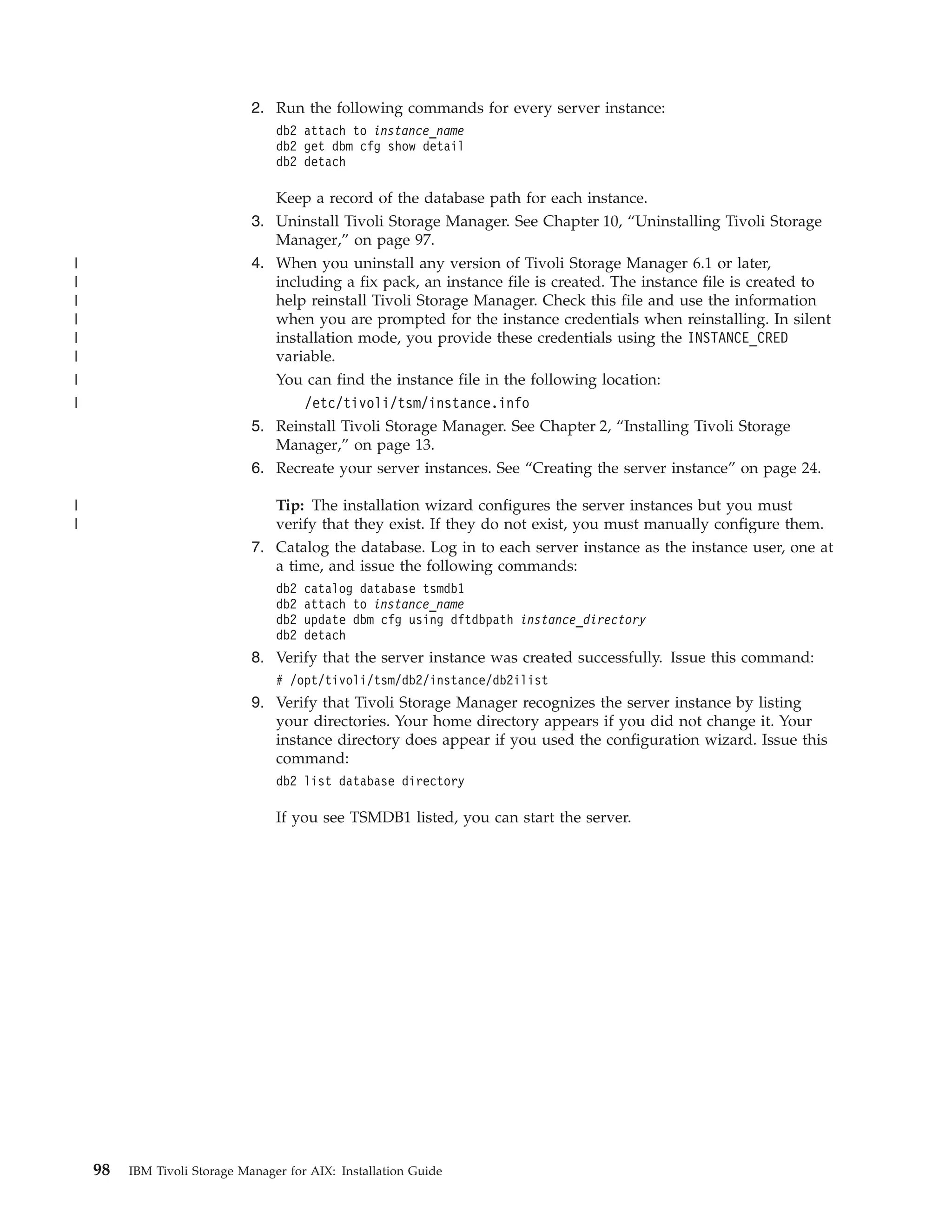 2. Run the following commands for every server instance:
                                  db2 attach to instance_name
                                  db2 get dbm cfg show detail
                                  db2 detach

                                 Keep a record of the database path for each instance.
                              3. Uninstall Tivoli Storage Manager. See Chapter 10, “Uninstalling Tivoli Storage
                                 Manager,” on page 97.
|                             4. When you uninstall any version of Tivoli Storage Manager 6.1 or later,
|                                including a fix pack, an instance file is created. The instance file is created to
|                                help reinstall Tivoli Storage Manager. Check this file and use the information
|                                when you are prompted for the instance credentials when reinstalling. In silent
|                                installation mode, you provide these credentials using the INSTANCE_CRED
|                                variable.
|                                You can find the instance file in the following location:
|                                    /etc/tivoli/tsm/instance.info
                              5. Reinstall Tivoli Storage Manager. See Chapter 2, “Installing Tivoli Storage
                                 Manager,” on page 13.
                              6. Recreate your server instances. See “Creating the server instance” on page 24.

|                                Tip: The installation wizard configures the server instances but you must
|                                verify that they exist. If they do not exist, you must manually configure them.
                              7. Catalog the database. Log in to each server instance as the instance user, one at
                                 a time, and issue the following commands:
                                  db2   catalog database tsmdb1
                                  db2   attach to instance_name
                                  db2   update dbm cfg using dftdbpath instance_directory
                                  db2   detach
                              8. Verify that the server instance was created successfully. Issue this command:
                                  # /opt/tivoli/tsm/db2/instance/db2ilist
                              9. Verify that Tivoli Storage Manager recognizes the server instance by listing
                                 your directories. Your home directory appears if you did not change it. Your
                                 instance directory does appear if you used the configuration wizard. Issue this
                                 command:
                                  db2 list database directory

                                  If you see TSMDB1 listed, you can start the server.




    98   IBM Tivoli Storage Manager for AIX: Installation Guide
 