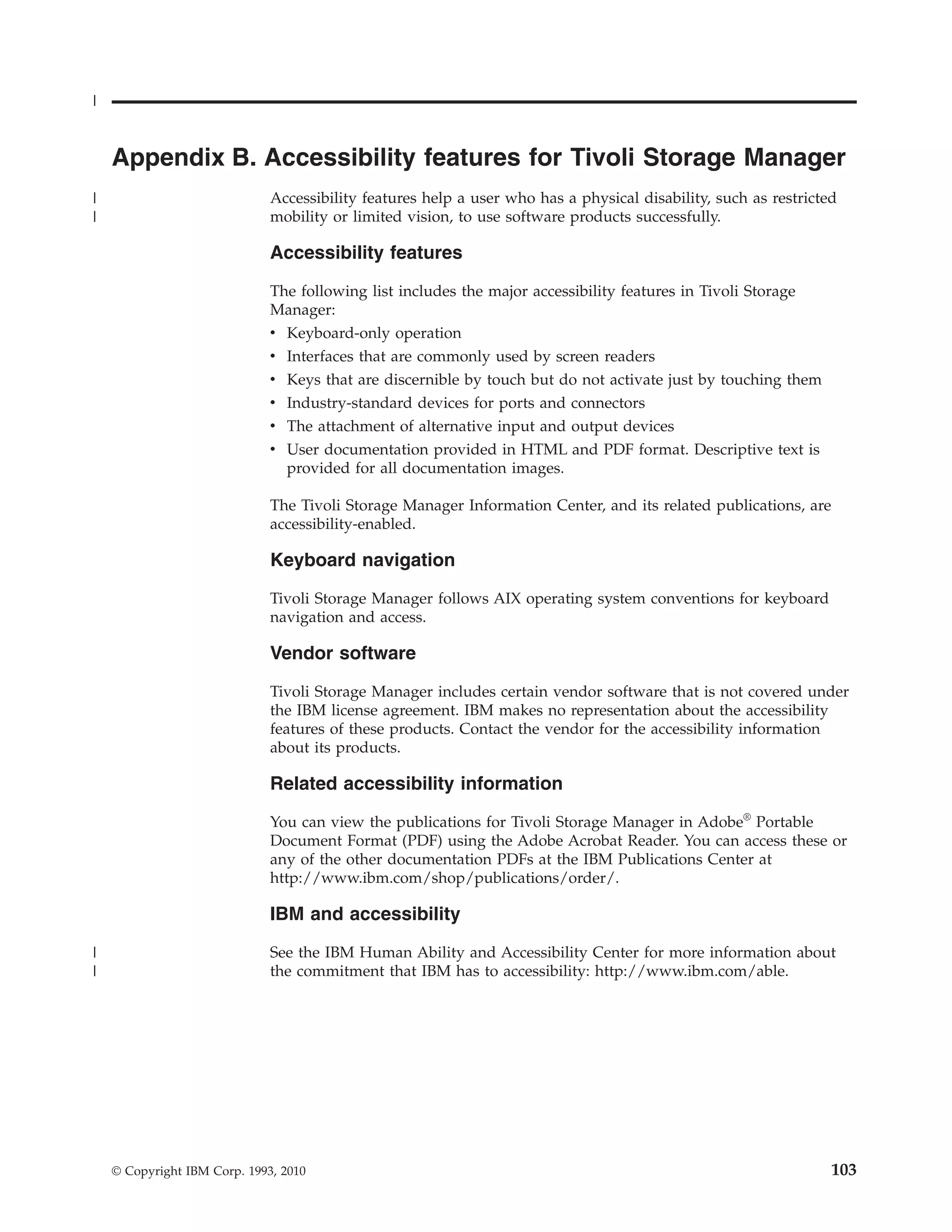 |


    Appendix B. Accessibility features for Tivoli Storage Manager
|                             Accessibility features help a user who has a physical disability, such as restricted
|                             mobility or limited vision, to use software products successfully.

                              Accessibility features

                              The following list includes the major accessibility features in Tivoli Storage
                              Manager:
                              v Keyboard-only operation
                              v Interfaces that are commonly used by screen readers
                              v Keys that are discernible by touch but do not activate just by touching them
                              v Industry-standard devices for ports and connectors
                              v The attachment of alternative input and output devices
                              v User documentation provided in HTML and PDF format. Descriptive text is
                                provided for all documentation images.

                              The Tivoli Storage Manager Information Center, and its related publications, are
                              accessibility-enabled.

                              Keyboard navigation

                              Tivoli Storage Manager follows AIX operating system conventions for keyboard
                              navigation and access.

                              Vendor software

                              Tivoli Storage Manager includes certain vendor software that is not covered under
                              the IBM license agreement. IBM makes no representation about the accessibility
                              features of these products. Contact the vendor for the accessibility information
                              about its products.

                              Related accessibility information
                              You can view the publications for Tivoli Storage Manager in Adobe® Portable
                              Document Format (PDF) using the Adobe Acrobat Reader. You can access these or
                              any of the other documentation PDFs at the IBM Publications Center at
                              http://www.ibm.com/shop/publications/order/.

                              IBM and accessibility

|                             See the IBM Human Ability and Accessibility Center for more information about
|                             the commitment that IBM has to accessibility: http://www.ibm.com/able.




    © Copyright IBM Corp. 1993, 2010                                                                             103
 