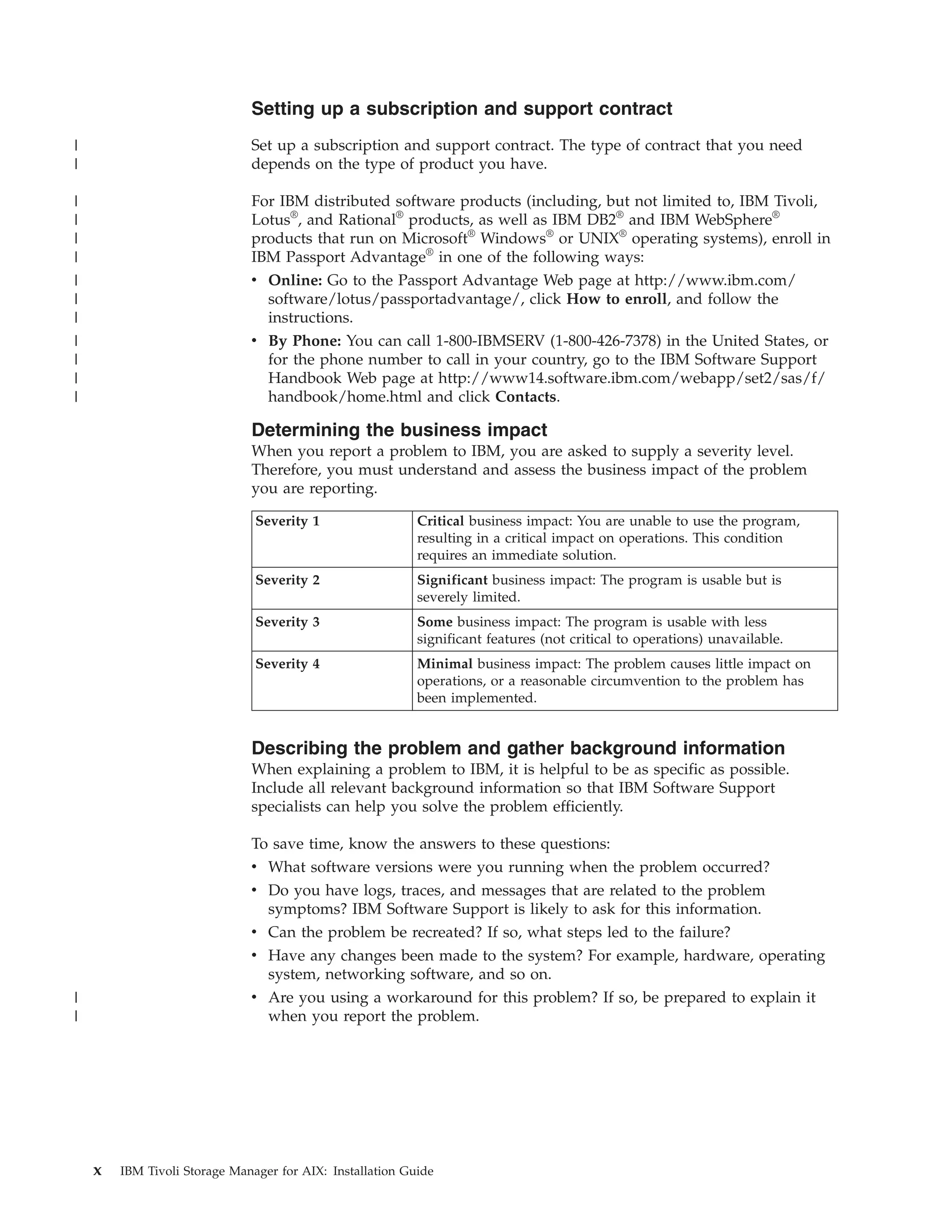 Setting up a subscription and support contract
|                             Set up a subscription and support contract. The type of contract that you need
|                             depends on the type of product you have.

|                             For IBM distributed software products (including, but not limited to, IBM Tivoli,
|                             Lotus®, and Rational® products, as well as IBM DB2® and IBM WebSphere®
|                             products that run on Microsoft® Windows® or UNIX® operating systems), enroll in
|                             IBM Passport Advantage® in one of the following ways:
|                             v Online: Go to the Passport Advantage Web page at http://www.ibm.com/
|                               software/lotus/passportadvantage/, click How to enroll, and follow the
|                               instructions.
|                             v By Phone: You can call 1-800-IBMSERV (1-800-426-7378) in the United States, or
|                               for the phone number to call in your country, go to the IBM Software Support
|                               Handbook Web page at http://www14.software.ibm.com/webapp/set2/sas/f/
|                               handbook/home.html and click Contacts.

                              Determining the business impact
                              When you report a problem to IBM, you are asked to supply a severity level.
                              Therefore, you must understand and assess the business impact of the problem
                              you are reporting.

                               Severity 1                  Critical business impact: You are unable to use the program,
                                                           resulting in a critical impact on operations. This condition
                                                           requires an immediate solution.
                               Severity 2                  Significant business impact: The program is usable but is
                                                           severely limited.
                               Severity 3                  Some business impact: The program is usable with less
                                                           significant features (not critical to operations) unavailable.
                               Severity 4                  Minimal business impact: The problem causes little impact on
                                                           operations, or a reasonable circumvention to the problem has
                                                           been implemented.


                              Describing the problem and gather background information
                              When explaining a problem to IBM, it is helpful to be as specific as possible.
                              Include all relevant background information so that IBM Software Support
                              specialists can help you solve the problem efficiently.

                              To save time, know the answers to these questions:
                              v What software versions were you running when the problem occurred?
                              v Do you have logs, traces, and messages that are related to the problem
                                symptoms? IBM Software Support is likely to ask for this information.
                              v Can the problem be recreated? If so, what steps led to the failure?
                              v Have any changes been made to the system? For example, hardware, operating
                                system, networking software, and so on.
|                             v Are you using a workaround for this problem? If so, be prepared to explain it
|                               when you report the problem.




    x   IBM Tivoli Storage Manager for AIX: Installation Guide
 