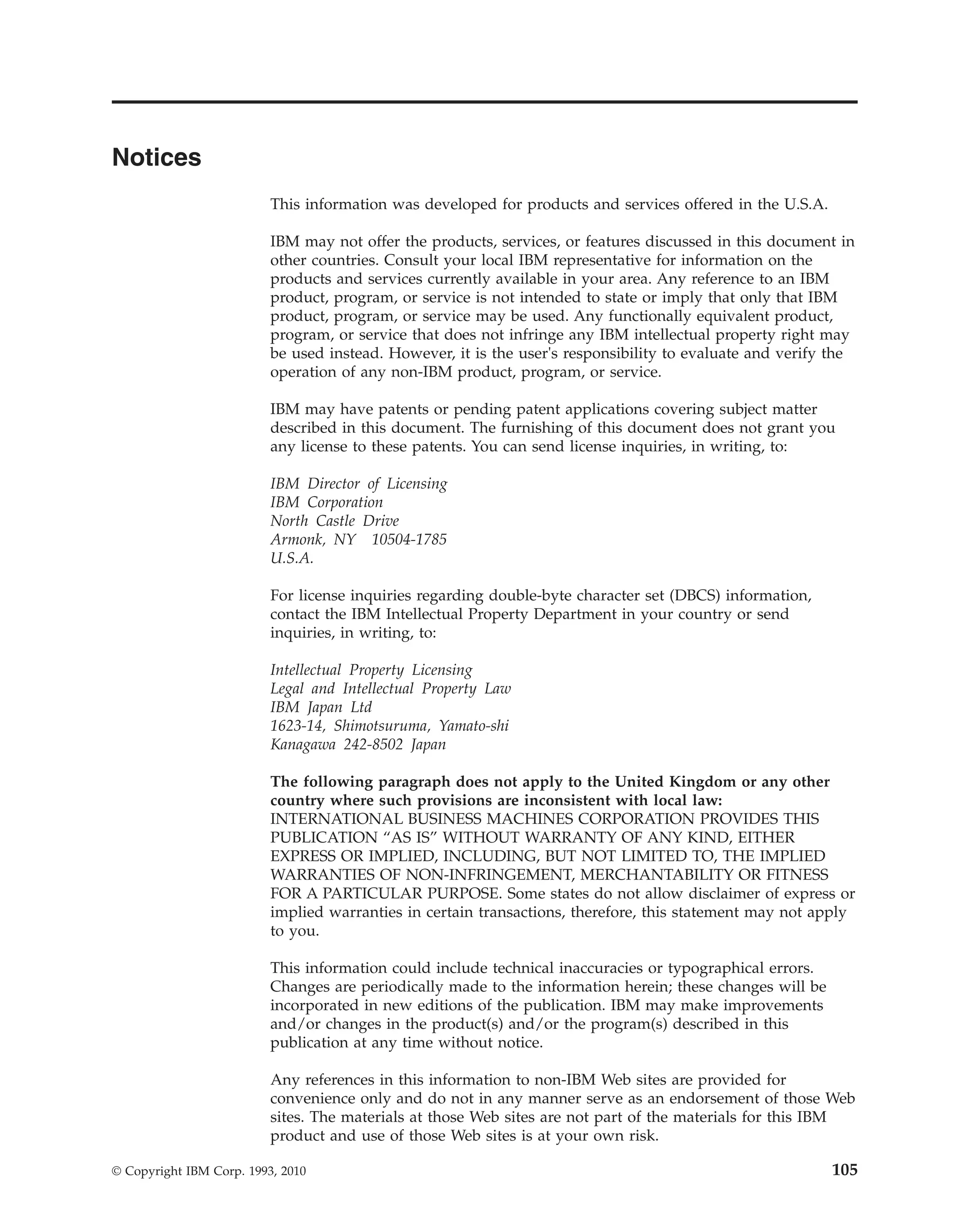 Notices
                          This information was developed for products and services offered in the U.S.A.

                          IBM may not offer the products, services, or features discussed in this document in
                          other countries. Consult your local IBM representative for information on the
                          products and services currently available in your area. Any reference to an IBM
                          product, program, or service is not intended to state or imply that only that IBM
                          product, program, or service may be used. Any functionally equivalent product,
                          program, or service that does not infringe any IBM intellectual property right may
                          be used instead. However, it is the user's responsibility to evaluate and verify the
                          operation of any non-IBM product, program, or service.

                          IBM may have patents or pending patent applications covering subject matter
                          described in this document. The furnishing of this document does not grant you
                          any license to these patents. You can send license inquiries, in writing, to:

                          IBM Director of Licensing
                          IBM Corporation
                          North Castle Drive
                          Armonk, NY 10504-1785
                          U.S.A.

                          For license inquiries regarding double-byte character set (DBCS) information,
                          contact the IBM Intellectual Property Department in your country or send
                          inquiries, in writing, to:

                          Intellectual Property Licensing
                          Legal and Intellectual Property Law
                          IBM Japan Ltd
                          1623-14, Shimotsuruma, Yamato-shi
                          Kanagawa 242-8502 Japan

                          The following paragraph does not apply to the United Kingdom or any other
                          country where such provisions are inconsistent with local law:
                          INTERNATIONAL BUSINESS MACHINES CORPORATION PROVIDES THIS
                          PUBLICATION “AS IS” WITHOUT WARRANTY OF ANY KIND, EITHER
                          EXPRESS OR IMPLIED, INCLUDING, BUT NOT LIMITED TO, THE IMPLIED
                          WARRANTIES OF NON-INFRINGEMENT, MERCHANTABILITY OR FITNESS
                          FOR A PARTICULAR PURPOSE. Some states do not allow disclaimer of express or
                          implied warranties in certain transactions, therefore, this statement may not apply
                          to you.

                          This information could include technical inaccuracies or typographical errors.
                          Changes are periodically made to the information herein; these changes will be
                          incorporated in new editions of the publication. IBM may make improvements
                          and/or changes in the product(s) and/or the program(s) described in this
                          publication at any time without notice.

                          Any references in this information to non-IBM Web sites are provided for
                          convenience only and do not in any manner serve as an endorsement of those Web
                          sites. The materials at those Web sites are not part of the materials for this IBM
                          product and use of those Web sites is at your own risk.

© Copyright IBM Corp. 1993, 2010                                                                           105
 
