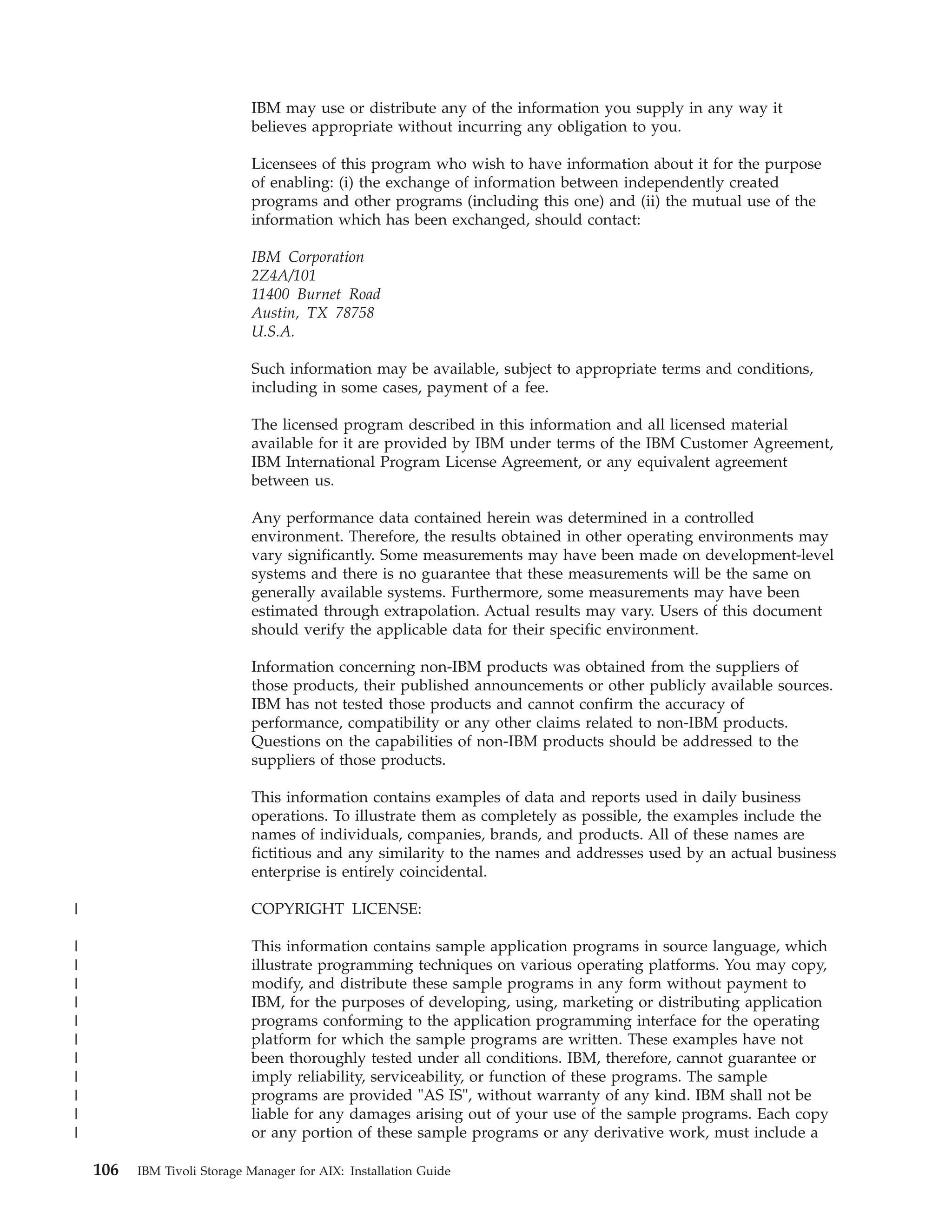 IBM may use or distribute any of the information you supply in any way it
                             believes appropriate without incurring any obligation to you.

                             Licensees of this program who wish to have information about it for the purpose
                             of enabling: (i) the exchange of information between independently created
                             programs and other programs (including this one) and (ii) the mutual use of the
                             information which has been exchanged, should contact:

                             IBM Corporation
                             2Z4A/101
                             11400 Burnet Road
                             Austin, TX 78758
                             U.S.A.

                             Such information may be available, subject to appropriate terms and conditions,
                             including in some cases, payment of a fee.

                             The licensed program described in this information and all licensed material
                             available for it are provided by IBM under terms of the IBM Customer Agreement,
                             IBM International Program License Agreement, or any equivalent agreement
                             between us.

                             Any performance data contained herein was determined in a controlled
                             environment. Therefore, the results obtained in other operating environments may
                             vary significantly. Some measurements may have been made on development-level
                             systems and there is no guarantee that these measurements will be the same on
                             generally available systems. Furthermore, some measurements may have been
                             estimated through extrapolation. Actual results may vary. Users of this document
                             should verify the applicable data for their specific environment.

                             Information concerning non-IBM products was obtained from the suppliers of
                             those products, their published announcements or other publicly available sources.
                             IBM has not tested those products and cannot confirm the accuracy of
                             performance, compatibility or any other claims related to non-IBM products.
                             Questions on the capabilities of non-IBM products should be addressed to the
                             suppliers of those products.

                             This information contains examples of data and reports used in daily business
                             operations. To illustrate them as completely as possible, the examples include the
                             names of individuals, companies, brands, and products. All of these names are
                             fictitious and any similarity to the names and addresses used by an actual business
                             enterprise is entirely coincidental.

|                            COPYRIGHT LICENSE:

|                            This information contains sample application programs in source language, which
|                            illustrate programming techniques on various operating platforms. You may copy,
|                            modify, and distribute these sample programs in any form without payment to
|                            IBM, for the purposes of developing, using, marketing or distributing application
|                            programs conforming to the application programming interface for the operating
|                            platform for which the sample programs are written. These examples have not
|                            been thoroughly tested under all conditions. IBM, therefore, cannot guarantee or
|                            imply reliability, serviceability, or function of these programs. The sample
|                            programs are provided "AS IS", without warranty of any kind. IBM shall not be
|                            liable for any damages arising out of your use of the sample programs. Each copy
|                            or any portion of these sample programs or any derivative work, must include a

    106   IBM Tivoli Storage Manager for AIX: Installation Guide
 