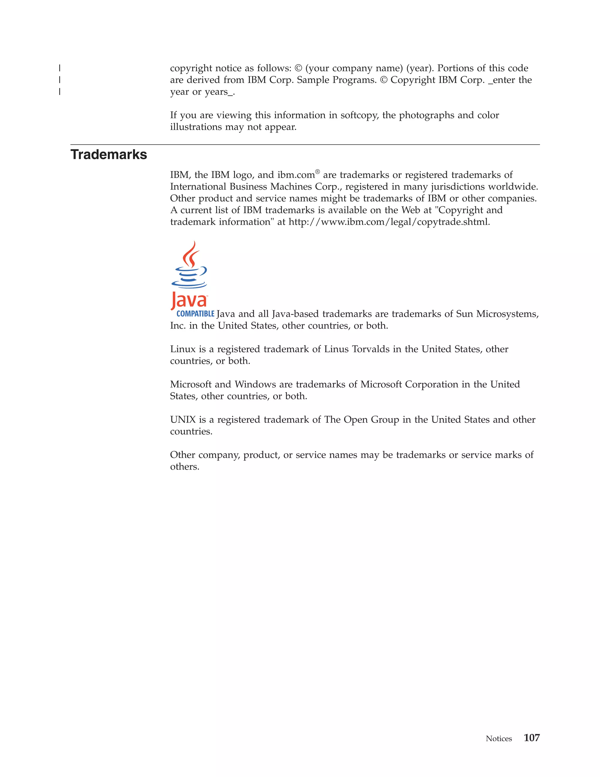 |                copyright notice as follows: © (your company name) (year). Portions of this code
|                are derived from IBM Corp. Sample Programs. © Copyright IBM Corp. _enter the
|                year or years_.

                 If you are viewing this information in softcopy, the photographs and color
                 illustrations may not appear.

    Trademarks
                 IBM, the IBM logo, and ibm.com® are trademarks or registered trademarks of
                 International Business Machines Corp., registered in many jurisdictions worldwide.
                 Other product and service names might be trademarks of IBM or other companies.
                 A current list of IBM trademarks is available on the Web at "Copyright and
                 trademark information" at http://www.ibm.com/legal/copytrade.shtml.




                             Java and all Java-based trademarks are trademarks of Sun Microsystems,
                 Inc. in the United States, other countries, or both.

                 Linux is a registered trademark of Linus Torvalds in the United States, other
                 countries, or both.

                 Microsoft and Windows are trademarks of Microsoft Corporation in the United
                 States, other countries, or both.

                 UNIX is a registered trademark of The Open Group in the United States and other
                 countries.

                 Other company, product, or service names may be trademarks or service marks of
                 others.




                                                                                        Notices   107
 