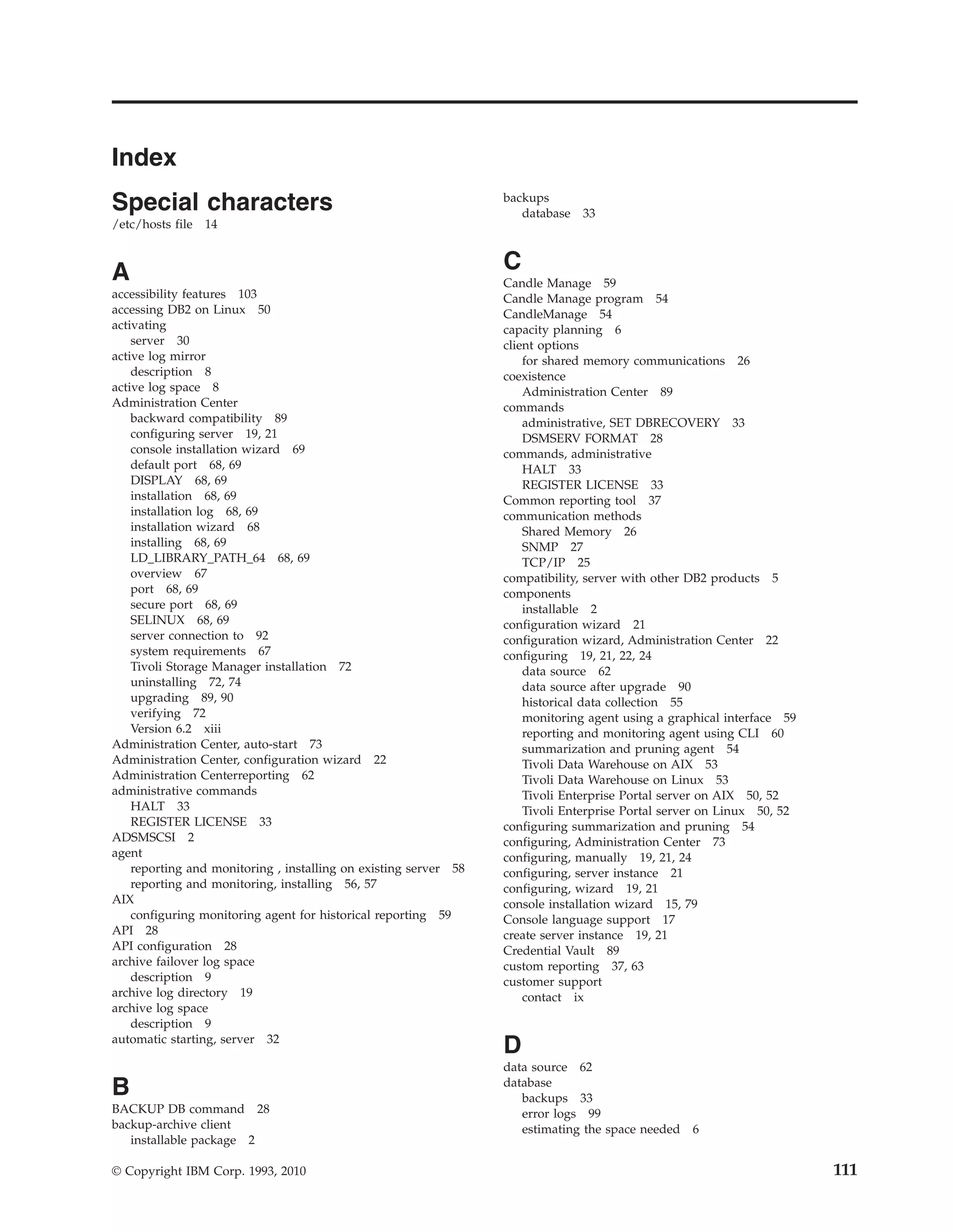 Index
Special characters                                                backups
                                                                     database 33
/etc/hosts file 14



A                                                                 C
                                                                  Candle Manage 59
accessibility features 103                                        Candle Manage program 54
accessing DB2 on Linux 50                                         CandleManage 54
activating                                                        capacity planning 6
    server 30                                                     client options
active log mirror                                                     for shared memory communications 26
    description 8                                                 coexistence
active log space 8                                                    Administration Center 89
Administration Center                                             commands
    backward compatibility 89                                         administrative, SET DBRECOVERY 33
    configuring server 19, 21                                         DSMSERV FORMAT 28
    console installation wizard 69                                commands, administrative
    default port 68, 69                                               HALT 33
    DISPLAY 68, 69                                                    REGISTER LICENSE 33
    installation 68, 69                                           Common reporting tool 37
    installation log 68, 69                                       communication methods
    installation wizard 68                                            Shared Memory 26
    installing 68, 69                                                 SNMP 27
    LD_LIBRARY_PATH_64 68, 69                                         TCP/IP 25
    overview 67                                                   compatibility, server with other DB2 products 5
    port 68, 69                                                   components
    secure port 68, 69                                                installable 2
    SELINUX 68, 69                                                configuration wizard 21
    server connection to 92                                       configuration wizard, Administration Center 22
    system requirements 67                                        configuring 19, 21, 22, 24
    Tivoli Storage Manager installation 72                            data source 62
    uninstalling 72, 74                                               data source after upgrade 90
    upgrading 89, 90                                                  historical data collection 55
    verifying 72                                                      monitoring agent using a graphical interface 59
    Version 6.2 xiii                                                  reporting and monitoring agent using CLI 60
Administration Center, auto-start 73                                  summarization and pruning agent 54
Administration Center, configuration wizard 22                        Tivoli Data Warehouse on AIX 53
Administration Centerreporting 62                                     Tivoli Data Warehouse on Linux 53
administrative commands                                               Tivoli Enterprise Portal server on AIX 50, 52
    HALT 33                                                           Tivoli Enterprise Portal server on Linux 50, 52
    REGISTER LICENSE 33                                           configuring summarization and pruning 54
ADSMSCSI 2                                                        configuring, Administration Center 73
agent                                                             configuring, manually 19, 21, 24
    reporting and monitoring , installing on existing server 58   configuring, server instance 21
    reporting and monitoring, installing 56, 57                   configuring, wizard 19, 21
AIX                                                               console installation wizard 15, 79
    configuring monitoring agent for historical reporting 59      Console language support 17
API 28                                                            create server instance 19, 21
API configuration 28                                              Credential Vault 89
archive failover log space                                        custom reporting 37, 63
    description 9                                                 customer support
archive log directory 19                                              contact ix
archive log space
    description 9
automatic starting, server 32
                                                                  D
                                                                  data source 62
B                                                                 database
                                                                     backups 33
BACKUP DB command 28                                                 error logs 99
backup-archive client                                                estimating the space needed 6
   installable package 2

© Copyright IBM Corp. 1993, 2010                                                                                        111
 