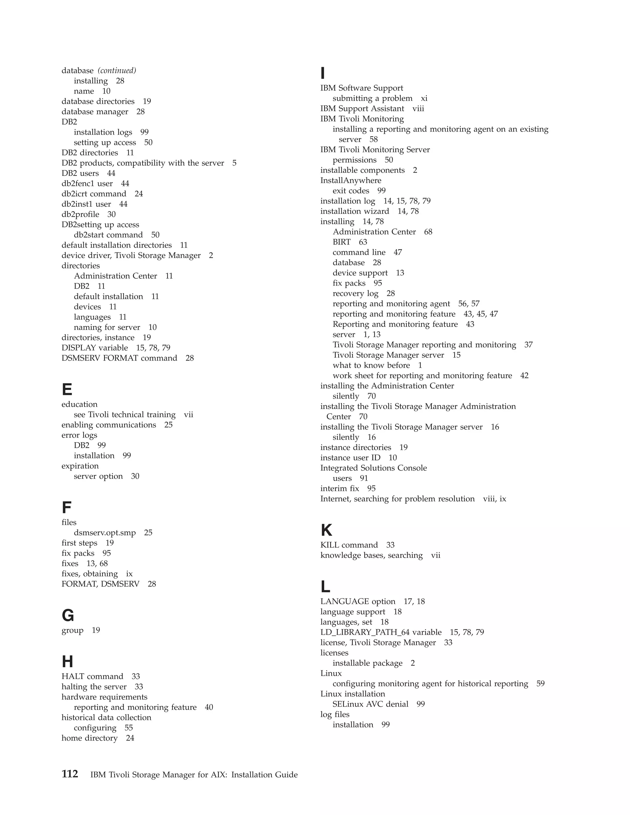 database (continued)
   installing 28
                                                                 I
   name 10                                                       IBM Software Support
database directories 19                                              submitting a problem xi
database manager 28                                              IBM Support Assistant viii
DB2                                                              IBM Tivoli Monitoring
   installation logs 99                                              installing a reporting and monitoring agent on an existing
   setting up access 50                                                server 58
DB2 directories 11                                               IBM Tivoli Monitoring Server
DB2 products, compatibility with the server   5                      permissions 50
DB2 users 44                                                     installable components 2
db2fenc1 user 44                                                 InstallAnywhere
db2icrt command 24                                                   exit codes 99
db2inst1 user 44                                                 installation log 14, 15, 78, 79
db2profile 30                                                    installation wizard 14, 78
DB2setting up access                                             installing 14, 78
   db2start command 50                                               Administration Center 68
default installation directories 11                                  BIRT 63
device driver, Tivoli Storage Manager 2                              command line 47
directories                                                          database 28
   Administration Center 11                                          device support 13
   DB2 11                                                            fix packs 95
   default installation 11                                           recovery log 28
   devices 11                                                        reporting and monitoring agent 56, 57
   languages 11                                                      reporting and monitoring feature 43, 45, 47
   naming for server 10                                              Reporting and monitoring feature 43
directories, instance 19                                             server 1, 13
DISPLAY variable 15, 78, 79                                          Tivoli Storage Manager reporting and monitoring 37
DSMSERV FORMAT command 28                                            Tivoli Storage Manager server 15
                                                                     what to know before 1
                                                                     work sheet for reporting and monitoring feature 42
                                                                 installing the Administration Center
E                                                                    silently 70
education                                                        installing the Tivoli Storage Manager Administration
   see Tivoli technical training   vii                             Center 70
enabling communications 25                                       installing the Tivoli Storage Manager server 16
error logs                                                           silently 16
   DB2 99                                                        instance directories 19
   installation 99                                               instance user ID 10
expiration                                                       Integrated Solutions Console
   server option 30                                                  users 91
                                                                 interim fix 95
                                                                 Internet, searching for problem resolution viii, ix
F
files
    dsmserv.opt.smp 25                                           K
first steps 19                                                   KILL command 33
fix packs 95                                                     knowledge bases, searching vii
fixes 13, 68
fixes, obtaining ix
FORMAT, DSMSERV 28
                                                                 L
                                                                 LANGUAGE option 17, 18
                                                                 language support 18
G                                                                languages, set 18
group 19                                                         LD_LIBRARY_PATH_64 variable 15, 78, 79
                                                                 license, Tivoli Storage Manager 33
                                                                 licenses
H                                                                    installable package 2
HALT command 33                                                  Linux
halting the server 33                                                configuring monitoring agent for historical reporting 59
hardware requirements                                            Linux installation
    reporting and monitoring feature     40                          SELinux AVC denial 99
historical data collection                                       log files
    configuring 55                                                   installation 99
home directory 24



112     IBM Tivoli Storage Manager for AIX: Installation Guide
 