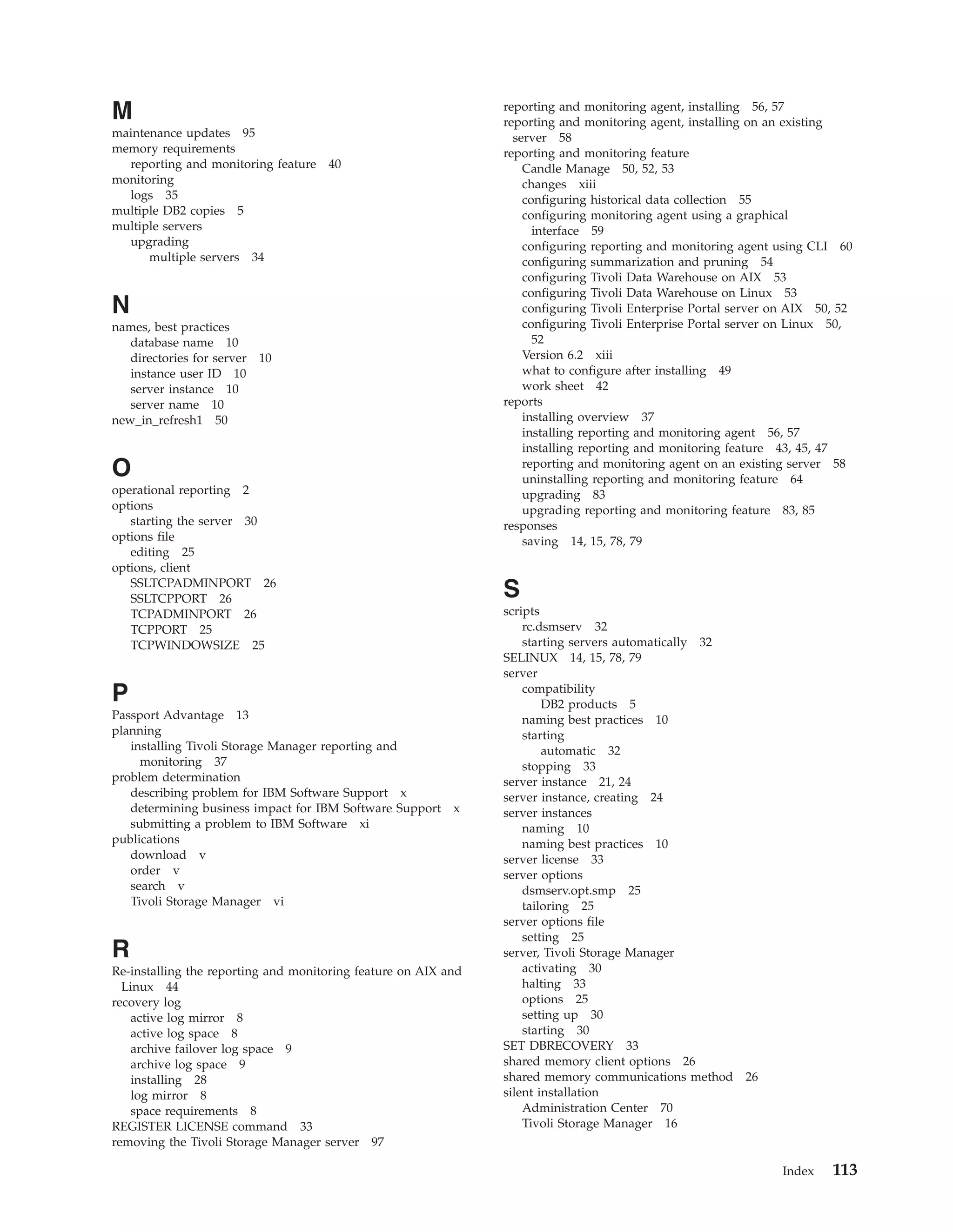 M                                                               reporting and monitoring agent, installing 56, 57
                                                                reporting and monitoring agent, installing on an existing
maintenance updates 95                                            server 58
memory requirements                                             reporting and monitoring feature
  reporting and monitoring feature   40                             Candle Manage 50, 52, 53
monitoring                                                          changes xiii
  logs 35                                                           configuring historical data collection 55
multiple DB2 copies 5                                               configuring monitoring agent using a graphical
multiple servers                                                      interface 59
  upgrading                                                         configuring reporting and monitoring agent using CLI 60
      multiple servers 34                                           configuring summarization and pruning 54
                                                                    configuring Tivoli Data Warehouse on AIX 53
                                                                    configuring Tivoli Data Warehouse on Linux 53
N                                                                   configuring Tivoli Enterprise Portal server on AIX 50, 52
names, best practices                                               configuring Tivoli Enterprise Portal server on Linux 50,
   database name 10                                                   52
   directories for server   10                                      Version 6.2 xiii
   instance user ID 10                                              what to configure after installing 49
   server instance 10                                               work sheet 42
   server name 10                                               reports
new_in_refresh1 50                                                  installing overview 37
                                                                    installing reporting and monitoring agent 56, 57
                                                                    installing reporting and monitoring feature 43, 45, 47
O                                                                   reporting and monitoring agent on an existing server 58
                                                                    uninstalling reporting and monitoring feature 64
operational reporting 2                                             upgrading 83
options                                                             upgrading reporting and monitoring feature 83, 85
   starting the server 30                                       responses
options file                                                        saving 14, 15, 78, 79
   editing 25
options, client
   SSLTCPADMINPORT 26
   SSLTCPPORT 26                                                S
   TCPADMINPORT 26                                              scripts
   TCPPORT 25                                                       rc.dsmserv 32
   TCPWINDOWSIZE 25                                                 starting servers automatically 32
                                                                SELINUX 14, 15, 78, 79
                                                                server
P                                                                   compatibility
                                                                        DB2 products 5
Passport Advantage 13                                               naming best practices 10
planning                                                            starting
   installing Tivoli Storage Manager reporting and                      automatic 32
     monitoring 37                                                  stopping 33
problem determination                                           server instance 21, 24
   describing problem for IBM Software Support x                server instance, creating 24
   determining business impact for IBM Software Support x       server instances
   submitting a problem to IBM Software xi                          naming 10
publications                                                        naming best practices 10
   download v                                                   server license 33
   order v                                                      server options
   search v                                                         dsmserv.opt.smp 25
   Tivoli Storage Manager vi                                        tailoring 25
                                                                server options file
                                                                    setting 25
R                                                               server, Tivoli Storage Manager
Re-installing the reporting and monitoring feature on AIX and       activating 30
  Linux 44                                                          halting 33
recovery log                                                        options 25
   active log mirror 8                                              setting up 30
   active log space 8                                               starting 30
   archive failover log space 9                                 SET DBRECOVERY 33
   archive log space 9                                          shared memory client options 26
   installing 28                                                shared memory communications method 26
   log mirror 8                                                 silent installation
   space requirements 8                                             Administration Center 70
REGISTER LICENSE command 33                                         Tivoli Storage Manager 16
removing the Tivoli Storage Manager server 97

                                                                                                                Index    113
 
