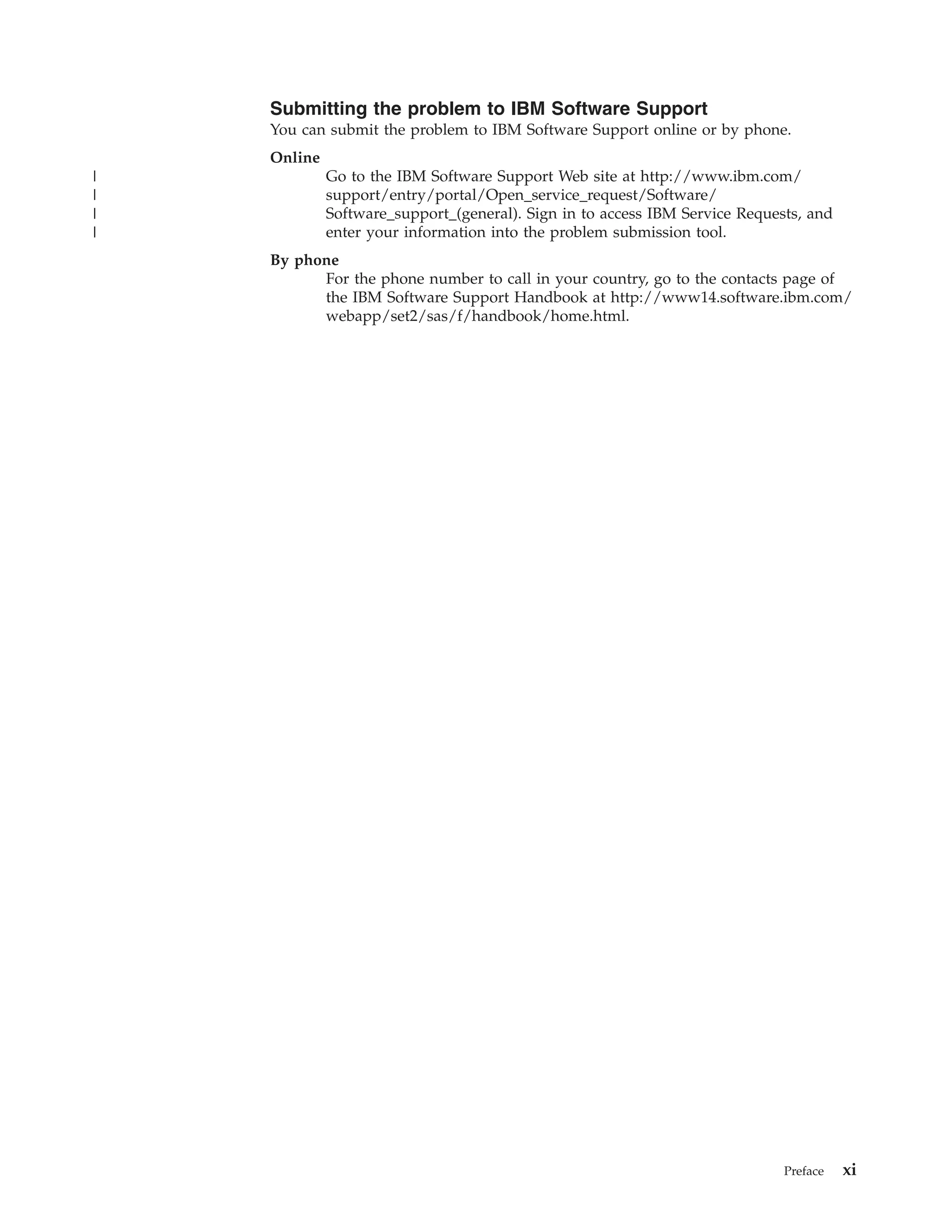 Submitting the problem to IBM Software Support
    You can submit the problem to IBM Software Support online or by phone.
    Online
|            Go to the IBM Software Support Web site at http://www.ibm.com/
|            support/entry/portal/Open_service_request/Software/
|            Software_support_(general). Sign in to access IBM Service Requests, and
|            enter your information into the problem submission tool.
    By phone
          For the phone number to call in your country, go to the contacts page of
          the IBM Software Support Handbook at http://www14.software.ibm.com/
          webapp/set2/sas/f/handbook/home.html.




                                                                             Preface   xi
 