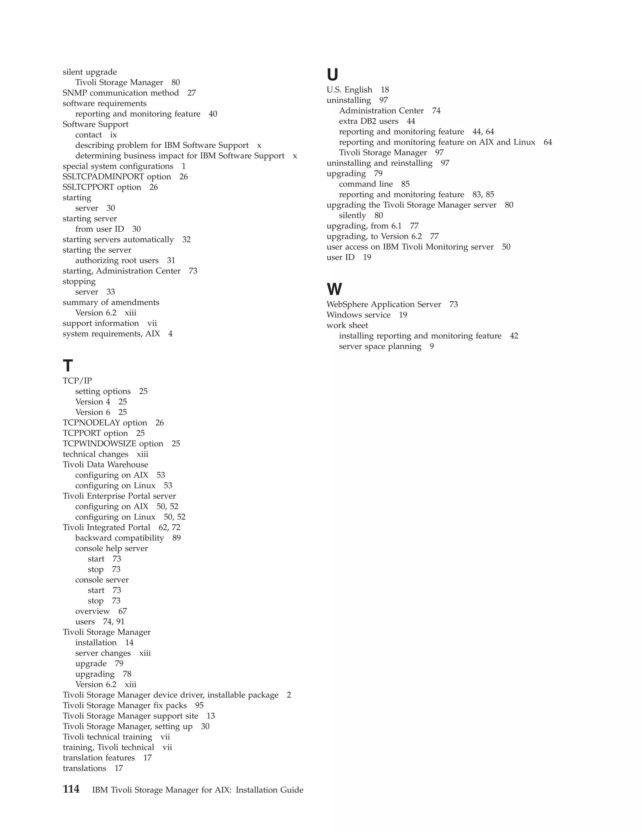 silent upgrade
    Tivoli Storage Manager 80
                                                                U
SNMP communication method 27                                    U.S. English 18
software requirements                                           uninstalling 97
    reporting and monitoring feature 40                            Administration Center 74
Software Support                                                   extra DB2 users 44
    contact ix                                                     reporting and monitoring feature 44, 64
    describing problem for IBM Software Support x                  reporting and monitoring feature on AIX and Linux 64
    determining business impact for IBM Software Support x         Tivoli Storage Manager 97
special system configurations 1                                 uninstalling and reinstalling 97
SSLTCPADMINPORT option 26                                       upgrading 79
SSLTCPPORT option 26                                               command line 85
starting                                                           reporting and monitoring feature 83, 85
    server 30                                                   upgrading the Tivoli Storage Manager server 80
starting server                                                    silently 80
    from user ID 30                                             upgrading, from 6.1 77
starting servers automatically 32                               upgrading, to Version 6.2 77
starting the server                                             user access on IBM Tivoli Monitoring server 50
    authorizing root users 31                                   user ID 19
starting, Administration Center 73
stopping
    server 33                                                   W
summary of amendments                                           WebSphere Application Server 73
    Version 6.2 xiii                                            Windows service 19
support information vii                                         work sheet
system requirements, AIX 4                                        installing reporting and monitoring feature 42
                                                                  server space planning 9

T
TCP/IP
    setting options 25
    Version 4 25
    Version 6 25
TCPNODELAY option 26
TCPPORT option 25
TCPWINDOWSIZE option 25
technical changes xiii
Tivoli Data Warehouse
    configuring on AIX 53
    configuring on Linux 53
Tivoli Enterprise Portal server
    configuring on AIX 50, 52
    configuring on Linux 50, 52
Tivoli Integrated Portal 62, 72
    backward compatibility 89
    console help server
        start 73
        stop 73
    console server
        start 73
        stop 73
    overview 67
    users 74, 91
Tivoli Storage Manager
    installation 14
    server changes xiii
    upgrade 79
    upgrading 78
    Version 6.2 xiii
Tivoli Storage Manager device driver, installable package 2
Tivoli Storage Manager fix packs 95
Tivoli Storage Manager support site 13
Tivoli Storage Manager, setting up 30
Tivoli technical training vii
training, Tivoli technical vii
translation features 17
translations 17

114    IBM Tivoli Storage Manager for AIX: Installation Guide
 