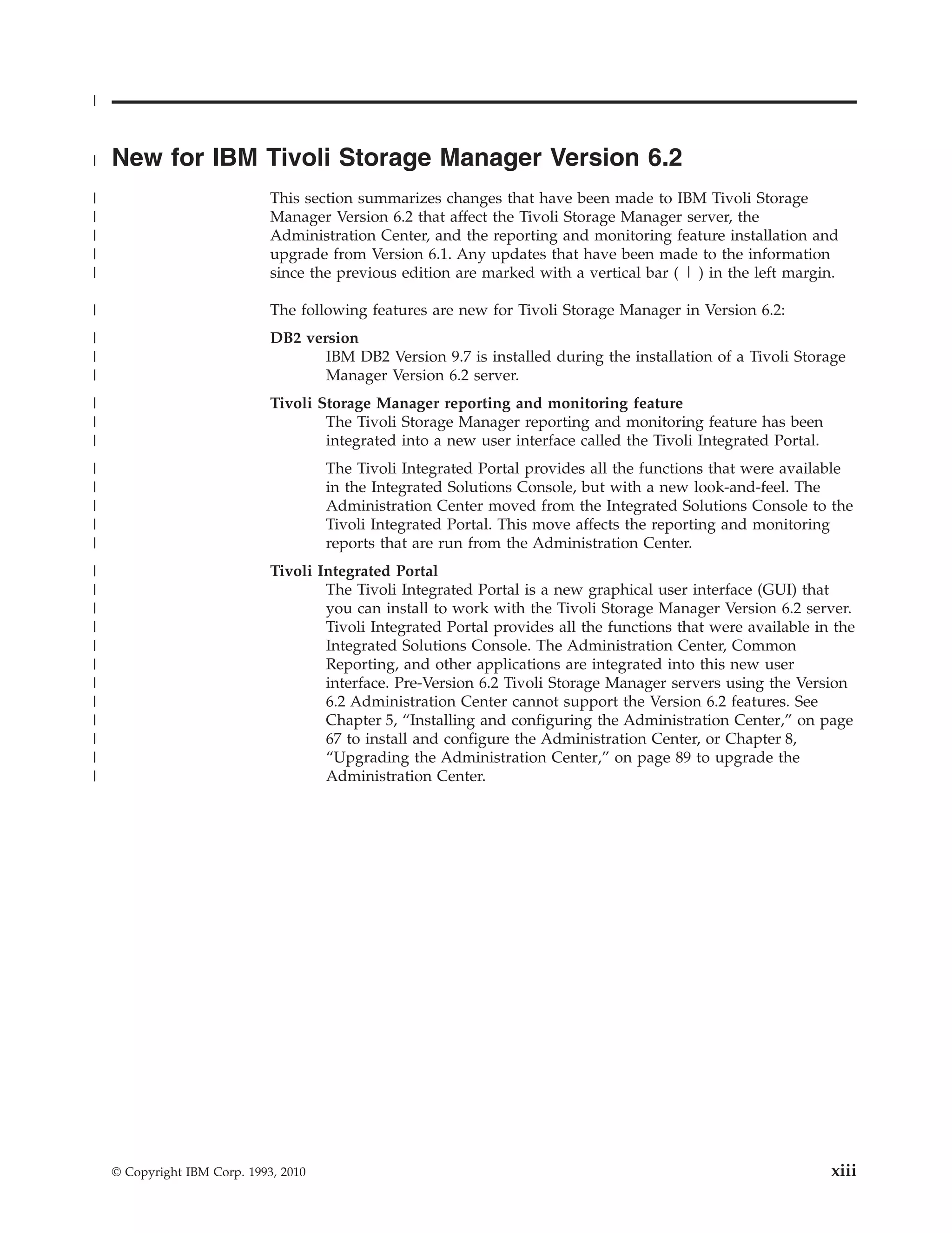 |


|   New for IBM Tivoli Storage Manager Version 6.2
|                             This section summarizes changes that have been made to IBM Tivoli Storage
|                             Manager Version 6.2 that affect the Tivoli Storage Manager server, the
|                             Administration Center, and the reporting and monitoring feature installation and
|                             upgrade from Version 6.1. Any updates that have been made to the information
|                             since the previous edition are marked with a vertical bar ( | ) in the left margin.

|                             The following features are new for Tivoli Storage Manager in Version 6.2:
|                             DB2 version
|                                    IBM DB2 Version 9.7 is installed during the installation of a Tivoli Storage
|                                    Manager Version 6.2 server.
|                             Tivoli Storage Manager reporting and monitoring feature
|                                     The Tivoli Storage Manager reporting and monitoring feature has been
|                                     integrated into a new user interface called the Tivoli Integrated Portal.
|                                      The Tivoli Integrated Portal provides all the functions that were available
|                                      in the Integrated Solutions Console, but with a new look-and-feel. The
|                                      Administration Center moved from the Integrated Solutions Console to the
|                                      Tivoli Integrated Portal. This move affects the reporting and monitoring
|                                      reports that are run from the Administration Center.
|                             Tivoli Integrated Portal
|                                     The Tivoli Integrated Portal is a new graphical user interface (GUI) that
|                                     you can install to work with the Tivoli Storage Manager Version 6.2 server.
|                                     Tivoli Integrated Portal provides all the functions that were available in the
|                                     Integrated Solutions Console. The Administration Center, Common
|                                     Reporting, and other applications are integrated into this new user
|                                     interface. Pre-Version 6.2 Tivoli Storage Manager servers using the Version
|                                     6.2 Administration Center cannot support the Version 6.2 features. See
|                                     Chapter 5, “Installing and configuring the Administration Center,” on page
|                                     67 to install and configure the Administration Center, or Chapter 8,
|                                     “Upgrading the Administration Center,” on page 89 to upgrade the
|                                     Administration Center.




    © Copyright IBM Corp. 1993, 2010                                                                              xiii
 