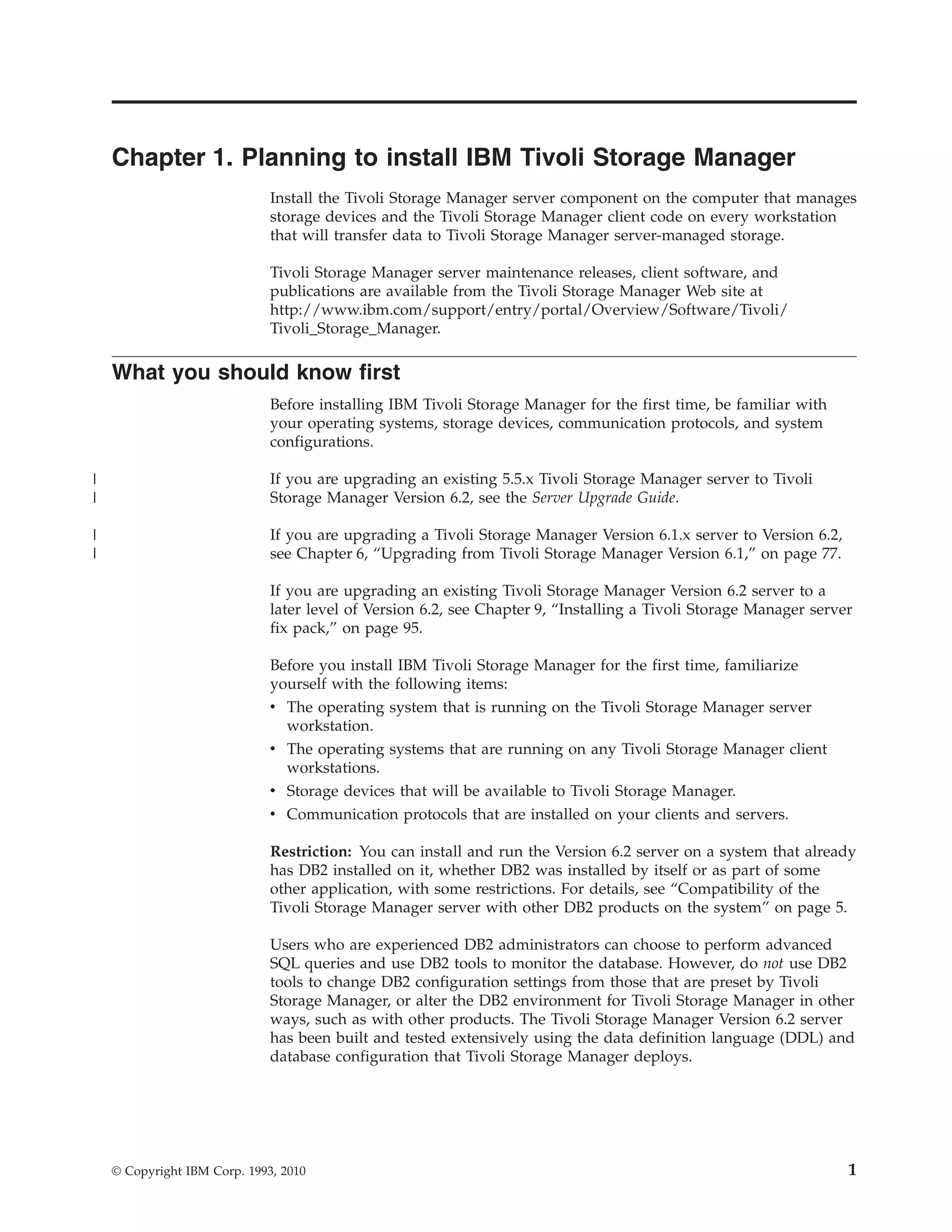 Chapter 1. Planning to install IBM Tivoli Storage Manager
                              Install the Tivoli Storage Manager server component on the computer that manages
                              storage devices and the Tivoli Storage Manager client code on every workstation
                              that will transfer data to Tivoli Storage Manager server-managed storage.

                              Tivoli Storage Manager server maintenance releases, client software, and
                              publications are available from the Tivoli Storage Manager Web site at
                              http://www.ibm.com/support/entry/portal/Overview/Software/Tivoli/
                              Tivoli_Storage_Manager.

    What you should know first
                              Before installing IBM Tivoli Storage Manager for the first time, be familiar with
                              your operating systems, storage devices, communication protocols, and system
                              configurations.

|                             If you are upgrading an existing 5.5.x Tivoli Storage Manager server to Tivoli
|                             Storage Manager Version 6.2, see the Server Upgrade Guide.

|                             If you are upgrading a Tivoli Storage Manager Version 6.1.x server to Version 6.2,
|                             see Chapter 6, “Upgrading from Tivoli Storage Manager Version 6.1,” on page 77.

                              If you are upgrading an existing Tivoli Storage Manager Version 6.2 server to a
                              later level of Version 6.2, see Chapter 9, “Installing a Tivoli Storage Manager server
                              fix pack,” on page 95.

                              Before you install IBM Tivoli Storage Manager for the first time, familiarize
                              yourself with the following items:
                              v The operating system that is running on the Tivoli Storage Manager server
                                workstation.
                              v The operating systems that are running on any Tivoli Storage Manager client
                                workstations.
                              v Storage devices that will be available to Tivoli Storage Manager.
                              v Communication protocols that are installed on your clients and servers.

                              Restriction: You can install and run the Version 6.2 server on a system that already
                              has DB2 installed on it, whether DB2 was installed by itself or as part of some
                              other application, with some restrictions. For details, see “Compatibility of the
                              Tivoli Storage Manager server with other DB2 products on the system” on page 5.

                              Users who are experienced DB2 administrators can choose to perform advanced
                              SQL queries and use DB2 tools to monitor the database. However, do not use DB2
                              tools to change DB2 configuration settings from those that are preset by Tivoli
                              Storage Manager, or alter the DB2 environment for Tivoli Storage Manager in other
                              ways, such as with other products. The Tivoli Storage Manager Version 6.2 server
                              has been built and tested extensively using the data definition language (DDL) and
                              database configuration that Tivoli Storage Manager deploys.




    © Copyright IBM Corp. 1993, 2010                                                                               1
 