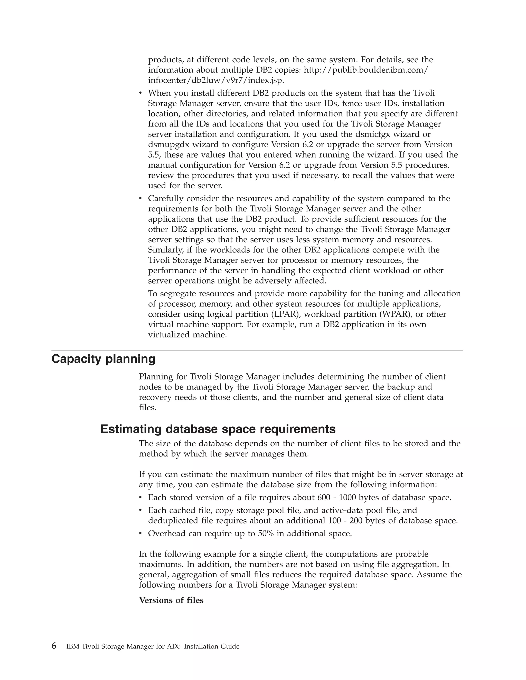 products, at different code levels, on the same system. For details, see the
                             information about multiple DB2 copies: http://publib.boulder.ibm.com/
                             infocenter/db2luw/v9r7/index.jsp.
                          v When you install different DB2 products on the system that has the Tivoli
                            Storage Manager server, ensure that the user IDs, fence user IDs, installation
                            location, other directories, and related information that you specify are different
                            from all the IDs and locations that you used for the Tivoli Storage Manager
                            server installation and configuration. If you used the dsmicfgx wizard or
                            dsmupgdx wizard to configure Version 6.2 or upgrade the server from Version
                            5.5, these are values that you entered when running the wizard. If you used the
                            manual configuration for Version 6.2 or upgrade from Version 5.5 procedures,
                            review the procedures that you used if necessary, to recall the values that were
                            used for the server.
                          v Carefully consider the resources and capability of the system compared to the
                            requirements for both the Tivoli Storage Manager server and the other
                            applications that use the DB2 product. To provide sufficient resources for the
                            other DB2 applications, you might need to change the Tivoli Storage Manager
                            server settings so that the server uses less system memory and resources.
                            Similarly, if the workloads for the other DB2 applications compete with the
                            Tivoli Storage Manager server for processor or memory resources, the
                            performance of the server in handling the expected client workload or other
                            server operations might be adversely affected.
                            To segregate resources and provide more capability for the tuning and allocation
                            of processor, memory, and other system resources for multiple applications,
                            consider using logical partition (LPAR), workload partition (WPAR), or other
                            virtual machine support. For example, run a DB2 application in its own
                            virtualized machine.

Capacity planning
                          Planning for Tivoli Storage Manager includes determining the number of client
                          nodes to be managed by the Tivoli Storage Manager server, the backup and
                          recovery needs of those clients, and the number and general size of client data
                          files.

              Estimating database space requirements
                          The size of the database depends on the number of client files to be stored and the
                          method by which the server manages them.

                          If you can estimate the maximum number of files that might be in server storage at
                          any time, you can estimate the database size from the following information:
                          v Each stored version of a file requires about 600 - 1000 bytes of database space.
                          v Each cached file, copy storage pool file, and active-data pool file, and
                            deduplicated file requires about an additional 100 - 200 bytes of database space.
                          v Overhead can require up to 50% in additional space.

                          In the following example for a single client, the computations are probable
                          maximums. In addition, the numbers are not based on using file aggregation. In
                          general, aggregation of small files reduces the required database space. Assume the
                          following numbers for a Tivoli Storage Manager system:
                          Versions of files




6   IBM Tivoli Storage Manager for AIX: Installation Guide
 