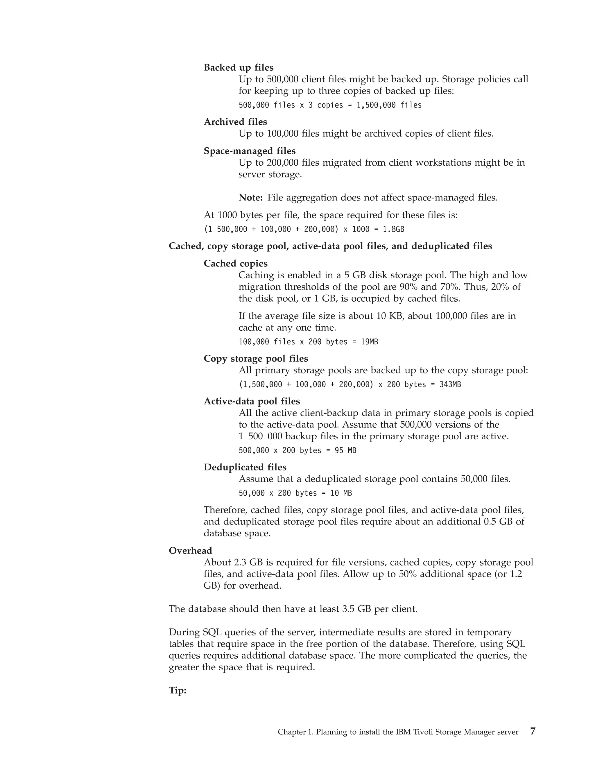 Backed up files
               Up to 500,000 client files might be backed up. Storage policies call
               for keeping up to three copies of backed up files:
                500,000 files x 3 copies = 1,500,000 files
        Archived files
               Up to 100,000 files might be archived copies of client files.
        Space-managed files
               Up to 200,000 files migrated from client workstations might be in
               server storage.

                Note: File aggregation does not affect space-managed files.
        At 1000 bytes per file, the space required for these files is:
        (1 500,000 + 100,000 + 200,000) x 1000 = 1.8GB
Cached, copy storage pool, active-data pool files, and deduplicated files
        Cached copies
               Caching is enabled in a 5 GB disk storage pool. The high and low
               migration thresholds of the pool are 90% and 70%. Thus, 20% of
               the disk pool, or 1 GB, is occupied by cached files.
                If the average file size is about 10 KB, about 100,000 files are in
                cache at any one time.
                100,000 files x 200 bytes = 19MB
        Copy storage pool files
               All primary storage pools are backed up to the copy storage pool:
                (1,500,000 + 100,000 + 200,000) x 200 bytes = 343MB
        Active-data pool files
                All the active client-backup data in primary storage pools is copied
                to the active-data pool. Assume that 500,000 versions of the
                1 500 000 backup files in the primary storage pool are active.
                500,000 x 200 bytes = 95 MB
        Deduplicated files
              Assume that a deduplicated storage pool contains 50,000 files.
                50,000 x 200 bytes = 10 MB
        Therefore, cached files, copy storage pool files, and active-data pool files,
        and deduplicated storage pool files require about an additional 0.5 GB of
        database space.
Overhead
      About 2.3 GB is required for file versions, cached copies, copy storage pool
      files, and active-data pool files. Allow up to 50% additional space (or 1.2
      GB) for overhead.

The database should then have at least 3.5 GB per client.

During SQL queries of the server, intermediate results are stored in temporary
tables that require space in the free portion of the database. Therefore, using SQL
queries requires additional database space. The more complicated the queries, the
greater the space that is required.

Tip:



                          Chapter 1. Planning to install the IBM Tivoli Storage Manager server   7
 