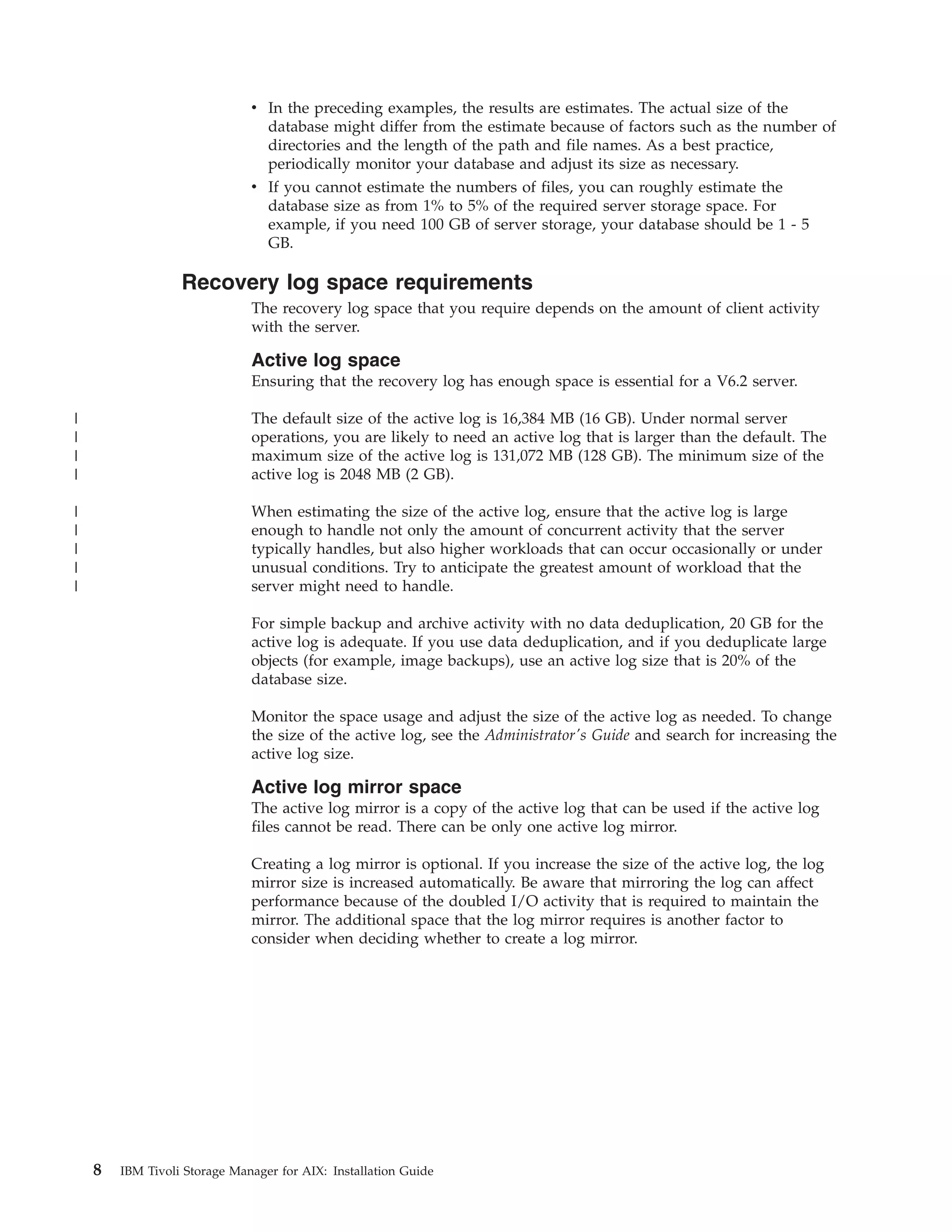 v In the preceding examples, the results are estimates. The actual size of the
                                database might differ from the estimate because of factors such as the number of
                                directories and the length of the path and file names. As a best practice,
                                periodically monitor your database and adjust its size as necessary.
                              v If you cannot estimate the numbers of files, you can roughly estimate the
                                database size as from 1% to 5% of the required server storage space. For
                                example, if you need 100 GB of server storage, your database should be 1 - 5
                                GB.

                  Recovery log space requirements
                              The recovery log space that you require depends on the amount of client activity
                              with the server.

                              Active log space
                              Ensuring that the recovery log has enough space is essential for a V6.2 server.

|                             The default size of the active log is 16,384 MB (16 GB). Under normal server
|                             operations, you are likely to need an active log that is larger than the default. The
|                             maximum size of the active log is 131,072 MB (128 GB). The minimum size of the
|                             active log is 2048 MB (2 GB).

|                             When estimating the size of the active log, ensure that the active log is large
|                             enough to handle not only the amount of concurrent activity that the server
|                             typically handles, but also higher workloads that can occur occasionally or under
|                             unusual conditions. Try to anticipate the greatest amount of workload that the
|                             server might need to handle.

                              For simple backup and archive activity with no data deduplication, 20 GB for the
                              active log is adequate. If you use data deduplication, and if you deduplicate large
                              objects (for example, image backups), use an active log size that is 20% of the
                              database size.

                              Monitor the space usage and adjust the size of the active log as needed. To change
                              the size of the active log, see the Administrator's Guide and search for increasing the
                              active log size.

                              Active log mirror space
                              The active log mirror is a copy of the active log that can be used if the active log
                              files cannot be read. There can be only one active log mirror.

                              Creating a log mirror is optional. If you increase the size of the active log, the log
                              mirror size is increased automatically. Be aware that mirroring the log can affect
                              performance because of the doubled I/O activity that is required to maintain the
                              mirror. The additional space that the log mirror requires is another factor to
                              consider when deciding whether to create a log mirror.




    8   IBM Tivoli Storage Manager for AIX: Installation Guide
 