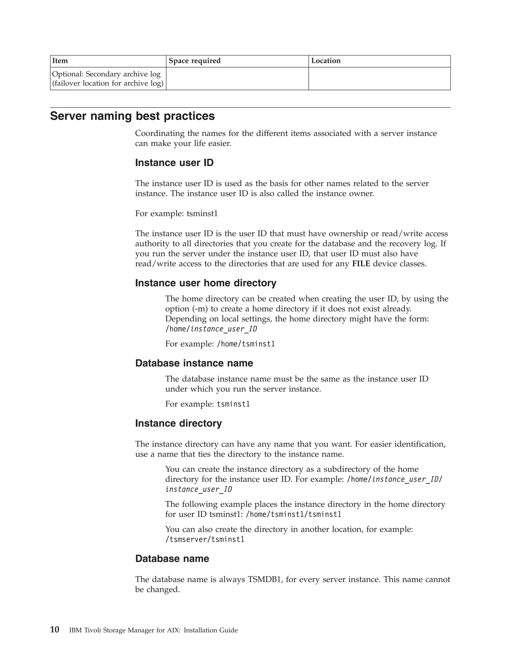 Item                                  Space required                         Location
Optional: Secondary archive log
(failover location for archive log)



Server naming best practices
                            Coordinating the names for the different items associated with a server instance
                            can make your life easier.

                            Instance user ID

                            The instance user ID is used as the basis for other names related to the server
                            instance. The instance user ID is also called the instance owner.

                            For example: tsminst1

                            The instance user ID is the user ID that must have ownership or read/write access
                            authority to all directories that you create for the database and the recovery log. If
                            you run the server under the instance user ID, that user ID must also have
                            read/write access to the directories that are used for any FILE device classes.

                            Instance user home directory
                                      The home directory can be created when creating the user ID, by using the
                                      option (-m) to create a home directory if it does not exist already.
                                      Depending on local settings, the home directory might have the form:
                                      /home/instance_user_ID
                                      For example: /home/tsminst1

                            Database instance name
                                      The database instance name must be the same as the instance user ID
                                      under which you run the server instance.
                                      For example: tsminst1

                            Instance directory

                            The instance directory can have any name that you want. For easier identification,
                            use a name that ties the directory to the instance name.
                                      You can create the instance directory as a subdirectory of the home
                                      directory for the instance user ID. For example: /home/instance_user_ID/
                                      instance_user_ID
                                      The following example places the instance directory in the home directory
                                      for user ID tsminst1: /home/tsminst1/tsminst1
                                      You can also create the directory in another location, for example:
                                      /tsmserver/tsminst1

                            Database name

                            The database name is always TSMDB1, for every server instance. This name cannot
                            be changed.



10     IBM Tivoli Storage Manager for AIX: Installation Guide
 