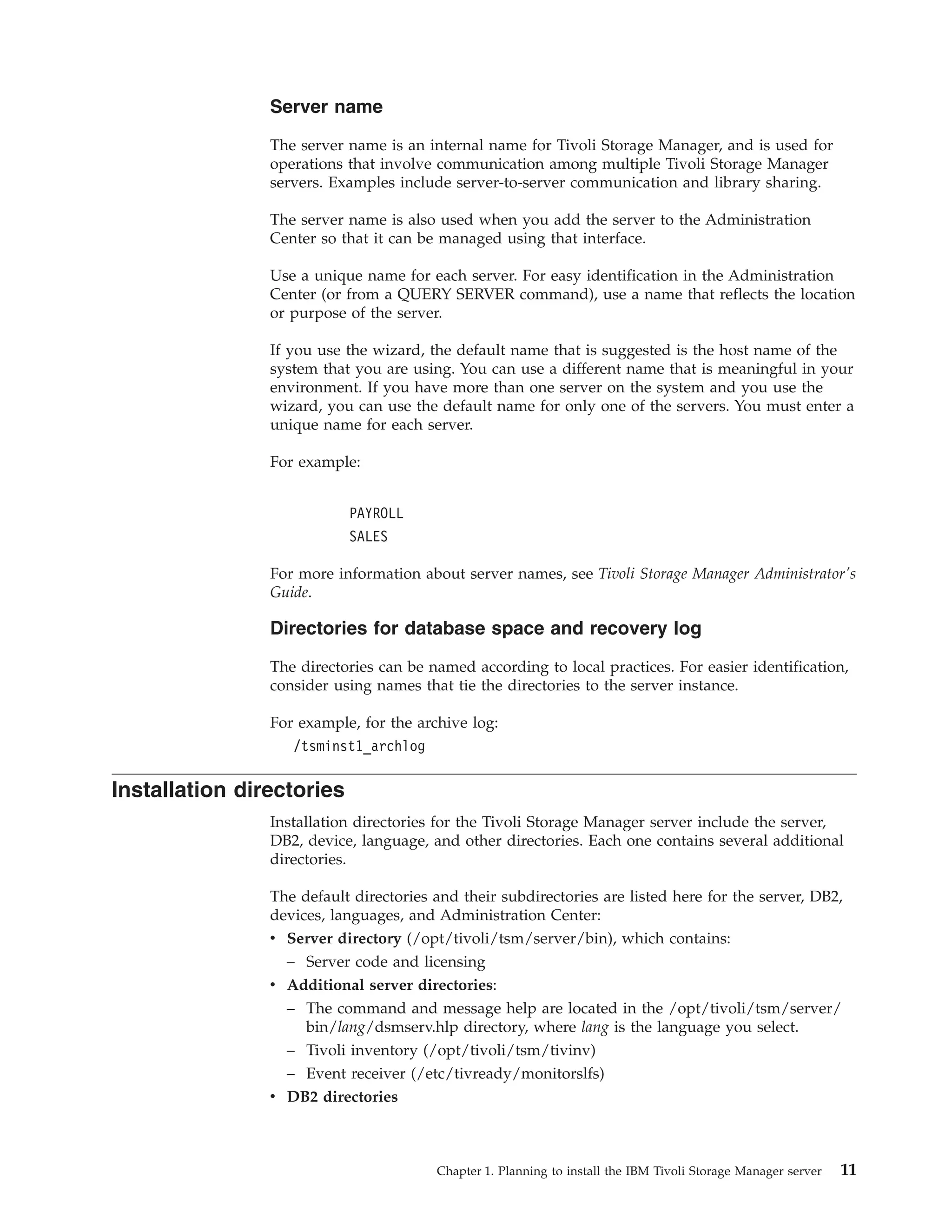 Server name

                The server name is an internal name for Tivoli Storage Manager, and is used for
                operations that involve communication among multiple Tivoli Storage Manager
                servers. Examples include server-to-server communication and library sharing.

                The server name is also used when you add the server to the Administration
                Center so that it can be managed using that interface.

                Use a unique name for each server. For easy identification in the Administration
                Center (or from a QUERY SERVER command), use a name that reflects the location
                or purpose of the server.

                If you use the wizard, the default name that is suggested is the host name of the
                system that you are using. You can use a different name that is meaningful in your
                environment. If you have more than one server on the system and you use the
                wizard, you can use the default name for only one of the servers. You must enter a
                unique name for each server.

                For example:


                           PAYROLL
                           SALES

                For more information about server names, see Tivoli Storage Manager Administrator's
                Guide.

                Directories for database space and recovery log

                The directories can be named according to local practices. For easier identification,
                consider using names that tie the directories to the server instance.

                For example, for the archive log:
                   /tsminst1_archlog

Installation directories
                Installation directories for the Tivoli Storage Manager server include the server,
                DB2, device, language, and other directories. Each one contains several additional
                directories.

                The default directories and their subdirectories are listed here for the server, DB2,
                devices, languages, and Administration Center:
                v Server directory (/opt/tivoli/tsm/server/bin), which contains:
                  – Server code and licensing
                v Additional server directories:
                  – The command and message help are located in the /opt/tivoli/tsm/server/
                    bin/lang/dsmserv.hlp directory, where lang is the language you select.
                  – Tivoli inventory (/opt/tivoli/tsm/tivinv)
                  – Event receiver (/etc/tivready/monitorslfs)
                v DB2 directories



                                        Chapter 1. Planning to install the IBM Tivoli Storage Manager server   11
 