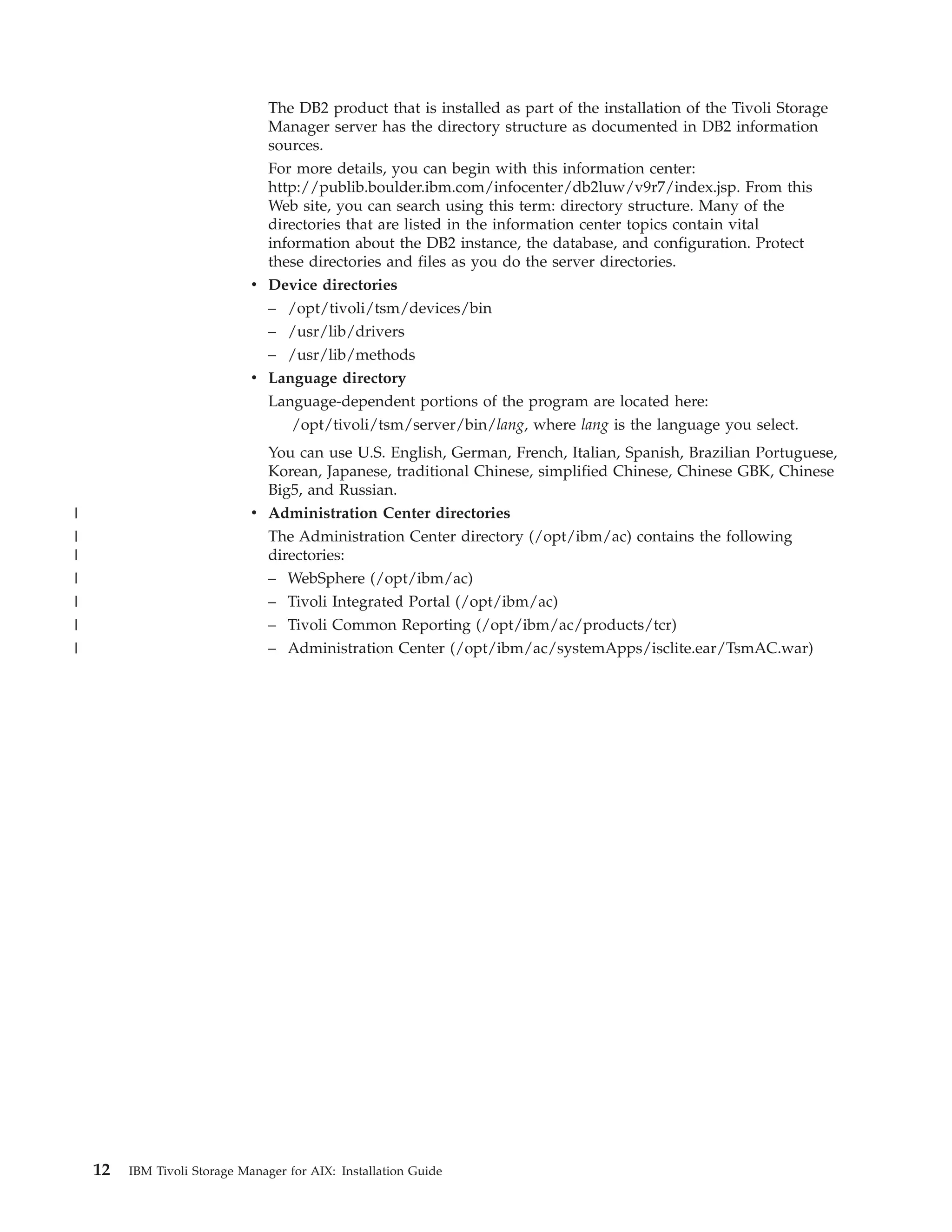 The DB2 product that is installed as part of the installation of the Tivoli Storage
                                 Manager server has the directory structure as documented in DB2 information
                                 sources.
                                For more details, you can begin with this information center:
                                http://publib.boulder.ibm.com/infocenter/db2luw/v9r7/index.jsp. From this
                                Web site, you can search using this term: directory structure. Many of the
                                directories that are listed in the information center topics contain vital
                                information about the DB2 instance, the database, and configuration. Protect
                                these directories and files as you do the server directories.
                              v Device directories
                                – /opt/tivoli/tsm/devices/bin
                                – /usr/lib/drivers
                                – /usr/lib/methods
                              v Language directory
                                Language-dependent portions of the program are located here:
                                   /opt/tivoli/tsm/server/bin/lang, where lang is the language you select.
                                You can use U.S. English, German, French, Italian, Spanish, Brazilian Portuguese,
                                Korean, Japanese, traditional Chinese, simplified Chinese, Chinese GBK, Chinese
                                Big5, and Russian.
|                             v Administration Center directories
|                               The Administration Center directory (/opt/ibm/ac) contains the following
|                               directories:
|                               – WebSphere (/opt/ibm/ac)
|                               – Tivoli Integrated Portal (/opt/ibm/ac)
|                               – Tivoli Common Reporting (/opt/ibm/ac/products/tcr)
|                               – Administration Center (/opt/ibm/ac/systemApps/isclite.ear/TsmAC.war)




    12   IBM Tivoli Storage Manager for AIX: Installation Guide
 