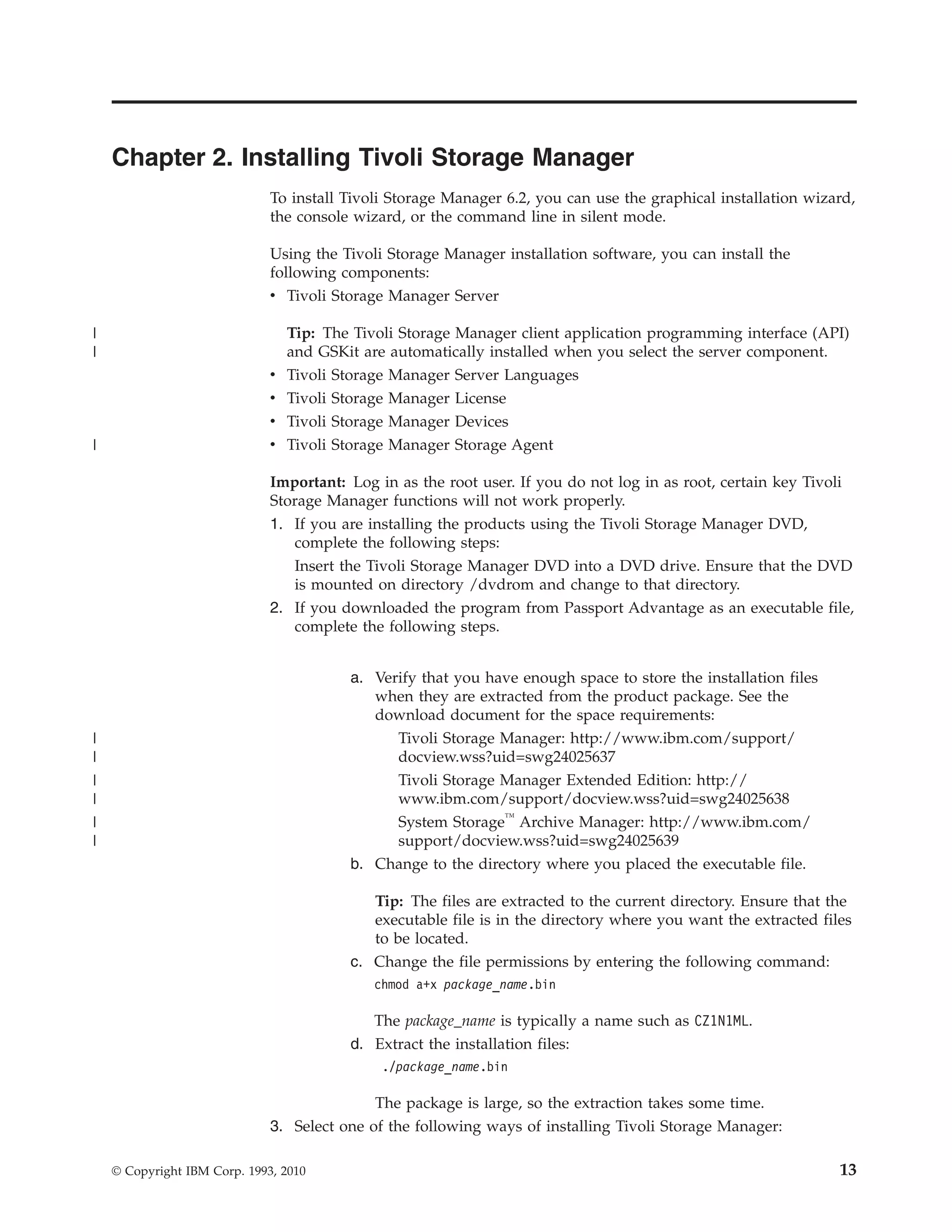 Chapter 2. Installing Tivoli Storage Manager
                              To install Tivoli Storage Manager 6.2, you can use the graphical installation wizard,
                              the console wizard, or the command line in silent mode.

                              Using the Tivoli Storage Manager installation software, you can install the
                              following components:
                              v Tivoli Storage Manager Server

|                               Tip: The Tivoli Storage Manager client application programming interface (API)
|                               and GSKit are automatically installed when you select the server component.
                              v Tivoli Storage Manager Server Languages
                              v Tivoli Storage Manager License
                              v Tivoli Storage Manager Devices
|                             v Tivoli Storage Manager Storage Agent

                              Important: Log in as the root user. If you do not log in as root, certain key Tivoli
                              Storage Manager functions will not work properly.
                              1. If you are installing the products using the Tivoli Storage Manager DVD,
                                 complete the following steps:
                                 Insert the Tivoli Storage Manager DVD into a DVD drive. Ensure that the DVD
                                 is mounted on directory /dvdrom and change to that directory.
                              2. If you downloaded the program from Passport Advantage as an executable file,
                                 complete the following steps.


                                         a. Verify that you have enough space to store the installation files
                                            when they are extracted from the product package. See the
                                            download document for the space requirements:
|                                              Tivoli Storage Manager: http://www.ibm.com/support/
|                                              docview.wss?uid=swg24025637
|                                             Tivoli Storage Manager Extended Edition: http://
|                                             www.ibm.com/support/docview.wss?uid=swg24025638
|                                             System Storage™ Archive Manager: http://www.ibm.com/
|                                             support/docview.wss?uid=swg24025639
                                         b. Change to the directory where you placed the executable file.

                                            Tip: The files are extracted to the current directory. Ensure that the
                                            executable file is in the directory where you want the extracted files
                                            to be located.
                                         c. Change the file permissions by entering the following command:
                                             chmod a+x package_name.bin

                                            The package_name is typically a name such as CZ1N1ML.
                                         d. Extract the installation files:
                                              ./package_name.bin

                                             The package is large, so the extraction takes some time.
                              3. Select one of the following ways of installing Tivoli Storage Manager:

    © Copyright IBM Corp. 1993, 2010                                                                             13
 
