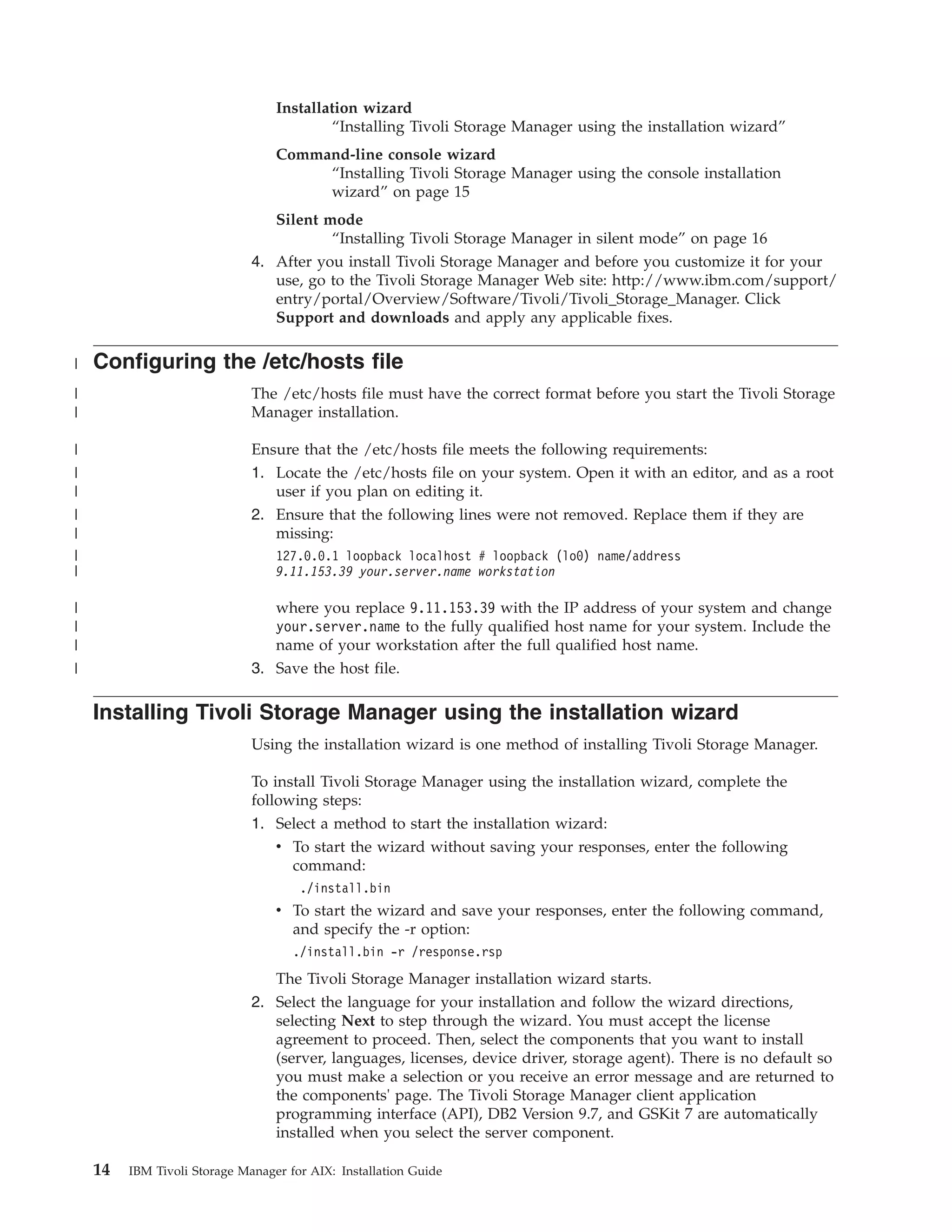 Installation wizard
                                          “Installing Tivoli Storage Manager using the installation wizard”
                                  Command-line console wizard
                                       “Installing Tivoli Storage Manager using the console installation
                                       wizard” on page 15
                                 Silent mode
                                         “Installing Tivoli Storage Manager in silent mode” on page 16
                              4. After you install Tivoli Storage Manager and before you customize it for your
                                 use, go to the Tivoli Storage Manager Web site: http://www.ibm.com/support/
                                 entry/portal/Overview/Software/Tivoli/Tivoli_Storage_Manager. Click
                                 Support and downloads and apply any applicable fixes.

|   Configuring the /etc/hosts file
|                             The /etc/hosts file must have the correct format before you start the Tivoli Storage
|                             Manager installation.

|                             Ensure that the /etc/hosts file meets the following requirements:
|                             1. Locate the /etc/hosts file on your system. Open it with an editor, and as a root
|                                user if you plan on editing it.
|                             2. Ensure that the following lines were not removed. Replace them if they are
|                                missing:
|                                 127.0.0.1 loopback localhost # loopback (lo0) name/address
|                                 9.11.153.39 your.server.name workstation

|                                where you replace 9.11.153.39 with the IP address of your system and change
|                                your.server.name to the fully qualified host name for your system. Include the
|                                name of your workstation after the full qualified host name.
|                             3. Save the host file.

    Installing Tivoli Storage Manager using the installation wizard
                              Using the installation wizard is one method of installing Tivoli Storage Manager.

                              To install Tivoli Storage Manager using the installation wizard, complete the
                              following steps:
                              1. Select a method to start the installation wizard:
                                  v To start the wizard without saving your responses, enter the following
                                    command:
                                      ./install.bin
                                  v To start the wizard and save your responses, enter the following command,
                                    and specify the -r option:
                                     ./install.bin -r /response.rsp
                                 The Tivoli Storage Manager installation wizard starts.
                              2. Select the language for your installation and follow the wizard directions,
                                 selecting Next to step through the wizard. You must accept the license
                                 agreement to proceed. Then, select the components that you want to install
                                 (server, languages, licenses, device driver, storage agent). There is no default so
                                 you must make a selection or you receive an error message and are returned to
                                 the components' page. The Tivoli Storage Manager client application
                                 programming interface (API), DB2 Version 9.7, and GSKit 7 are automatically
                                 installed when you select the server component.

    14   IBM Tivoli Storage Manager for AIX: Installation Guide
 